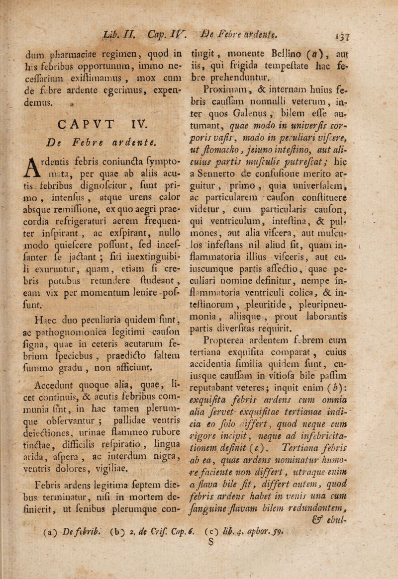 L i b. //. Cctp. IP dum pharm aciae regimen, quod in his febribus opportunum, imrao ne- ceflarium exiftimamus , mox cnm de fibre ardente egerimus, expen¬ demus. CAPVT IV. De Febre ardente. Ardentis febris coniun&a fyrnpto- m ta, per quae ab aliis acu¬ tis febribus dignofeitur, funt pri¬ mo , intenfus , atque urens calor absque remiflione, ex quo aegri prae¬ cordia refrigeraturi aerem frequen¬ ter infpirant , ac exfpirant, nullo modo quiefcere poliunt, fed incef- fanter fe ja&ant ; liti inextinguibi- li exuruntur, quam, etiam fi cre¬ bris potubus retundere fiudeant , eam vix per momentum lenire pof¬ funt. Haec duo peculiaria quidem funt, ac pathognomonica legitimi -caufon figna, quae in ceteris acutarum fe¬ brium fpeciebus , praedicto faltem fummo gradu , non afficiunt. Accedunt quoque alia, quae, li¬ cet continuis, & acutis febribus com¬ munia fiht, in hac tamen plerum¬ que obfervantur ; pallidae ventris deiecfliones, urinae flammeo rubore tin&ae, difficilis refpiratio , lingua arida, afpera , ac interdum nigra, ventris dolores, vigiliae. Febris ardens legitima feptem die¬ bus terminatur, nifi in mortem de¬ finierit, ut fenibus plerumque con- (a) Defibrib. (b) 2, de Crif. Cop. De Febre ardente, tingit, monente Bellino (a), aut iis, qui frigida tempeftate hac fe¬ bre prehenduntur. Proximam, & internam huius fe¬ bris caufiam nonnulli veterum, in¬ ter quos Galenus , bilem efle au¬ tumant, quae modo in univerfis cor- poris vafs, modo in peculiari vi fere, ut fomacho, jsiimo intefinor aut ali¬ cuius partis mufculis putrefiat; hic a Sennerto de confufione merito ar¬ guitur , primo, quia univerfalem* ac particularem caufon conflituere videtur, cum particularis caufon, qui ventriculum, inteflina, <5c pul¬ mones , aut alia vifcera, aut mufcu- los infeflans nil aliud fit, quam in¬ flammatoria illius vifceris, aut cu- iuscumque partis affedio, quae pe¬ culiari nomine definitur, nempe in¬ flammatoria ventriculi colica, & in- tefiinorum , pleuritide , pleuripneu- monia, aliisque , prout laborantis partis diverfitas requirit. Propterea ardentem f.brem cum tertiana exquilita comparat , cuius accidentia fimilia quidem funt, cu¬ iusque caufiam in vitiofa bile paflun reputabant veteres; inquit enim ( b): exquifta febris ardens cum omnia alia fervet exquijitae tertianae indi¬ cia eo fiolo differt. quod neque cum rigore incipit, neque ad infcbr i cita¬ tionem definit (c ). Tertiana febris ab ea, quae ardens nominatur humo¬ re faciente non differt, utraque enim a flava bile fit, differt autem, quod febris ardens habet in venis una cum fanguine flavam bilem redundantem, & ebul- 6. (c) lib. 4» apbor. $9* S