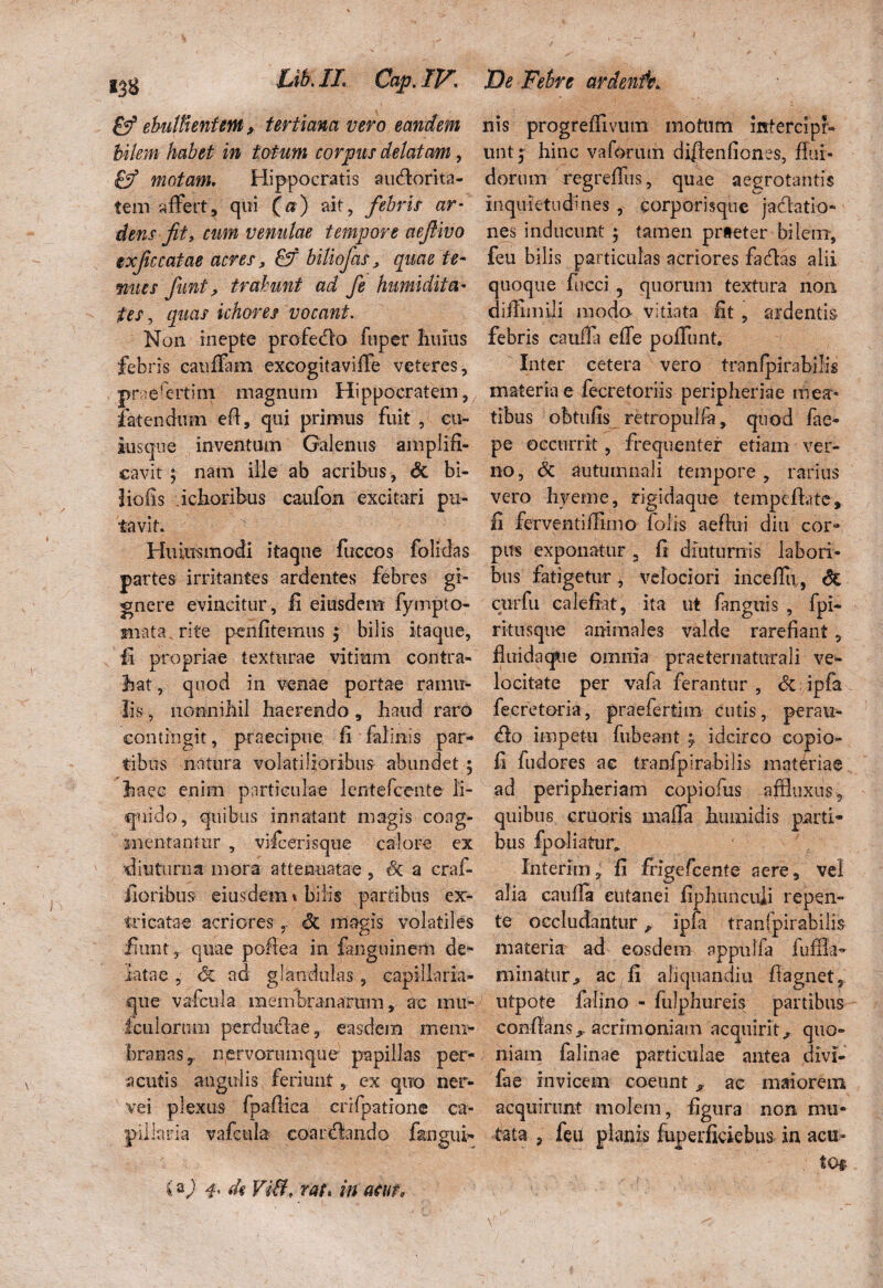 (f ebullientem, tertiana vero eandem bilem habet in totum cor pies delatam, motam, Hippocratis au&orita- tem affert, qui (a) ait, febris ar¬ dens fit, cum venulae tempore aefiivo exficcatae acres, biliofas, quae te- nues fiunt, trahunt ad fe humi dita- tes, quas ichores vocant. Non inepte profecflo fuper limus febris eauffam excogitaviffe veteres, praefertim magnum Hippocratem, fatendum efl, qui primus fuit , cu¬ iusque inventum Galenus amplifi¬ cavit ; nam ille ab acribus, & bi- 3 io iis ichoribus caufon excitari pu¬ tavit. Huiiismodi itaque fuccos folidas partes irritantes ardentes febres gi¬ gnere evincitur. Ii eiusdem fympto- miata rite penfitemus ; bilis itaque, s Ii propriae texturae vitium contra¬ hat , quod in venae portae ramu¬ lis , nonnihil haerendo, haud raro contingit, praecipue fi falinis par¬ tibus natura volatilioribus abundet ; haec enim particulae lentefccnte li¬ quido, quibus innatant magis coag¬ mentantur , vide eris que calore ex diuturna mora attenuatae , tX a crai- fioribus eiusdem t bilis partibus ex¬ tricatae acriores ,, dc magis volatiles fiunt , quae pofiea in fanguinetii de¬ latae , 6c ad glandulas, capillaria¬ que vafcn-la membranarum, ac mu- fculorura perduche, easdem mem¬ branas, nervorumque papillas per¬ acutis angulis feriunt, ex quo ner¬ ve i plexus fpaflica crifpatione ca¬ pillaria vafcula coardlando f&ngui- (a) 4. di Viditf rat. in acuto nis progreffivmn motum intercipr- untj hinc vaforum diffenfiones, flui¬ dorum regreffus, quae aegrotantis inquietudines , corporisque jactatio¬ nes inducunt ; tamen praeter bilem, feu bilis particulas acriores fadas alii quoque fncci 5 quorum textura non diflimili modo vitiata fit , ardentis febris caufla effe poffunt. Inter cetera vero tranlpirabilis materiae fecretoriis peripheriae mea¬ tibus obtufis retropuifa, quod fae- pe occurrit, frequenter etiam ver¬ no , & autumnali tempore , rarius vero hyeme, rigidaque tempe flate, Ii ferventiflimo folis aeflui diu cor¬ pus exponatur, fi diuturnis labori¬ bus fatigetur* velociori inceffu, & curfu calefiat, ita ut fangtiis , fpi- ritusque animales valde rarefiant, fluidaque omnia praeternaturali ve¬ locitate per vafa ferantur , & ipfa fecretoria, praefertim cutis, peratz- impetu fubeant ; idcirco copio- fi fudores ac tranfpirabilis materiae ad peripheriam copiofus affiuxus* quibus cruoris maffa humidis parti¬ bus fpoliatur* Interim, fi frigefeente aere, vel alia cauffa cutanei fiphunculi repen¬ te occludantur ? ipfa tranfpirabilis materiae ad eosdem appulfa fufila- minatur., ac fi ahquandiu flagnet, utpote falino - fulphureis partibus conflans, acrimoniam acquirit., quo¬ niam falinae particulae antea divi- fae invicem coeunt ^ ac maiorem acquirunt molem, figura non mu¬ tata , feu planis fuperficiebus in acu¬ to*