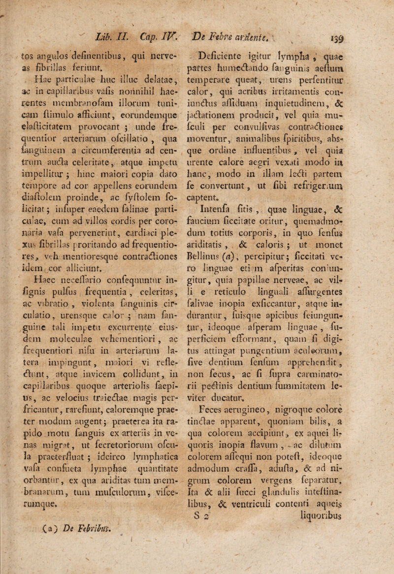 / ' Lik II. Cap. IV. tos angulos delinentibus, qui nerve- as fibrillas feriunf. Hae particulae huc illuc delatae, ac in capillaribus vafis nonnihil hae¬ rentes membranofam illorum tuni¬ cam (limulo afficiunt, eorundemque elafficitatem provocant ; unde fre- quentior arteriarum oicillatio , qua fanguiuem a circumferentia ad cen¬ trum ancla celeritate, atque impetu impellitur ; hinc maiori copia dato tempore ad cor appellens eorundem diafitolem proinde, ac fyfiolem fo- licitar; infuper eaedem falinae parti¬ culae, cum ad villos cordis per coro¬ naria vafa pervenerint, cardiaci ple¬ xus fibrillas proritando ad frequentio- res, veh mentioresque contradliones idem cor alliciunt. Haec neceilario confeqnuntur in- fignis pul-fus frequentia, celeritas, ac vibratio , violenta (anguinis cir¬ culatio, urensque calor ^ nam fan- guine tali impetu excurrente eius¬ dem moleculae vehementiori, ac frequentiori nifu in arteriarum la¬ tera impingunt, maiori vi refle- tflunt, atque invicem collidunt, in capillaribus quoque arteriolis faepi- ns, ac velocius traieflae magis per¬ fricantur, rarefiunt, caloremque prae¬ ter modum angent; praeterea ita ra¬ pido motu fanguis ex arteriis in ve¬ nas migrat, ut fecretoriorum ofeu- 1a praeterfluat ; idcirco lymphatica vafa confueta lymphae quantitate orbantur, ex qua ariditas tum mem¬ branarum, tum mufculorum 5 vilce- ruraque. De Febre arjdente, Deficiente igitur lympha s quae partes humetffimdo fanguinis aeflum temperare queat, urens perfentitur calor, qui acribus irritamentis con- infidus affiduam inquietudinem, Sz jadationem producit, vel quia mu* (culi per coavulfivas contradiones moventur, animalibus (pirifibus, abs« que ordine influentibusvel quia urente calore aegri vexati modo ia hanc, modo in illam ledi partem fe convertunt, ut (ibi refrigerium captent, Intenfa fitis , quae linguae, 6c faucium ficcitate oritur, quemadmo¬ dum totius corporis, in quo fenfus ariditatis , & caloris ; ut monet Bellinus (a), percipitur; ficcitati ve¬ ro linguae etiam afperitas con‘1111- gitur, quia papillae nerveae, ac vil¬ li e reticulo linguali aflhrgentes falivae inopia exficcantur, atque in¬ durantur , fuisque apicibus feiungun- tur, ideoque alperam linguae , fu- perficiem efformant, quam fi digi¬ tus attingat pungentium aculeorum, fi ve dentium fenlum apprehendit, non fecus, ac fi fupra carminato- rii pedinis dentium fummitatem le¬ viter ducatur. Feces aerugineo, nigroque colore tinctae apparent, quoniam bilis, a qua colorem accipiunt > ex aquei li¬ quoris inopia flavum , ac dilutum colorem a Aequi non patefl, ideoque admodum crafifa, adufla> Sc ad ni¬ grum colorem vergens fep aratur. Ita <5c alii fucci glandulis inteltina- libus, & ventriculi contenti aqueis S 2 liquoribus (a) De Febribili.