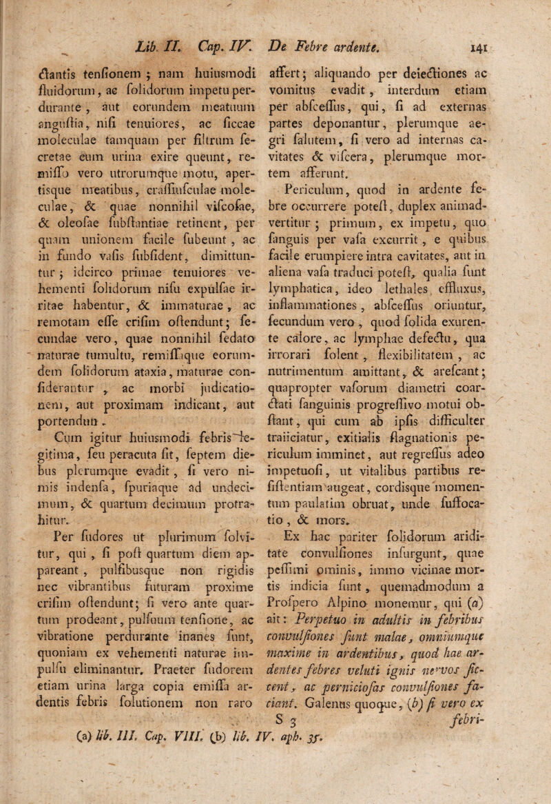 dantis tenfionem ; nam huiusmodi affert; aliquando per deiediones ac fluidorum, ac folidorum impetu per- vomitus evadit, interdum etiam durante, aut eorundem meatuum per abfceffus, qui, fi ad externas anguflia, ni fi tenuiores, ac ficcae partes deponantur, plerumque ae- moieculae tamquam per filtrum fe- gri falutem, fi vero ad internas ca- cretae eum urina exire queunt, re- vitates <5c vifcera, plerumque mor« miflb vero utrorumque motu, aper- tem afferunt. tisque meatibus, craffiufculae mole- Periculum, quod in ardente fe¬ culae, & quae nonnihil vifcofae, bre occurrere potefl, duplex animad- & oleolae fubfiantiae retinent, per vertitur ; primum, ex impetu, quo quam unionem facile fubeunt , ac fanguis per vala excurrit, e quibus in fundo vafis fubfident, dimittun- facile erumpiere intra cavitates, aut in tur j idcirco primae tenuiores ve* aliena vafa traduci potefl, qualia fiuit hem enti folidorum nifu expulfae ir- lymphatica, ideo lethales effluxus, ritae habentur, <5c immaturae, ac inflammationes , abfcefflis oriuntur, remotam effe crifim oflendunt; fe- fecundum vero , quod foiida exuren- cundae vero, quae nonnihil fedato te calore, ac lymphae defedhi,. qua naturae tumultu, rem i fla que eorum- irrorari folent , flexibilitatem , ac dem folidorum ataxia, maturae con- nutrimentmh amittant,. & arefeant; Aderantur ,. ac morbi judicatio- quapropter vaforum diametri coar- nem, aut proximam indicant, aut elati fanguinis progreffivo motui ob- portendtm . flant, qui cum ab ipfis difficulter Cum igitur huiusmodi febris^- traiiciatur, exitialis flaguationis pe- gitima, feu peracuta fit, feptem die- riculum imminet, aut regreifus adeo bus plerumque evadit, fi vero ni- impetuofi, ut vitalibus partibus re- mis indenfa, fpuriaque ad undeci- fiftentiam augeat, cordisquemomen- mum, 6c quartum decimum protra- tum paulatim obruat,, unde iuffoca- hitur. tio , & mors. Per fudores ut plurimum folvi- Ex hac pariter folidorum aridi- tur, qui , fi pofl quartum diem ap- tat e convulfiones infurgiint, quae pareant, pulfibusque non rigidis peffimi pminis, immo vicinae mor- nec vibrantibus futuram proxime tis indicia funt,, quemadmodum a crifim oflendunt; fi vero ante quar- Prolpero Alpina monemur, qui (a) tum prodeant, pulfuum tenlioite, ac ait: Perpetuo in adultis in febribus vibratione perdurante inanes funt, convulfones funt malae, omniumque quoniam ex vehementi naturae im- maxime in ardentibus, quod hae ar- pulfu eliminantur. Praeter fudorem dentes febres v eluti ignis neirvos fc- etiam urina larga copia emiffa ar- cent,• ac perniciofas convulfones fa- dentis febris folutionem non raro ciani, Galenus quoque, (b) ji vero ex S g febri- (a) lib. III, Cap. VIIL (b) lib, IV> aph. j/.