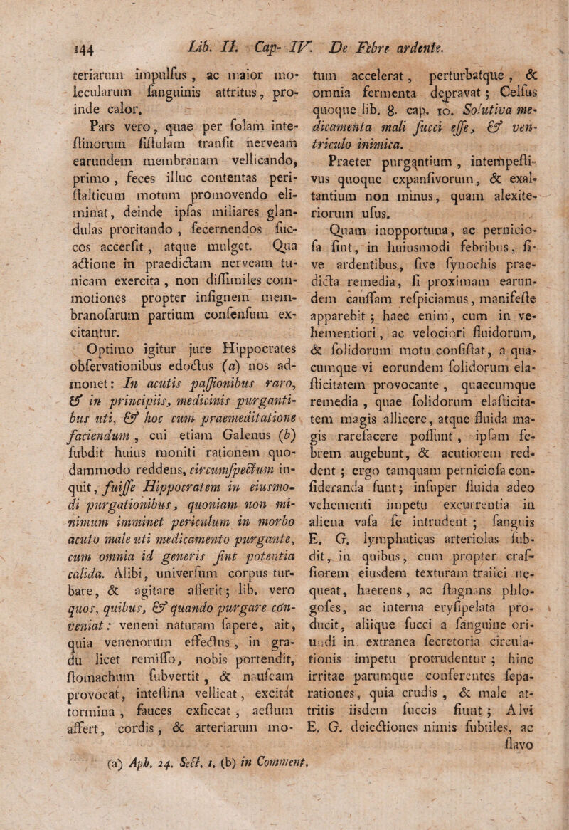 teriarum impulfus , ac maior 1110- lecularum fanguinis attritus, pro¬ inde calor* Pars vero, quae per folam inte- fiinorum Mulam tranflt nerveam earundem membranam vellicando, primo , feces illuc contentas peri- ftalticum motum promovendo eli¬ minat, deinde ipfas miliares glan¬ dulas proritando , fecernendos lue» cos accerfit, atque mulget. Qua acflione in praedidlam nerveam tu¬ nicam exercita , non diffiiiules com¬ motiones propter infignem mem- branofarum partium confenfimi ex- citaptnr. Optimo igitur jure Hippocrates obfervationibus edo&us (a) nos ad¬ monet: In acutis paffionibus raro, er in principiis, medicinis purganti¬ bus uti, & hoc cum praemeditatione faciendum, cui etiam Galenus (b) fubdit huius moniti rationem quo¬ dammodo reddens, circumjpeffium in¬ quit , fuijfe Hippocratem in eiusmo- di purgationibus, quoniam non mi¬ nimum imminet periculum in morbo acuto male uti medicamento purgante, cum omnia id generis fvnt potentia calida. Alibi, univerfum corpus tur¬ bare, & agitare afferit; lib. vero quos, quibus, & quando purgare co'n- veniat: veneni naturam lapere, ait, quia venenorum effe&us , in gra¬ du licet remiffo, nobis portendit, Aomachum fubvertit, & naufeam provocat, intefiina vellicat, excitat tormina , fauces exficcat , aeflutn affert, cordis, & arteriarum mo¬ tum accelerat, perturbstque , <3c omnia fermenta depravat; Celfus quoque lib. g. cap. 10. Solutiva me¬ dicamenta mali fucci ejfe, & ven¬ triculo inimica. Praeter purgantium , interhpefff vus quoque expanfivorutn, <3c exal¬ tantium non minus, quam alexite- riorum ufus. Quam inopportuna, ac pernicio- fa fint, in huiusmodi febribus, fi- ve ardentibus, five fynochis prae- dieffa remedia, fi proximam earun¬ dem cauffam refpiciamus, manifefie apparebit 5 haec enim , cum in ve- hementiori, ac velociori fluidorum, & folidorum motu confifiat, a qua¬ cumque vi eorundem folidorum ela- fiicitatem provocante , qu aecum que remedia , quae folidorum elafiicita- tem magis allicere, atque fluida ma¬ gis rarefacere poliunt , ipfam fe¬ brem augebunt, & acutiorem red¬ dent ; ergo tamquam perniciofa con- fideranda funtj infuper fluida adeo vehementi impetu excurrentia in aliena vafa fe intrudent ; fanguis E. G. lymphaticas arteriolas kib- dit, in quibus, cum propter craf- florem eiusdem texturam traiici ne¬ queat, haerens, ac ftagnans phlo- gofes, ac interna eryfipelata pro¬ ducit, aliique fucci a fanguine ori- uodi in extranea fecretoria circula¬ tionis impetu protrudentur ; hinc irritae parumque conferentes fepa- rationes, quia crudis , Sc male at¬ tritis iisdem fuccis fiunt ; Alvi E. G. deie&iones nimis fubtiles, ac flavo (a) Aph. 24. SII. 1. (b) in Comment,