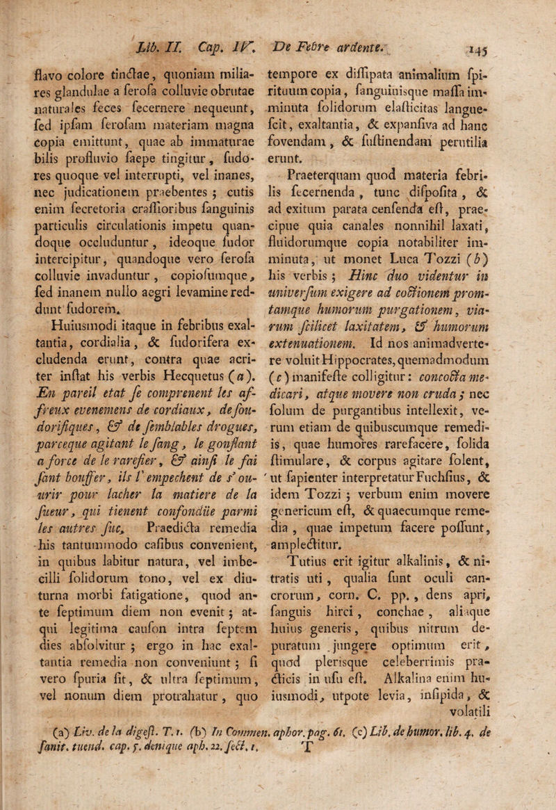 flavo colore tincflae, quoniam milia¬ res glandulae a ferofa colluvie obrutae naturafes feces fecernere nequeunt, fed ipfam ferofam materiam magna copia emittunt, quae ab immaturae bilis profluvio faepe tingitur, ludo- res quoque vel interrupti, vel inanes, nec judicationem praebentes ; cutis enim fecretoria craflioribus fanguinis particulis circulationis impetu quan¬ doque occluduntur, ideoque ludor intercipitur, quandoque vero ferofa colluvie invaduntur, copiofUmque> fed inanem nullo aegri levamine red¬ dunt fodarem, Huiusmodi itaque in febribus exal¬ tantia, cordialia, & fudorifera ex¬ cludenda erunt, contra quae acri¬ ter inflat his verbis Hecquetus (a). En pareit etat fe comprenent les af- freux evenemens de cordiaux, defoih dorifiques, de femblables drogues, pare eque agitant te fang, le gonflant a for ce de le rarefier, & ainfi le f ai Jant boujfer, iis 1' empechent de s* ou- urir pour lacher la matiere de la fueur, qui tienent confondue parmi les autres fuc, Praedidla remedia his tantummodo caflbus convenient, in quibus labitur natura, vel imbe¬ cilli folidorum tono, vel ex diu¬ turna morbi fatigatione, quod an¬ te feptimum diem non evenit; at¬ qui legitima caufon intra feptem dies abfolvitur ; ergo in hac exal¬ tantia remedia non conveniunt $ fi vero fpuria fit, & ultra feptimum, vel nonum diem protrahatur , quo tempore ex dilfipata animalium fpi- rituum copia, fanguitiisque mafla im¬ minuta folidorum elaflicitas langue- fcit, exaltantia, & expanfiva ad hanc fovendam, & ftiflinendam perutilia erunt. Praeterquam quod materia febri¬ lis fecernenda , tunc difpofita , Si ad exitum parata cenfenda efl, prae¬ cipue quia canales nonnihil laxati , fluidorumque copia notabiliter im¬ minuta, ut monet Luca 7'ozzi (b) his verbis5 Hinc duo videntur in univerfum exigere ad cocionem proni- tamque humorum purgationem, via¬ rum fcilicet laxitatem, 15' humorum extenuationem. Id nos animadverte¬ re voluit Hippocrates, quemadmodum ( c) manifefle coli igitur: concoffia me¬ dicari > atque movere non cruda $ nec folum de purgantibus intellexit, ve¬ rum etiam de quibuscumque remedi¬ is, quae humores rarefacere, folida ftimulare, Si corpus agitare folent, 'ut fapienter interpretaturFuchfius, <3c idem Tozzi ; verbum enim movere genericum efl, Si quaecumque reme¬ dia , quae impetum facere pofiunt, ampledlitur. Tutius erit igitur alkalinis, & ni¬ tratis uti , qualia funt oculi can¬ crorum/corn. C, pp., dens apri, fanguis hirci, conchae , ali icjue hui us generis, quibus nitrum de¬ puratum . jungere optimum erit, quod plerisque celeberrimis pra- Hicis in ufu efl. Alkalina enim hu¬ iusmodi > utpote levia, infipida, Sc volatili (a) Liv. de la digejl. T. u ('b) In Commen. aphor.pag. 61, (c) Lib, de humor» lib. 4, de fanit. tuend* cap. y, denique aph. u.fett» /. T