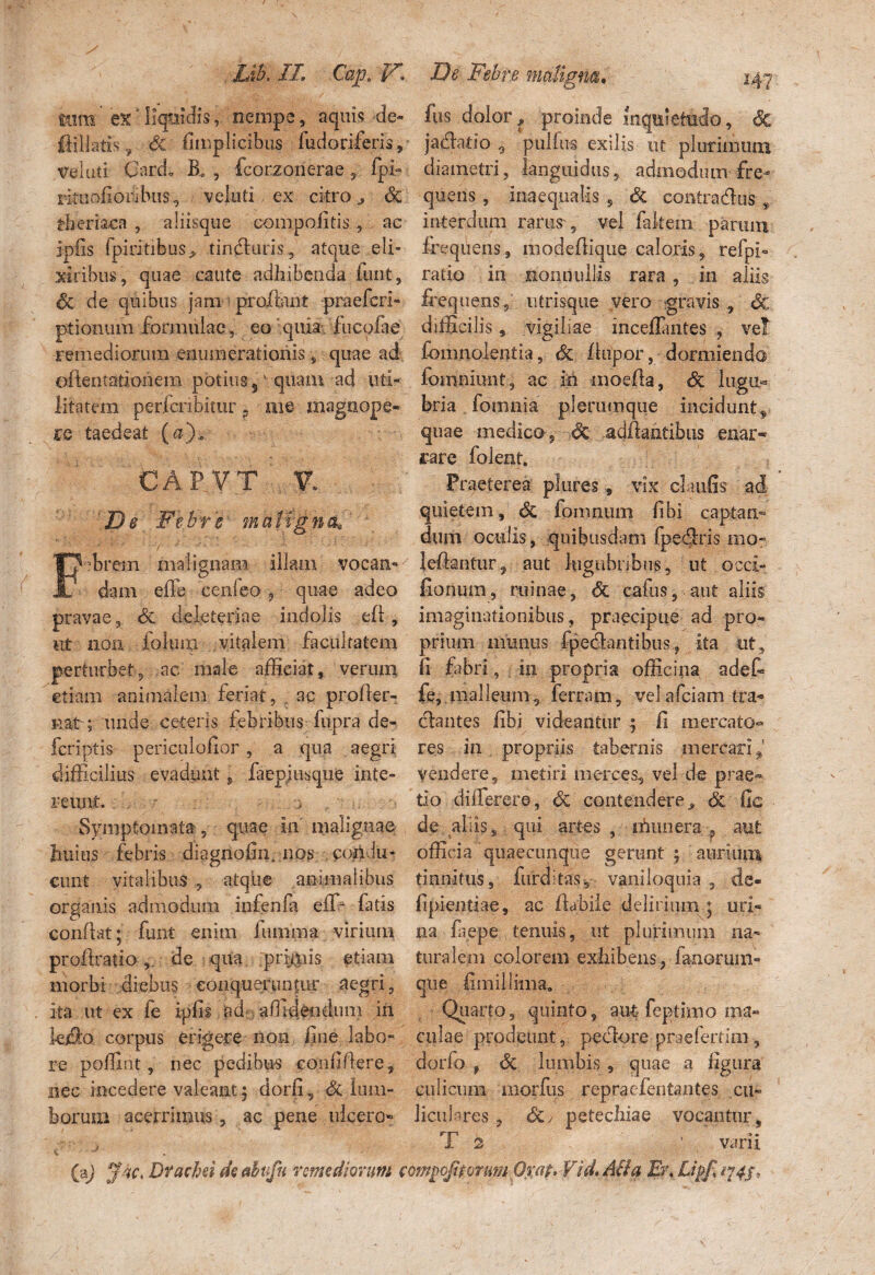 Lib. IL Cap. tum' ex' liquidis, nempe, aquis de» ftiliatis 9 Sc fimplicibus fudoriferis,’ vduti Card; B» , fcorzonerae 5 Ipi- rkuofioribus, veluti ex citro ^ <$€ tberiaca , aliisque compofitis, ac ipfis fpiritibus, tinfturis, atque eli- xiribus, quae caute adhibenda fimt, oc de quibus jam > proflant praeferi- ptionum formulae, eoquia. fucofae remediorum enumerationis , quae ad eftentationem potius sv quam ad uti¬ litatem perfcnbitur 9 me magnope¬ re taedeat (&)„ CAP VT De Febre maligna, Febrem malignam illam vocan¬ dam effe cenleo , quae adeo pravae 3 & dele teri a e indolis ed , ut noa folii ip vitalem facultatem perturbet, ac male afficiat, verum etiam animalem feriat, ac proder- nat ; unde ceteris febribus fupra de¬ fer i pt is periculofior, a qua aegri difficilius evadunt, faepjusqtie inte¬ reunt. j , • >. i Symptomata, quae in malignae Imius febris diagnofin, nos con.iu- ciint vitalibus , atqke an imal ibus organis admodum infenfa effi latis conflat; funt enim Juturna virium prodratio ,, de qua prunis etiam morbi diebus conqueruntur aegri, ita ut ex fe ipfis ad affidfodum in kj§o corpus erigere non line labo¬ re poffiut, nec pedibus confidere , nec incedere valeant; dorfi, & lum¬ borum acerrimus, ac pene ulcero- ) v * (a) fac, Df acini de ahufn remediorum De Febre maligna. 147 fus dolor? proinde inquietudo, Sc jaedatio 0 pulfus exilis ut plurimum diametri, languidus, admodum fre-- quens , inaequalis , & contradas , interdum rarus , vel fakem parum frequens, modediqiie caloris, refpi- ratio in nonnullis rara , in aliis frequens, ntrisque vero gravis , 6c difficilis, vigiliae mcedantes , vel fomnolentia, & llupor, dormiendo fomniunt, ac M inoeda, Sc lugu¬ bria fornnia plerumque inciduntf quae medico , ■>& addantibus enar¬ rare folent. Praeterea plure?, vix claufis ad quietem, Sc fomaum fibi captam dum oculis, quibusdam fpedris 010* leftantur, aut lugubribus, ut occi» fionum, ruinae, Sc eafiis, aut aliis imaginationibus, praecipue ad pro¬ prium munus fpedantibus, ita ut, fi fabri, in propria officina a det fe, malleum, fernun, velafeiam tra¬ ctantes fibi videantur ; fi mercato¬ res in propriis tabernis mercari vendere, metiri merces, vel de prae¬ do differere, Sc contendere, & fic de aliis, qui artes, ninnera ? aut officia quaecundue gerant ; aurium tinnitus, furdi-tas* vaniloquia , de- fipientiae, ac flabile delirium ; uri¬ na laepe tenuis, ut plurimum na¬ turalem colorem exhibens, fanorum» que fimillima. Quarto,, quinto, aut feptimo ma¬ culae prodeunt, pedore praefertim, dorfo f Sc lumbis, quae a figura culicum morius repraefentantes cu- licukres , dc> petechiae vocantur, T 2 ' varii mpojitorutn Orat* Vid, AH a Er♦ Lipfi 174J,