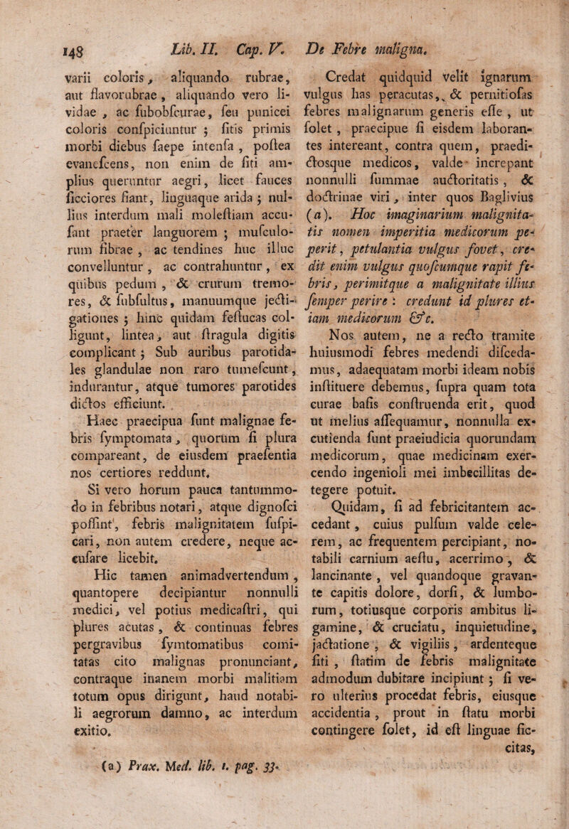 varii coloris, aliquando rubrae, aut flavorubrae , aliquando vero li¬ vidae , ac fubobfcurae, fea punicei coloris confpiciuntur ; fitis primis morbi diebus faepe intenfa , poflea evanefcens, non enim de liti am¬ plius queruntur aegri, licet fauces ficciores liant, lingua que arida $ nul¬ lius interdum mali moleftiam accu- fant praefer languorem ; mufculo- rum fibrae , ac tendines huc illuc convelluntur , ac contrahuntur , ex quibus pedum , & crurum tremo¬ res , & fubfultus, manuumque je6H- gationes 5 hinc quidam fefiucas col¬ ligunt, lintea, aut flragula digitis complicant; Sub auribus parotida- les glandulae non raro tumefcunt, indurantur, atque tumores parotides diclos efficiunt. Haec praecipua funt malignae fe¬ bris fymptomata * quorum ii plura compareant, de eiusdem praefentia nos certiores reddunt. Si vero horum pauca tantummo¬ do in febribus notari, atque dignofci poffinf, febris malignitatem fufpi- cari, non autem credere, neque ac- cufare licebit. Hic tamen animadvertendum , quantopere decipiantur nonnulli medici, vel potius medicaflri, qui jjures acutas, & continuas febres pergravibus fymtomatibus comi¬ tatas cito malignas pronunciant, contraque inanem morbi malitiam totum opus dirigunt, haud notabi¬ li aegrorum damno, ac interdum exitio. (a) Prax. Med. lib. 1. pag. JJ* Credat quidquid Velit ignarum vulgus has peracutas,^ & pernitiofas febres malignarum generis efie , ut folet , praecipue fi eisdem laboran¬ tes intereant, contra quem, praedi- flosque medicos, valde increpant nonnulli fiimmae aufloritatis , <5c doftrinae viri, inter quos Baglivius (a). Hoc imaginarium malignita¬ tis nomen imperitia medicorum pe- perit, petulantia vulgus fovet, cre* dit enim vulgus quofcumque rapit fe¬ bris , perimit que a malignitate illius femper perire : credunt id plures et¬ iam medicorum c. Nos autem, ne a reflo tramite huiusmodi febres medendi difceda- mus, adaequatam morbi ideam nobis infiituere debemus, fupra quam tota curae bafis confiruenda erit, quod ut melius aflequamur, nonnulla ex¬ cutienda funt praeiudicia quorundam medicorum, quae medicinam exer¬ cendo ingenioli mei imbecillitas de¬ tegere potuit. Quidam, fi ad febricitantem ac¬ cedant , cuius pulfum valde cele¬ rem , ac frequentem percipiant, no¬ tabili carnium aefiu, acerrimo , & lancinante , vel quandoque gravan¬ te capitis dolore, dorfi, & lumbo¬ rum, totiusque corporis ambitus li¬ gamine, & cruciatu, inquietudine, jaflatione , & vigiliis, ardenteque fiti , fiatim de febris malignitate admodum dubitare incipiunt; fi ve- rb ulterius procedat febris, eiusque accidentia , prout in flatu morbi contingere folet, id eft linguae fic- ' citas,