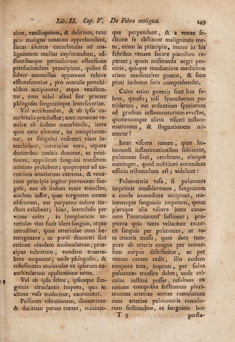 citas, vaniloquium, & delirium, tunc pro maligna omnino apprehendunt, ficcas idcirco cucurbitulas ad ma¬ lignitatem melius explorandam, ad- ftantibusque periculorum oflenfione patefaciendam praecipiunt, quibus fi fubter nonnullae appareant rubrae efflorefcentiae ? pro maculis petechi- alibus accipiuntur, atque venditan¬ tur , cum nihil aliud fint praeter phlogofes fanguinisque Jentefcentiae. Vel accidentales, & ab ipfis cu¬ curbitulis productae; nam cutaneae ve¬ nulae ab iisdem cucurbitulis, intra quas caro elevatur, ita comprimun¬ tur, ut languini redeunti viam in¬ tercludant, arteriolae vero, utpote durioribus tunicis donatae, ac peni¬ tiores, appellenti fanguini tranfitum minime prohibent; quapropter ad ea- rundem arteriarum extrema, & vena¬ rum principia jugiter perveniens fan- guis, nec ab iisdem venis traiedus, easdem inflat , quae turgentes cutem ©bfcuram, aut purpureo colore tin¬ cam exhibent; hinc, interclufo per venas exitu , in lymphaticas ar¬ teriolas vim facit idem fanguis, atque intruditur, quae arteriolae cum he- terogeneae , ac parvi diametri fint ratione eiusdem molecularum, prae¬ cipue rubrarum , eundem transve¬ here nequeunt; unde phlogofes, & rubefcentes moleculae ex ipfaruin cu¬ curbitularum applicatione ortae. Vel ab ipfa febre , ipfiusque fan- guinis circulantis impetu, quo in aliena vafa traducitur, exoriuntur. Pulfuum vibrationem, diametrum & duritiem parum curant, minime- * que * perpendunt, & a venae fc- dione fe abfiinent malignitatis me¬ tu, etiam in principio, immo in his febribus venam fecare piaculum re¬ putant ; quam miferanda aegri per¬ nicie, quisque mechanicae medicinae etiam mediocriter gnarus, & fana praxi imbutus fatis comprehendet* Cuius enim generis funt hae fe¬ bres , quaefo 5 nifi fynocharum pu¬ tridarum , aut ardentium fpuriariun ad gradum inflammatorium evedae, quotiescunque alicui vifceri inflam¬ mationem , & flagnationem mi¬ nantur? ~/ / Inter vifcera tamen, quae I111- iusmodi inflammationibus fubiacent, pulmones funit, cerebrum., eiusque meriinges, quod nobiliori eorundem officio tribuendum eft ; videlicet: Pulmonaria vafa , fi pulmones imprimis confideremus , fanguinem a corde immediate accipiunt, ma« ioremque fanguinis impetum, quam pleraque 'alia vifcera juxta cano« nem Pitcarnianum fuftinent; pro- pterea quia tanta velocitate excur¬ rit fanguis per pulmones, ut to¬ ta cruoris maifa, quae dato tem¬ pore ab arteria magna per univer- fum corpus diflribuitur, ac per venam cavam redit, illo eodein tempore tota, inquam , per folos pulmones tranfire debet; unde cal¬ culus inftitui poflet, refultans ex ratione compouta fedionum pluri¬ morum arteriae aortae ramulorum cum arteriae pulmonaris ramulo¬ rum fedionibus, ac fanguinis hos T 3 perfla»