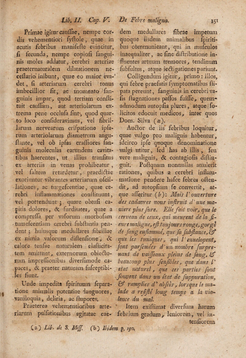 Lib, II. Cap. V■ Primae Igitur caudae, nempe cor¬ dis vehemendori fydole, quae in acutis febribus manifede evincitur, fi fecunda, nempe copiofi langui- nis moles addatur, cerebri arteriae praeternaturalem dilatationem ne- cellario’ inibunt, quae eo maior eva-s det., fi arteriarum cerebri tonus imbecillior fit, ac momento fan- guinis impar, quod tertiam confli- tuit caudam, aut arteriolarum ex¬ trema pene occlufa fint», quod quar¬ to loco confideravimus, vel fibril¬ larum; nervearum crifpatione ipfa- rmn arteriolarum diametrum angu- flante, vel ob ipfas cradiores fan- guinls moleculas earundem cavita¬ tibus haerentes, ut illius tranfitus ex arteriis in venas prohibeatur , vel faltem retardetur , praedicdae exoriuntur vibrantes arteriarum oicii- lationes, ac turgefcentiae, quae ce¬ rebri inflammationes eondituunt, vel portendunt * quare obtuli ca¬ pitis dolores, & furditates^ quae a comprefla per vaforum morbofam tumefcentiam cerebri iubflantia pen¬ dent j huiusque medullares fibrillae ex nimia vaforum didenfione, dc calore tenfae naturalem eia (licita¬ te m amittunt,» externorum obie&o- Kuin impredlonibtis diverflmode ca¬ paces , & praeter naturam fufceptibi- les fiunt. Unde impedita fpiriiunm fepara- tione animalis potentiae 'languores, vaniloquia 9 deliria7 ac dupores. Praeterea vehementioribus arte¬ riarum pullationibus agitatae eae- CO Lih de S, Mijf. fb) Ibide De Febre maligna. 151 dem medullares fibrae impetum, quoque iisdem animalibus fpiriti- bus cbmmunicant, qui in mufculos Inaequaliter, ac fine didributione in¬ fluentes artuum tremores, tendinum fubfultus, atque ie&igationespariimt» Colligendum igitur/ primo : illos, qui febre praefatis fymptomatibus di- pata pereunt, fanguinis in cerebri va« iis dagnationes pafifos fuifle, quem® admodum autopfia plures, atque flo- licitos edocuit medicos / inter quos Dom. Silva (a). Anclor de iis febribus loquitur quae vulgo pro malignis habentur, idcirco ipfe quoque denominatione vulgi utitur, fed has ab illis , feu vere malignis, & contagiofis didin- guit. Podqnam nonnullas attulerit rationes, quibus a cerebri inflam¬ matione pendere ha (ce febres oden- dit/ ad autopfiam fe convertit, at¬ que afferitur (bj: Mais Vouverture des cadamus notis injlmit d’ une ma~ ni er e plus fure* Effle fmi vair, que te cerveau de ceux, qui meupmt de la fi* mu maligne9. ef tonjmrsrouge,gorge de Jhng enfimmne, qmfa fnbfiancexIF que les tuniques x. qui l ’ enuelopent» JQtit parfeme es d 7 un- nombre Jurpre- nant de vaijfeaux pleins de jhng, r<S bmiicoup plus fenfibles, que dans. V itat nature!, que ees parties font Jouvtnt dans un e tat de fuppuration, & ramplies d5 abfch ffl lorsqug Is tm~ ktde a refJU long temps a h Unce du umt Item exidimat divcrfum harum febrium gradum*- leniorem, vel im- 'fenfior.ema n p, 9*