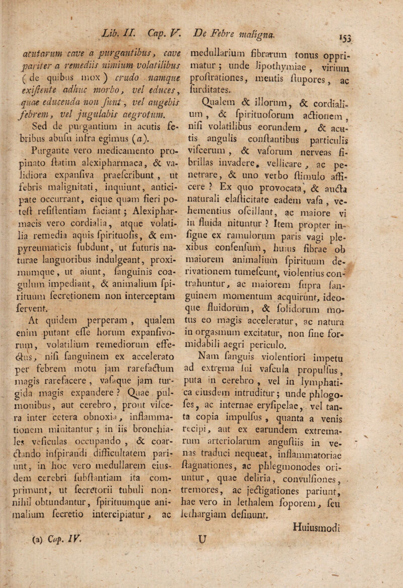 *53 acutarum cave a purgantibus, cave pariter a remediis nimium volatilibus ( de quibus mox) crudo namque exiftente adhuc morbo, vel educes, quae educenda non funi, vel augebis febrem, vel jugulabis aegrotum. Sed de purgantium in acutis fe¬ bribus abufii infra egimus (a). Purgante vero medicamento pro¬ pinato flatim alexipharmaca, & va¬ lidiora expanfiva praeicribunt , ut febris malignitati, inquiunt, antici¬ pate occurrant, eique quam fieri po- tefl refiftentiam faciant; Alexiphar- inacis vero cordialia, atque volati¬ lia remedia aquis fpirituofis, & em- pyreuinaticis fubdunt, ut futuris na¬ turae languoribus indulgeant, proxi¬ mum que , ut aiunt, fanguinis coa¬ gulum impediant, & animalium fpi- rituiim fecretionem non interceptam fervent. At quidem perperam , qualem enim putant efle horum expanfivo- rum, volatilium remediorum effe- 6his, nifi fanguinem ex accelerato per febrem motu jam rarefadum magis rarefacere , vafique jam tur¬ gida magis expandere ? Quae pul¬ monibus , aut cerebro, prout vifce- ra inter cetera obnoxia, inflamma¬ tionem minitantur ; in iis bronchia¬ les vcficulas occupando , & coar- clando infpirandi difficultatem pari- unt, in hoc vero medullarem eius¬ dem cerebri fubflantiam ita com¬ primunt, ut fecretorii tubuli non¬ nihil obtundantur, fpirituumque ani¬ malium fecretio intercipiatur 9 ac (a) Ctf, IV. medullarium fibrarum fontis oppri¬ matur ; unde iipothymiae , virium profirationes, mentis flupores, ac furditates. Qualem & illorum, & cardiali¬ um , & fp Iri tuo forum adionem ? nifi volatilibus eorundem , & acu¬ tis angulis conflantibus particulis vifcertim , valorum nerveas fi¬ brillas invadere, vellicare , ac pe¬ netrare, & uno verbo flimulo affi¬ cere ? Ex quo provocata , & auda naturali elaflicitate eadem vafa , ve¬ hementius ofcillant, ac maiore vi in fluida nituntur ? Item propter in- figue ex ramulorum paris vagi ple¬ xibus confenfum, hums fibrae ob maiorem animalium {piri tuum de¬ rivationem tumeicunt, violentius coii» trahuntur, ac maiorem fupra fan¬ guinem momentum acquirunt, ideo- que fluidorum, <Sc folidorum mo¬ tus eo magis acceleratur, ac natura in orgasmum excitatur, non fine for¬ midabili aegri periculo. Nam fanguis violentiori impetu ad extrema fui vafcula propulfus, puta ur cerebro , vel in lymphati¬ ca eiusdem intruditur; unde phlogo- fes, ac internae eryfipelae, vel tan¬ ta copia impulfus , quanta a venis recipi, aut ex earundem extrema¬ rum arteriolarum angufliis in ve¬ nas traduci nequeat, inflammatoriae flagnationes, ac phlegmonodes ori* untur, quae deliria, convulfiones, tremores, ac jedigationes pariunt, hae vero in lethalein foporem, feu lethargiam defluunt. Huiusmodi U ,