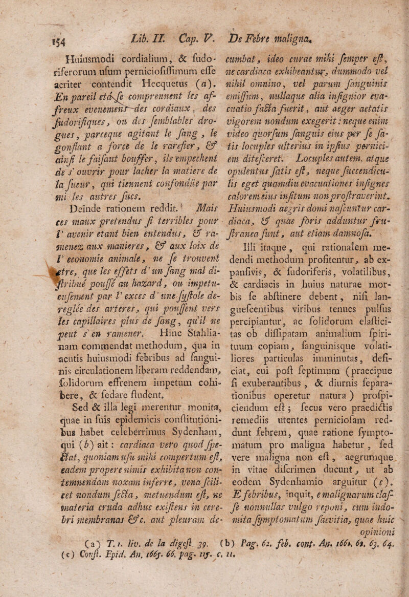Huiusmodi cordialium, <5c fudo- riferorum ufum perniciofiffimum effe acriter contendit Heequetus (a). En pardi etckfe comprennmt les af- freux euenemenr -des cordiaux, des fudorifiques* on des femblables dro- gues, parceque agitant le fang * k gonflant a for ce de le rarefier* & ainji le faifant bouffer , iis empechent de s ouvrir pour lacher la madere de la fiieur, qui demunt confondiie par ' mi les antres fues. Deinde rationem reddit.' Mais ees maux pretendus f terribles pour /’ avenir etant bien entendns, & ra- menez aux manter es* & aux loix de V economie animale* ne fe trouvent £trc, que les effets dyun fang mal di- flribue pouffe au hazard * ou impetu- eufement par V ex c es d'une fyftole de- feglee des arter es* qui poufent vers les capillaires plus de fang, quii ne peut s en ramener, Hinc StahJia- nam commendat methodum, qua in acutis huiusmodi febribus ad fangui- nis circulationem liberam reddendam* folidorum effrenem impetum cohi¬ bere ? dc fodare Audent. Sed 8c ilia legi merentur monita, quae in fuis epidemicis conAitutioni- bus habet celeberrimus Sydenham, qui (b) ait: cardiaca vero quodfpe- Sfat, quoniam ufu mihi compertum eft, gadem propere nimis exhibita non con¬ temnendam noxam inferre* v ena fciti- e et nondum feffia , metuendum ejl* ne materia cruda adhuc ex f ens in cere¬ bri membranas &c. aut pleuram de- (a) T.i. liv. de la digejt. 39. ( (c) Conji. Fpid, Au, 166j. 66, pag, 11 j, c, cumbat, ideo curae mihi femper eft, ne cardiaca exhibeantw* dummodo vel nihil omnino, vel parum fanguinis emijfum, nullaque alia infgnior eva¬ cuatio faSta fuerit, aut aeger aetatis vigorem nondum exegerit: neque enim video quorfum fanguis eius per fe fa¬ tis locuples ulterius in ipftus pernici¬ em ditefeeretL Locuples autem. atque opulentus fatis eft ? neque fuccendicu- lis eget quamdiu evacuationes inftgnes calorem eius infttum nonproftraverind Huiusmodi aegris domi nafcuntur car¬ diaca, rd quae foris adduntur fru- ftranea funt* aut etiam damnofa. Illi itaque , qui rationalem me¬ dendi methodum profitentur*, ab ex» panfivis, & fudoriferis, volatilibus, Sc cardiacis in huius naturae mor¬ bis fe abfiinere debent, nifi lan- guefcentibus viribus tenues pulfus percipiantur, ac folidorum elafiici» tas ob diffipatam animalium fpiri- tuum copiam* fanguinisque volati¬ liores particulas imminutas, defi¬ ciat, cui poft feptimum' (praecipue fi exuberantibus , <5c diurnis fepara- tionibus operetur natura) profpi- ciendum eA $ fecus vero praedidis remediis utentes perniciofam red¬ dunt febrem, quae ratione fyinpto- matum pro maligna habetur , ied vere maligna non eA, aegrumque in vitae diferimen ducunt * ut ab eodem Sydenhamio arguitur (r). E febribus, inquit, e malignarum claft fe nonnullas vulgo reponi, cum indo¬ mita Jjfmptornatum faevitia* quae huic opinioni b) Pag, 62, feL cont• Aiu i66h 6», 6j, 64, iu