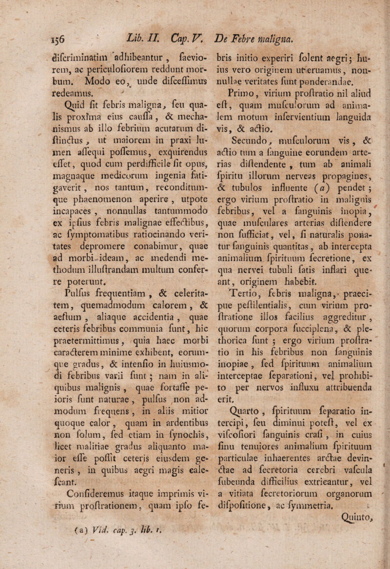 & ferini in atim adhibeantur , faevio- rem, ac periculofiorem reddunt mor¬ bum. Modo eo, unde difceffiinus •'*} redeamus. Quid fit febris maligna, feu qua¬ lis proxfma eius caufia , <3t mecha¬ nismus ab illo febrium acutarum di- flindus , ut maiorem in praxi lu¬ men aflequi poffemus, exquirendus effet, quod cum perdifficile fit opus, magoaque medicorum ingenia fati¬ gaverit , nos tantum, reconditum- que phaenomenon aperire , utpote incapaces , nonnullas tantummodo ex ipfius febris malignae effedibus, ac fymptomatibus ratiocinando veri¬ tates depromere conabimur, quae ad morbi ideam, ac medendi me¬ thodum illuArandam inultum confer¬ re poterunt. Pulfus frequentiam , <5c celerita¬ tem , quemadmodum calorem, & aeAum , aliaque accidentia , quae ceteris febribus communia funt, hic praetermittimus ? quia haec morbi caraderem minime exhibent, eorum- que gradus, & intenfio in huiusmo- di febribus varii funi ; nam in ali¬ quibus malignis , quae fortafie pe¬ ioris funt naturae, pulfus non ad¬ modum frequens, in aliis mitior quoque calor, quam in ardentibus non lolum, fed etiam in fynochis, licet malitiae gradus aliquanto ma¬ ior efle poflit ceteris eiusdem ge¬ neris , in quibus aegri magis cale- feant. Confideremus itaque imprimis vi- rium proArationem, quam ipfo fe- ( a) Vid, cap, 3. lib. r. bris initio experiri folent aegri; hu¬ ius vero originem ut^eruamus, non¬ nullae veritates funt ponderandae. Primo, virium proAratio nil aliud eft, quam mufculoriun ad anima¬ lem motum infervientiutn languida vis, & adio. Secundo, mufculorum vis, & adio tum a fangiiine eorundem arte¬ rias diffindente , tum ab animali fpiritu illorum nerveas propagines, & tubulos influente (a) pendet ; ergo virium profiratio in malignis febribus, vel a fanguinis inopia ? quae mufculares arterias diflendere non fufficiat, vel, fi naturalis pona¬ tur fanguinis quantitas, ab intercepta animalium fpirituum fecretione, ex qua nervei tubuli fatis inflari que* ant, originem habebit. Tertio, febris maligna,' praeci¬ pue peflilentialis, cum virium pro- Aratione illos facilius aggreditur, quorum corpora fucciplena, & ple- thorica funt ; ergo virium proAra- tio in his febribus non fanguinis inopiae, fed fpirituum animalium interceptae feparationi, vei prohibi¬ to per nervos influxu attribuenda erit. Quarto , fpirituum feparatio in¬ tercipi, feu diminui poteA, vel ex vifeofiori fanguinis craA , in cuius finu tenuiores animalium fpirituum particulae inhaerentes ardae devin- dae ad fecretoria cerebri vafcula fubeunda difficilius extricantur, vel a vitiata fecretoriorum organorum difpofitione, ac fymmetria.