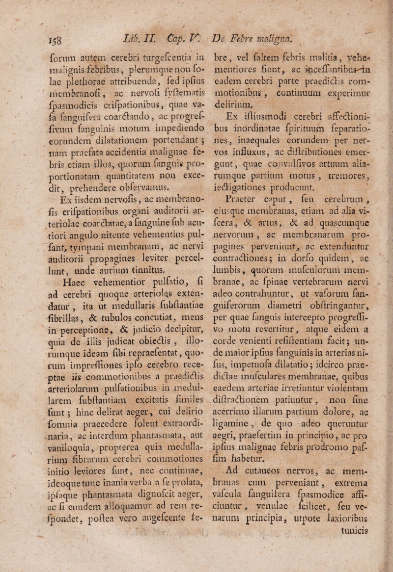 forum autem cerebri turgelcenfla in malignis febribus, plerumque non fo- lae plethorae attribuenda, fed ipfius membranofi, ac nervofi fyftemaiis fpasmodicis crifpationibus, quae va- fa fanguifera coardando, ac progref- fivum. fanguinis motmn impediendo eorundem dilatationem portendant ; nam praefata accidentia malignae fe¬ bris etiam illos, quotum fanguh pro- portionatain quantitatem non exce¬ dit, prehendere obfervamus. Ex iisdem nervofis, ac membrano- fis crifpatioiiibus organi auditorii ar¬ teriolae coardatae, a fariguine fub acu¬ tiori angulo nitente vehementius pul- fant, tympani membranam, ac nervi auditorii propagines leviter percel¬ lunt, unde aurium tinnitus. Haec vehementior pullatio, fi ad cerebri quoque arteriolas exten¬ datur , ita ut medullaris fubfiantiae fibrillas, & tubulos concutiat, mens in perceptione, & judicio decipitur, quia de illis judicat obiedis , illo- rtimque ideam fibi repraefentat, quo¬ rum impreffiones ipfo cerebro rece¬ ptae iis commotionibus a praedidis arteriolarum pulfationibus in medul¬ larem fubfiantiam excitatis fimiles funt 5 hinc delirat aeger, cui delirio fomnia praecedere iolent extraordi¬ naria , ac interdum phantasmata, aut vaniloquia, propterea quia medulla¬ rium fibrarum cerebri commotiones initio leviores funt, nec continuae, ideoquetunc inania verba a fe prolata, ipfaque phantasmata dignofcit aeger, ac fi eundem alloquamur ad rem re- fpoadct, poftea vero augefcente fe- bre, vel faltem febris malitia, vehe» meritiores fiunt, ac kiceffantibus-■■in eadem cerebri parte praedidis com¬ motionibus , continuum experimur delirium» Ex ifiiusmodi cerebri affedioni- bus inordinatae fpirituum feparatio- nes, inaequales eorundem per ner¬ vos influxus, ac diftributiones emer¬ gunt, quae convulfivos artuum alia- rumque partium motus , tremores, iedigationes producunt Praeter caput, feu cerebrum 9 eiuscine membranas, etiam ad alia vi- fcera, <5c artus, <3c ad quascumque nervorum , ac membranarum pro¬ pagines perveniunt,* ac extenduntur contradiones; in dorfo quidem, ac lumbis, quorum mufculorum mem¬ branae, ac fpinae vertebrarum nervi adeo contrahuntur, ut vaforum fan- guiferorum diametri obftringantur, per quae fanguis intercepto progrefli- vo motu revertitur, atque eidem a corde venienti relifientiam facit; un¬ de maior ipfius fanguinis in arterias ni- fus, impetuofa dilatatio; idcirco prae- didae mufculares membranae, quibus eaedem arteriae irretiuntur violentam diflradionem patiuntur, non fine acerrimo illarum partium dolore, ac ligamine, de quo adeo queruntur aegri, praefertim in principio, ac pro ipfius malignae febris prodromo paf- fim habetur. Ad cutaneos nervos, ac mem¬ branas cum perveniant, extrema vafcula fanguifera fpasmodice affi¬ ciuntur, venulae fcilicet, feu ve¬ narum principia, utpote laxioribus tunicis