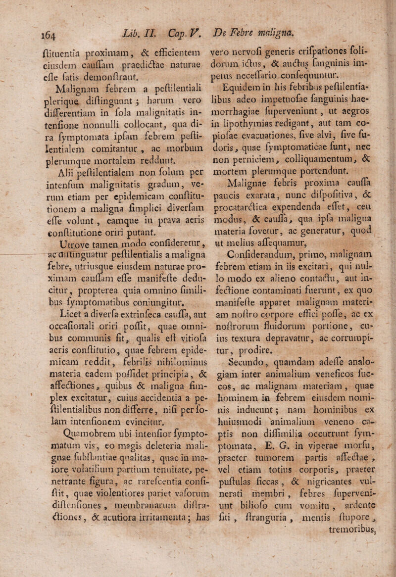 flkuentia proximam, dc efficientem eiusdem cauffam praedidae naturae efle fatis demonflranf. Malignam febrem a peffilentiali plerique diftinguunt ; harum vero differentiam in fola malignitatis in- tenfiome nonnulli collocant, qua di¬ ra fymptomata ipfam febrem pefti- lentialem comitantur , ac morbum plerumque mortalem reddunt. Alii peftilentialem non folum per intenfum malignitatis gradum, ve¬ rum etiam per epidemicam conflitu- tionem a maligna fimplici diverfam effe volunt , eamque in prava aeris €onftitutione oriri putant. Utrove tamen modo confideretur, ac antiriguatur peflilentialis a maligna febre, utriusque eiusdem naturae pro¬ ximam cauffam effe manifefle dedu¬ citur , propterea quia omnino fimili- bus fymptomatibus coniungitur* Licet a diverfaextrinfeca cauffa, aut occafionali oriri poffit, quae omni¬ bus communis fit, qualis eft vitiofa aeris eonflitutio, quae febrem epide¬ micam reddit, febrilis nihilominus materia eadem poffidet principia, dc affediones, quibus dc maligna fim- plex excitatur, cuius accidentia a pe- ftilentialibus non differre, nifi per fo- lam intenfionem evincitur. Quamobrem ubi intenfior fympto- niatum vis, eo magis deleteria mali¬ gnae fubflantiae qualitas, quae in ma¬ iore volatilium partium tenuitate, pe¬ netrante figura, ac rarefeentia confi- flit, quae violentiores pariet vaforum difienfiones , membranarum diflra- diones, dc acutiora irritamenta; has vero nervofi generis crifpationes foli- dornm idus, dc audu§ fanguinis im¬ petus neceffario confequuntur. Equidem in his febribus peftilentia- libus adeo impetuofae fanguinis hae¬ morrhagiae fuperveniunt, ut aegros in lipothymias redigant, aut tam co¬ piolae evacuationes, five alvi, five fu¬ deris, quae fymptomaticae funt, nec non perniciem, colliquamentum, dc mortem plerumque portendunt. Malignae febris proxima cauffa paucis exarata, nunc difpofitiva, dc procatardica expendenda effet, ceu modus, dc cauffa, qua ipfa maligna materia fovetur, ac generatur, quod ut melius affequamur, Confiderandum, primo, malignam febrem etiam in iis excitari, qui nul¬ lo modo ex alieno contadu, aut In- fedione contaminati fuerant, ex quo manifefle apparet malignam materi¬ am nofiro corpore effici poffe, ac ex noflrorum fluidorum portione, cu¬ ius textura depravatur, ac corrumpi¬ tur, prodire. Secundo, quamdam a defle analo¬ giam inter animalium veneficos fuc- cos, ac malignam materiam, quae hominem in febrem eiusdem nomi¬ nis inducunt; nam hominibus ex huiusmodi animalium veneno ca¬ ptis non diffimilia occurrunt fym¬ ptomata, E. G. in viperae morfu, praeter tumorem partis affedae, vel etiam totius corporis, praeter puftulas ficcas , dc nigricantes vul¬ nerati membri , febres fuperveni- unt biliofo cum vomitu, ardente fiti , flranguria , mentis flupore J tremoribus,