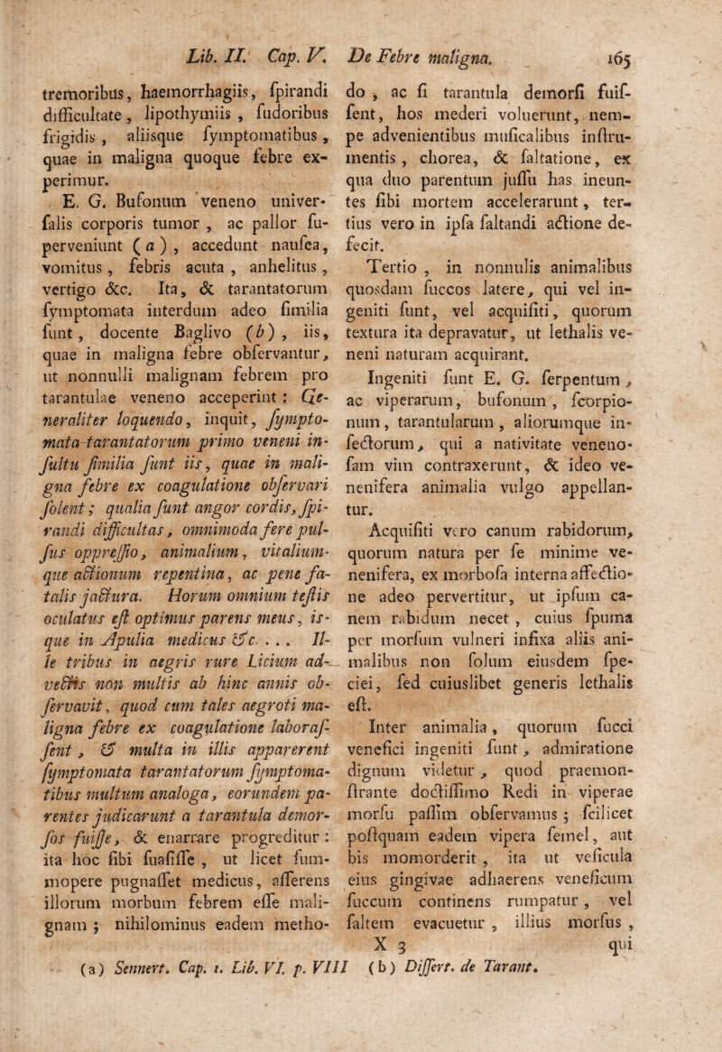 Lib. II Cap. V. De Febre m na. 105 tremoribus, haemorrhagiis, fpirandi do , ac fi tarantnla demorfi fuif- difficultate, lipothymiis , fudoribus fent, hos mederi voluerunt, nem- frigidis , aliisque fymptomatibus, pe advenientibus muficalibus infiru- quae in maligna quoque febre ex- mentis, chorea, St faltatione, ex perimur. qua duo parentum jufiu has ineun- E, G. Bufonum veneno univer- tes fibi mortem accelerarunt, ter- falis corporis tumor , ac pallor fu- tius vero in ipfa faltandi adlione de- perveniunt (a), accedunt-naufea, fecit. vomitus, febris acuta , anhelitus, Tertio , in nonnulis animalibus vertigo &c. Ita, & tarantatorum quosdam fuccos latere, qui vel in- fymptomata interdum adeo fimilia geniti funt, vel acquifiti, quorum funt, docente Baglivo (b) , iis, textura ita depravatur, ut lethalis ve» quae in maligna febre obfervantur, neni naturam acquirant, ut nonnulli malignam febrem pro Ingeniti funt E. G. ferpentum , tarantulae veneno acceperint: Qe- ac viperarum, bufonum, fcorpio- neraliter loquendo, inquit, fympto- num, tarantularum , aliorumque in- mataHarantatorum primo veneni in- fedorum, qui a nativitate veneno- fultu fimilia funt iis, quae in mali- fam vim contraxerunt, St ideo ve- gna febre ex coagulatione obfervari neuifera animalia vulgo appellan- Jolent; qualia funt angor cordis, fpi- tur. randi difficultas, omnimoda fere pul- Acquifiti vero canum rabidorum, fus opprejfio, animalium , vitalium- quorum natura per fe minime ve- que affiionum repentina, ac pene fa- nenifera, ex morbofa interna affedlio» talis joAura. Horum omnium tefiis ne adeo pervertitur, ut ipfum ca- oculatus ef optimus parens meus, is - nem rabidum necet, cuius fpuma que in Apulia medicus l5c. ... 11- per morfum vulneri infixa aliis ani- le tribus in aegris rure Licium ad-- malibus non folum eiusdem fpe» vedHs non multis ab hinc annis oh- ciei, fed cuiuslibet generis lethalis fervavit, quod cum tales aegroti ma- efh ligna febre ex coagulatione laboraf Inter animalia , quorum fucci fent, 1$ multa in illis apparerent venefici ingeniti funt, admiratione fymptomata tarantatorum fymptoma- dignum videtur , quod praemon- tibus multum analoga, eorundem pa- lirante docdiffimo Redi iri viperae r entes judicarunt a t arant ula demor- morfu paffim obfervamus 5 fcilicet fos fuifie, St enarrare progreditur: poftquam eadem vipera feinel, aut ita hoc fibi fuafifle , ut licet fum- bis momorderit , ita ut veficula mopere pugnaffet medicus, afferens eius gingivae adliaerens veneficum illorum morbum febrem effe mali- fuccum continens rumpatur, vel gnam ; nihilominus eadem metho- faltem evacuetur , illius morfus , X 3 qui