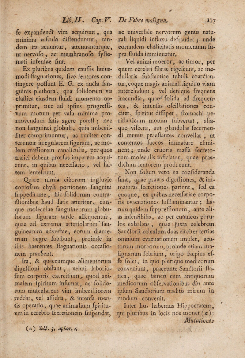 fe expandendi vim acquirunt, qua minima vafcula- diAenduntur, tan¬ dem ita acuuntur , attenuantur que, ut nervofo , ac membranofo fyAe- mati infenfae fint. Ex pluribus quidem cauffis liniits- rnodi Aagnationes, five lentores con¬ tingere poliunt E. G. ex aufla fan- guinis plethora , qua folidorum vis elaAica eiusdem fluidi momento op¬ primitur, nec ad ipfius progreili- vuin motum per vafa minima pro¬ movendum fatis agere poteft $ nec non fanguinei globuli, quia imbecil¬ liter comprimuntur, ac riulitcr con¬ teruntur irregularem figuram, ac mo¬ lem crafllorem canaliculis., per quos traiici debent prorfns imparem acqui¬ runt, in quibus neceflario A vel fal- tem lentefcunt. Qu are nimia ciborum ingluvie copiofun chyli portionem fanguini fuppedit :nte , Aie folidorum contra- flionibus haud fatis atteritur,, eius* que moleeulae fanguineorum globu¬ lorum figuram tarde aflhqnentiu' , quae ad extrema arteriolarum fan- guinearum ad ve dia e, eorum diame¬ trum aegre fubibunt, proinde in illis haerentes Aagnationis oceafio- Uem praebent. Ita, Sc quaecumque alimentorum digefiioni obAant , veluti laborio® funi corporis exercitium quod ani¬ malem Ipiritum infmnat, ac (olido- rum mufcularem vini imbecilliorera reddat, vel afllduay & intenfa men¬ tis operatio , quae aiiimaliuin fpiritu- um in cerebro fecretionem fufpendat, (a) Se&. apfar» & ac univerfale nervorum geniis natu¬ rali liquidi influxu defraudet ; unde eorundem eia Ai citatis momentum fu- pra fluida imminuatur.. Vel animi moeror, ac timor, per quem cerebri fibrae rigeicunr, ac me¬ dullaris fubfiantiae tubuli coardan- tur, eoque magis animali liquido viam intercludunt ; vel denique frequens iracundia, quae folida ad frequen¬ tes , <5c iutenfas oicillationes con¬ citet, fpiritus diffipet , Aomachi pe- rifialticum motum fubvertat , alia¬ que vifcera, aut glandulas fecernen- di munus praeflaiites convellat , ut contentos iiiccos immature elimi¬ nent 5-, unde eruor is raaffa fecrcto- rum moleculis- inficiatur, quae prae- dicAurn lentorem producunt Non folum vero, ea confideranda funt, quae pravas digeAiones, <§cim« . maturas fecretiones pariant , fed ea quoque, ex quibus neceiTariae corpo¬ ris evacuationes lufflamiiiantur ; ha- , rirni quidem fupprelfionmn , ante ali¬ as ioleuHbilis,, ac per cutaneos poru- los exhalans * quae juxta celebrem Sancior ii calculum duas circiter tertias omnium evacuationum implet, acu¬ torum morborum, proinde etiam ma¬ lignarum febrium, origo faepitis ei- fe folet, in quo plerique medicorum conveniunt, praeeunte Sancforii Aa- tfca, quae tamen cum antiquorum medicorum obfervationibus diu ante ipfum Sanelorium traditis mirum in modum convenit,. Inter hos habemus Hippocratem^ qui pluribus ia locis nos monet (a): \ • • ‘ ■ \ '* . •' • \ I