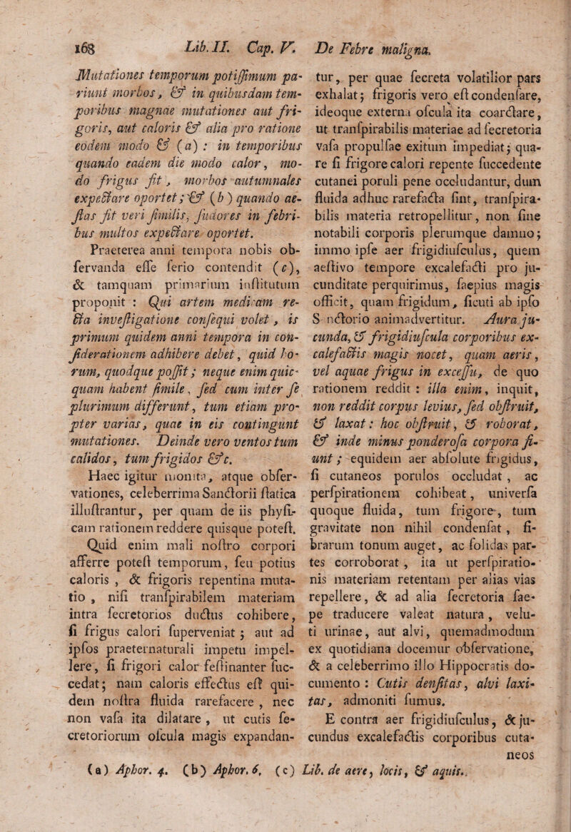 Mutationes temporum potijjimum pa- morbos, & in quibusdam tem¬ poribus magnae mutationes aut fri¬ goris, aut caloris & alia pro ratione eodem modo & (a) : in temporibus quando eadem die modo calor, mo¬ do frigus fit, morbos autumnales expedi are oportet (b) quando ae- fias jit veri fimilis, Jmoves in febri¬ bus multos expedi are oportet. Praeterea anni tempora nobis ob- fervanda effe ferio contendit (r), 6z tamquam primarium inftitutuin proponit : Qui artem medimni re- dia invefiigatione confiequi volet, is primum quidem anni tempora in con¬ fit der ationem adhibere debet, quid ho¬ rum, quodque pofijit; neque enimquic* quam habent fimile, fied cum inter fie plurimum differunt, tum etiam pro¬ pter varias, quae in eis contingunt mutationes. Deinde vero ventos tum calidos, tum frigidos c. Haec igitur monita, atque obfer- vationes, celeberrima Sandlorii ftatica illuftrantur, per quam de iis phy fl¬ eam rationem reddere quisque poteft. Quid enim mali noftro corpori afferre poteft temporum, feu potius caloris , & frigoris repentina muta¬ tio , nifi tranfpirabilem materiam intra fecretorios dudius cohibere, fi frigus calori fuperveniat j aut ad ipfos praeternaturali impetu impel¬ lere, fi frigori calor feftinanter fuc- cedat; nam caloris effedus eft qui¬ dem noftra fluida rarefacere , nec non vafa ita dilatare , ut cutis fe- cretoriorum oicula magis expandan- ( a) Aphor. 4. ( b ) Aphor. 6, (c) , tur, per quae fecreta volatilior pars exhalat 5 frigoris vero^eft condenfare, ideoque externa ofcula ita coardlare, ut tranfpirabilis materiae ad fecretoria vafa propulfae exitum impediat j qua¬ re fi frigore calori repente fuccedente cutanei poruli pene occludantur, dum fluida adhuc rarefadla fint, tranfpira- bilis materia retropellitur, non fine notabili corporis plerumque damno j immo ipfe aer frigidiufcuius, quem aeftivo tempore excalefadli pro ju¬ cunditate perquirimus, faepius magis officit, quam frigidum, ficuti ab ipfo 5 rufiorio animadvertitur. Aura ju¬ cunda, & frigidiufcula corporibus ex« cakfadlis magis nocet, quam aeris, vel aquae frigus in excefifu, de quo rationem reddit : illa enim, inquit, non reddit corpus levius, fed obfruit, tfi laxat: hoc obfruit, <5 roborat, inde minus ponderofa corpora fi¬ unt; equidem aer abfolute frigidus, fi cutaneos porulos occludat , ac perfpirationem cohibeat, univerfa quoque fluida, tum frigore, tum gravitate non nihil condenfat, fi¬ brarum tonum auget, ac folidas par¬ tes corroborat, ita ut perfpiratio- nis materiam retentam per alias vias repellere, dc ad alia fecretoria fae- pe traducere valeat natura, ve lu¬ ti urinae, aut alvi, quemadmodum ex quotidiana docemur obfervatione, 6 a celeberrimo illo Hippocratis do¬ cumento : Cutis denfitas, alvi laxi¬ tas, admoniti fumus. E contra aer frigidiufcuius, & ju¬ cundus excalefadlis corporibus cuta¬ neos db. de aere, Jocis, & aquis.