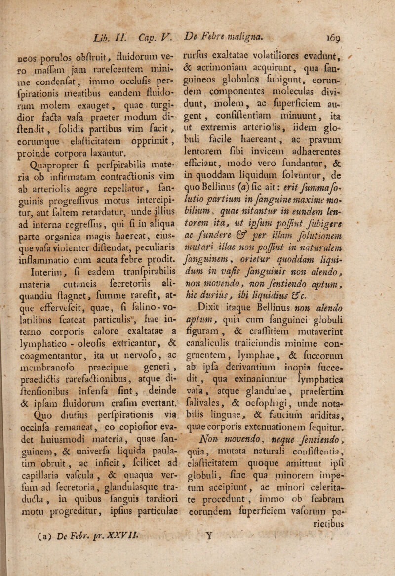 ueos porulos obfiruit., fluidorum ve¬ ro maflain jam rarefcentem mini¬ me condenfat, immo occlufis per- fpirationis meatibus eandem fluido¬ rum molem exauget, quae turgi¬ dior fa&a vafa praeter modum di- ftendit, folidis partibus vim facit, eorumque elaflicitatem opprimit, proinde corpora laxantur. Quapropter fi perfpirabilis mate¬ ria ob infirmatam contracflionis vim ab arteriolis aegre repellatur, fan- guinis progreflivus motus intercipi¬ tur, aut faltem retardatur, unde illius ad interna regreffus, qui fi in aliqua parte organica magis haereat, eius- que vafa violenter diflendat, peculiaris inflammatio cum acuta febre prodit. Interim, fi eadem tranfpirabilis materia cutaneis fecretoriis ali- quanaiu flagnet, fumme rarefit, at¬ que effervefcit, quae, fi falino-vo¬ latilibus fcateat particulis', hae in¬ terno corporis calore exaltatae a lymphatico - oleofis extricantur, & coagmentantur, ita ut nervofo, ac membranofo praecipue generi , praedicflis rarefadlionibus, atque di- flenfionibus infenfa fint, deinde Sc ipfam fluidorum crafim evertant. Quo diutius perfpirationis via occlufa remaneat, eo copiofior eva¬ det huiusmodi materia, quae fan- guinem, & univerfa liquida paula- tim obruit, ac inficit, fcilicet ad capillaria vafcula , Sc quaqua ver- fum ad fecretoria, glandulasque tra- dudla , in quibus fanguis tardiori motu progreditur, iplius particulae < r I rurfus exaltatae volatiliores evadunt, Sc acrimoniam acquirunt, qua fan- guineos globulos fubigunt, eorun¬ dem componentes moleculas divi¬ dunt, molem, ac fuperficiem au¬ gent , confidentiam minuunt, ita ut extremis arteriolis, iidem glo¬ buli facile haereant, ac pravum lentorem fibi invicem adhaerentes efficiant, modo vero fundantur, Sc in quoddam liquidum folvuntur, de quoBellinus (a)fic ait: eritfummafo- lutio partium in fanguine maxime ma- bilium, quae nitantur in eundem len¬ torem ita, ut ipfum pojfint fubigere ac fundere & per illam folutionem mutari illae non pojfint in naturalem Janguinem, orietur quoddam liqui¬ dum in vafs fanguinis non alendo, non movendo, non fentiendo aptum, hic durius, ibi liquidius rdc. Dixit itaque Bellinus non alendo aptum, quia cum fanguinei globuli % uram , Sc craflitiem mutaverint canaliculis traiieiundis minime con¬ gruentem , lymphae, Sc fuccoriun ab ipfa derivantium inopia fucce- dit , qua exinaniuntur lymphatica vafa, atque glandulae, praefertim falivales, <5c oefophagi, unde nota¬ bilis linguae.» & faucium ariditas, quae corporis extenuationem fequitur. Non movendo, neque fentiendo > quia, mutata naturali confiflentia, elaflicitatem quoque amittunt ipfi globuli, fine qua minorem impe¬ tum accipiunt, ac minori celerita¬ te procedunt , immo ob Icabram eorundem fuperficiem vaforum pa¬ rietibus C a) De Febr, pr, XXVIL Y