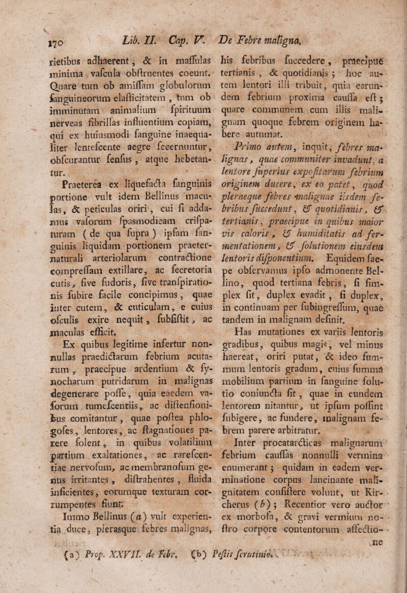 rietibus adhaerent, Sc m mafiMas his febribus fuccedere , praecipui minima vafcuia obAruentes eoeunt. tertianis , <5c quotidianis ? hoc au- Quare tum ob mniffam globulorum tem lentori ilii tribuit, quia earun- fenguineorum elaflicitatem , tum ob i dem febrium proxima cauffa efl 5 imminutam animalium fpirituum quare communem cum illis niali- nerveas fibrillas influentium copiam, gnarn quoque febrem originem ha- qui ex hmusmodi fanguine inaeqita- bere autumat. e liter Icntefcente aegre fecernuntur, Primo autem, inquit, febres met- obfcurantur fenfus , atque hebetan- lignas, quae communit er invadunt, a tur. lentore fup er ius expeftarum febrium Praeterea ex liquefadla fanguinis originem ducere, ex eo patet, quod portione vult idem Bellinus macu- pleraeque febres 1malignae iisdem fe¬ tas, & peticulas oriri , cui fi adda- [tribus fuecedunt , 15 quotidianis, mus vaforum fpasmodicam crifpa- tertianis, praecipue in quibus maior luram ( de qua fupra ) ipfam fan- vis caloris, 15 hmniditatis ad-fer* guinis liquidam portionem praeter- menfationem, 15 folntionem eiusdem naturali arteriolarum contradlione lentoris clijponentium. Equidem fae- compreffam extillare, ac fecretoria pe obfervamus ipfo admonente Bel- cutis > live fudoris, five tranfpiratio- lino, quod tertiana febris, fi fmi- nis fubire facile concipimus, quae plex fit, duplex evadit, fi duplex, inter cutem, & cuticulam, e cuius in continuam per fobingreffum, quae ofculis exire nequit , fubfiftit,, ac tandem in malignam definit maculas ‘ efficit. Has mutationes ex variis lentoris Ex quibus legitime infertur non- gradibus, quibus magis, vel minus mullas praedidlarum febrium acuta- haereat, oriri putat, 6c ideo fiim- rum y praecipue ardentium & fy- raum lentoris gradum, cuius fummH mocharum putridarum in malignas mobilium partium in fanguine folii- degenerare pofle, quia eaedem va- tio coniundla fit, quae in eundem forum tumefeentiis, ac difienfioni» lentorem nitantur, ut ipfum poflint fcus comitantur, quae pofiea phlo- fubigere, ac fundere, malignam fe- gofes, lentores , ac fiagnatlones pa- brem parere arbitratur, rere folent, in quibus volatilium Inter procatardlicas malignarum partium exaltationes, ac rarefeen- febrium cauffas nonnulli vermina tiae nervofuiiv ac membranofum ge- enumerant $ quidam in eadem ver¬ nus irritantes , difirahentes , fluida minatione corpus lancinante mall- inficientes, eommque texturam cor- gnitatem confiflere volunt, ut Kir- jumpenles fiunt. cherus (b) $ Recentior vero audior Immo Bellinus (n) vult experien- ex morbofa, & gravi vermium no¬ tia duce, plerasque febres malignas, ftro corpore contentorum affectio- ' • viie (a) Prop XXVJl* de Tfdr, (b) Pe/iis fer ut inio.