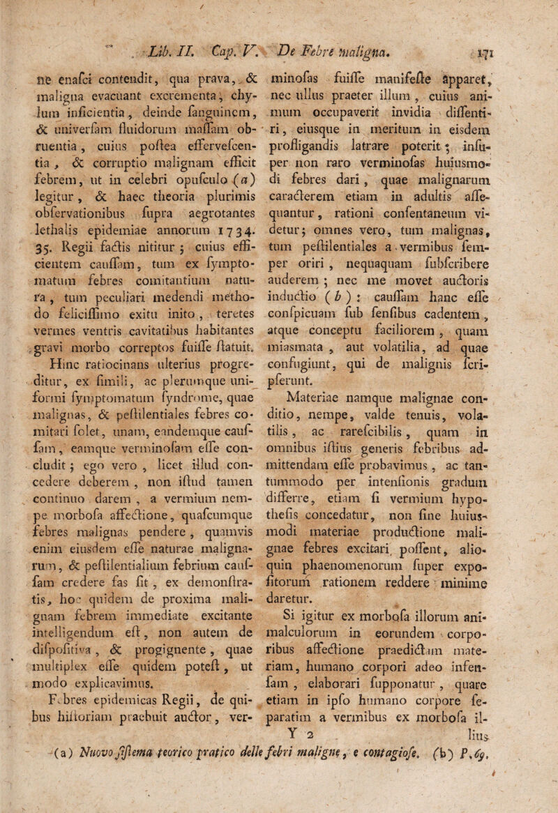 ne enafci contendit, qua prava,. & maligna evacuant excrementa, chy¬ lum inficientia , deinde fanguincm, 6z univerfam fluidorum maflam ob¬ ruentia , cuius poflea effervefcen- tia , & corruptio malignam efflcit febrem, ut in celebri opufculo (a) legitur, Sz haec theoria plurimis obfervationibus fupra aegrotantes lethalis epidemiae annorum 1734. 35- Regd fa&is nititur 5 cuius effi¬ cientem cauffiim 5 tum ex fympto¬ rnatum febres comitantium natu¬ ra , tum peculiari medendi metho¬ do feliciffimo exitu inito , teretes vermes ventris cavitatibus habitantes . gravi morbo correptos fuifle /latuit. Hmc ratiocinans ulterius progre¬ ditur, ex fimili, ac plerumque uni¬ formi fymptomatum fyndrmne, quae malignas, peftilentiales febres co¬ mitari folet, unam, eandemque cauf- fam, eamqtie verminofam eiie con¬ cludit ; ego vero , licet illud con¬ cedere deberem , non iflud tamen continuo darem , a vermium nem¬ pe morbofa affeclione, quafcumque febres malignas pendere, quamvis enim eiusdem effe naturae maligna¬ rum , Sz pe/liientialium febrium caui- fam credere fas flt , ex demonfira- tis> hoc quidem de proxima mali¬ gnam febrem immediate excitante intelligendum e/1, non autem de di fpofiti va , Sz progignente , quae multiplex effe quidem pote/1, ut modo explicavimus. F.bres epidemicas Regii, de qui¬ bus hi/loriam praebuit audior, ver- minofas fuifle manife/le apparet, nec ullus praeter illum , cuius ani¬ mum occupaverit invidia diflenti- ri, einsque in meritum in eisdem profligandis latrare poterit * infu- per non raro verminofas hmusmo- di febres dari, quae malignarum caradlerem etiam in adultis affe» quantur , rationi confentan-euin vi¬ detur j omnes vero, tum malignas, tum pe/lilentiales a vermibus fem- per oriri , nequaquam fubfcribere auderem ; nec me movet audloris indudio ( h ) : cauffam hanc efle confpicuam fub fenfibus cadentem , atque conceptu faciliorem ? quam miasm.ata , aut volatilia, ad quae confugiunt, qui de malignis fcri- p ferunt. Materiae namque malignae con¬ ditio, nempe, valde tenuis, vola- tifis, ac rarefcibilis , quam in omnibus iftitis generis febribus ad¬ mittendam efle probavimus, ac tan¬ tummodo per intenflonis gradum differre, etiam fi vermium hypo- the/is concedatur, non fine huius- modi materiae produdione mali¬ gnae febres excitari, poffent, alio- quin phaenomenorum ftiper expo- fitorum rationem reddere minime daretur. Si igitur ex morbofa illorum ani- malculorum in eorundem corpo¬ ribus afledione praedidun mate¬ riam, humano corpori adeo infen- iam , elaborari fupponatur , quare etiam in ipfo humano corpore fe- paratim a vermibus ex morbofa il- Y 2 litis.