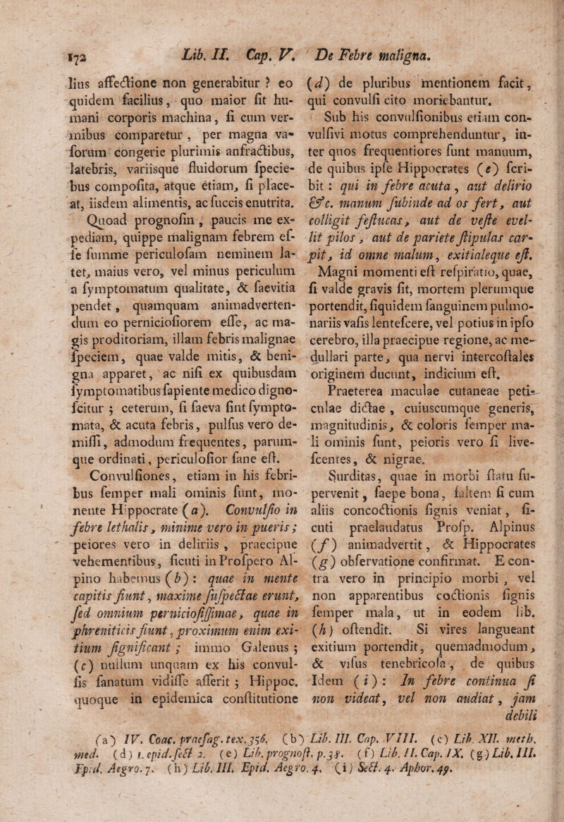 lius affectione non generabitur ? eo quidem facilius , quo maior fit hu¬ mani corporis machina, fi cum ver¬ mibus comparetur , per magna va- forum congerie plurimis anfractibus, latebris, variisque fluidorum fpecie- bus compofita, atque etianr, fi place¬ at, iisdem alimentis, ac fuccis enutrita. Quoad prognofin , paucis me ex¬ pediam, quippe malignam febrem e fi¬ le fnmme periculofam neminem la-( tet, maius vero, vel minus periculum a fymptomatum qualitate, & faevitia pendet, quamquam animadverten¬ dum eo perniciofiorem effe, ac ma¬ gis proditoriam, illam febris malignae fpeciem, quae valde mitis, & beni¬ gna apparet, ac nifi ex quibusdam fymptomatibus fapiente medico digno- fcitur \ ceterum, fi faeva fint fympto¬ rnata, & acuta febris, pulfus vero de¬ na i fi i, admodum frequentes, parum- que ordinati, periculofior fime efl. Convulfiones, etiam in his febri¬ bus femper mali ominis funt, mo¬ nente Hippocrate (a). Convulfio in febre lethalis, minime vero in pueris ; peiores vero in deliriis , praecipue vehementibus, ficuti inFrofpero Al¬ pino habemus (b) : quae in mente capitis fiunt, maxime fufpe&ae erunt, fied omnium pirniciofiffimae, quae in phreniticis fiunt,proximum enim exi tium fignificant; immo Galenus ; (c) nullum unquam ex his convul- lis fanatum vidiffe afferit ; Hippoc. quoque in epidemica conflitutione (d) de pluribus mentionem facit, qui convulfi cito moriebantur. Sub his convulfionibus etiam con- vulfivi motus comprehenduntur, in¬ ter quos frequentiores funt manuum, de quibus ipfe Hippocrates (s) fcri- bit : qui in febre acuta , aut delirio £fc. manum fubinde ad os fert, aut colligit fefiucas ? aut de vefie evel¬ lit pilos , aut de pariete fiipulas car- pit, id omne malum, exitialeque efi. Magni momenti efl refpiratio, quae, fi valde gravis fit, mortem plerumque portendit, fiquidem ianguinem pulmo¬ nariis vafis lentefcere, vel potius in ipfo cerebro, illa praecipue regione, ac me¬ dullari parte, qua nervi intercoflales originem ducunt, indicium efl. Praeterea maculae cutaneae peti? cnlae dicflae , cuiuscumque generis, magnitudinis,, decoloris femper ma¬ li ominis funt, peioris vero fi live» fcentes, & nigrae. Surditas, quae in morbi flatu fu- pervenit 3 faepe bona, fiiltem fi cum aliis concodionis fignis veniat, fi¬ cuti praelaudatus Profp. Alpinus (/) animadvertit, Sc Hippocrates (g ) obfervatione confirmat. E con¬ tra vero in principio morbi , vel non apparentibus coflionis fignis femper mala, ut in eodem lib. (h) oflendit. Si vires langueant exitium portendit, quemadmodum, & vifus tenebricofa , de quibus Idem (i) : In febre continua fi non videat, vel non audiat, jam debili fa) IV. Coae, ptaefag.tex,3^6, (b) Lih. III. Cap. VIII. (c) Lih XII. meth. rmd. (d) 1. epid.feB 2. (e) Lih. prognoft, p.3#. (f) Lih. II. Cap. IX. (§) Lih. III. Ji.pid. Aegro. 7. (h) Lih. III» Epid, Aegro, 4. (i) SeB. 4. Apim. 49.