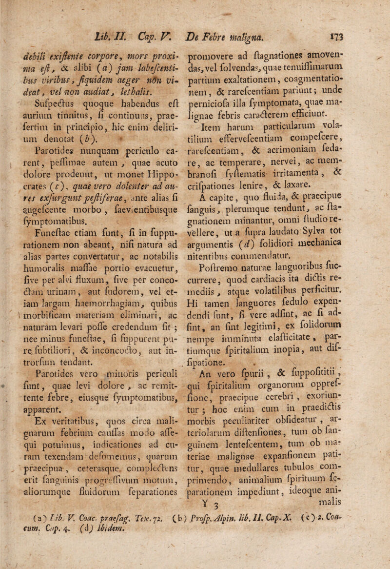 debiti exifienie corpore, mors proxi¬ ma eji, (X alibi {a) jam labefcenti¬ bus viribus, Jiquid em aeger non vi¬ deat, vel non audiat, lethms. Sufpedus quoque habendus efl aurium tinnitus, fi continuas, prae- fertim in principio, hic enim deliri¬ um denotat (6). Parotides nunquam periculo ca¬ rent, peflimae autem * quae acuto dolore prodeunt, ut monet Hippo¬ crates ( c ), quae vero dolenter ad au¬ res exfurgunt pejliferae, ante alias fi augefcente morbo, faevientihusque fymptomatibus. i Funeflae etiam funt, fi in fuppu- rationem non abeant, nifi natura ad alias partes convertatur, ac notabilis humoralis maffae portio evacuetur, live per alvi fluxum, five per coneo- dam urinam, aut fudorem, vel et¬ iam largam haemorrhagiam,, quibus \ morbificam materiam eliminari, ac naturam levari pofle credendum fit ; nec minus funeflae, fi fuppurent pu¬ re.fubtiliori, & inconcodo, aut in- trorfum tendant. Parotides vero minoris periculi funt, quae levi dolore * ac remit¬ tente febre, eiusque fymptomatibus, apparent. Ex veritatibus, quos circa mali¬ gnarum febrium caullas modo alTe- qui potuimus, indicationes ad cu¬ ram texendam dcfumemus, quarum „ praecipua-, ceterasque complectens erit fanguinis progreffivum motum, aliorumque fluidorum feparationes (a) T.ib\ V. Coae- praefag» Tex. 72, (I cum. C/ip. 4. (d) Ibidem. promovere ad flagitationes amoven¬ das, vel folvendas, quae tenuiflimarum partium exaltationem, coagmentatio¬ nem , St rarefeentiam pariunt; unde perniciofa illa fymptomata, quae ma¬ lignae febris caraderem efficiunt. Item harum particularum vola¬ tilium effervefeentiam compefcere, rarefeentiam, & acrimoniam feda- re, ac temperare, nervei, ac mem- branofi fyflematis irritamenta, <3c crilpationes lenire , <Sc laxare. A capite , quo fluida, <3c praecipue fanguis* plerumque tendunt* ac fla« gnationem minantur, omni Audio re¬ vellere, ut a fupra laudato Sylva tot argumentis (d) folidiori mechanica nitentibus commendatur. Poftrerao naturae languoribus fuc- currere, quod cardiacis ita didis re¬ mediis * atque volatilibus perficitur. Hi tamen languores fedulo expen¬ dendi funt, fi vere adfint, ac fi ad» fint, an fint legitimi, ex folidorum nempe imminuta elafticitate, par» tiumque fpintalium inopia, aut dif- fipatione. An vero fpurii , 6c fuppofititii , qui fpiritalium organorum oppref- fione, praecipue cerebri , exoriun¬ tur ; hoc enim cum in praedidis morbis peculiariter obfideatur , ar¬ teriolarum diflenfiones, tum ob fan- guinem lentefcentem, tum ob ma¬ teriae malignae expanfionem pati¬ tur, quae medullares tubulos com¬ primendo, animalium fpirituum fe- parationem impediunt, ideoque ani- Y 5 malis ) Profp. /llpin» lib. 11» Cap» X\ (c ) 2, Coa-