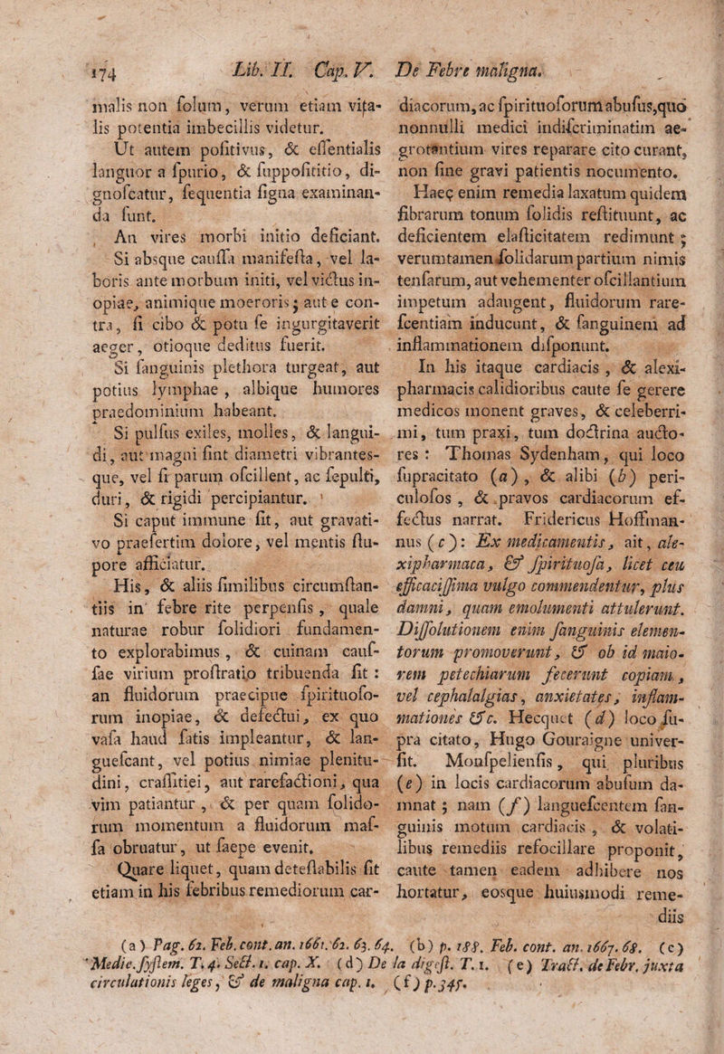 malis non folum, veram etiam vifa- lis potentia imbecillis videtur. Ut autem pofitivus, Sz eiientialis languor a fpurio, <5c fuppofititio, di» gnofcatur, fequentia figna examinan¬ da funt. An vires morbi initio deficiant. Si absque caufla manifefta, vel la¬ boris ante morbum initi, vel vidus in¬ opia animique moeroris • aut e con¬ tra , fi cibo Sz potu fe ingurgitaverit ae^er, otioque deditus fuerit. Si fanguinis plethora turgeat, aut potius lymphae , albique humores praedominitim habeant Si pulfus exiles, molles, Sz langui¬ di, autmapni fint diametri vibrantes- que, vel fiparuipt ofcillent, ac fepulti, duri, & rigidi percipiantur. 1 Si caput itu mune fit, aut gravati- vo praefertim dolore, vel mentis flu- pore afficiatur. His, Sz aliis fimilibus circumftan- tiis in febre rite pcrpenfis , quale naturae robur folidiori fundamen¬ to explorabimus, Sz cuinam cauf- fae virium profiratio tribuenda fit : an fluidorum praecipue fpirituofo- rum inopiae, & defedu!, ex quo vafa haud fatis impleantur, Sz lan- guefcant, vel potius nimiae plenitu¬ dini, craffitiei, aut rarefadioni, qua vim patiantur , Sz per quam (olida¬ rum momentum a fluidorum maf- fa obruatur , ut faepe evenit Quare liquet, quamdeteflabilis fit etiam in his iebribus remediorum car- dia eorum, ac fpirituofortim abufus,quo nonnulli medici indiferiminatim ae¬ grotantium vires reparare cito curant, non fine gravi patientis nocumento. Hae<? enim remedia laxatum quidem fibrarum tonum folidis reftituunt, ac deficientem elaflicitatera redimunt; veruti)tamen dolidarum partium nimis tenfaram, aut vehementer ofcillantium impetum adaugent, fluidorum rare- fcentiam inducunt, & fanguinem ad inflammationem difponunt. In his itaque cardiacis , Sc alexi- pharmacis calidioribus caute fe gerere medicos monent graves, <$c celeberri¬ mi, tum praxi, tum dodrina audo- res : Thomas Sydenham, qui loco fupracitato (0), Sz alibi (b) peri- culofos , & pravos cardiacorum ef- fedus narrat. Fridericus Hoffmaa- nus(r): Ex medicamentis, ait, ah- xipharmaca, fpirituofa, licet cm sfficacijjima vulgo commendentur, plus damni, quam emolumenti attulerunt. Diffolutionem enim fanguinis elemen¬ torum 'promoverunt, tS ob id maio¬ rem pete chiarum fecerunt copiam, vel cephalalgias, anxietates, inflam¬ mationes &c. Hecquct (d) loco fu- pra citato, Hugo Gouraigne univer- fit. Monfpelienfis, qui pluribus (e) in locis cardiacorum abufum da¬ mnat ; nam (f) languefcentem fan- guiuis motum cardiacis , Sz volati¬ libus remediis refocillare proponit, caute tamen eadem adhibere nos hortatur, eosque huiusxnodi reme¬ diis . (c) (e) Tralh de Febr, juxta (a) Pag. 62. Feb. cone.an. 1661:62. 63. 64. (b) p. i#$. Feb. cont. an. 1667. 68. ' Medie, fyflem. T, 4. SeB. 1. cap. X. (A') De Ia digtfl. T, circulationis leges? cf de maligna cap. 1. ( f j p.j4f<