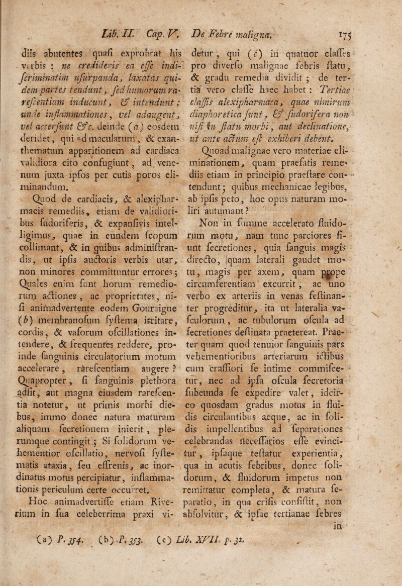 diis abutentes quafi exprobrat Iiis Vi r bis : ne cr e didens ea ejfe indi- Jcriminatim ufurpanda, taxatas qui¬ dem partes tendunt, fedhumorum ra- refeentiam inducunt, & intendunt; unde inflammationes, vel adaugent, vel accer'furit &c. deinde (a) eosdem deridet, qui ad macularum, dc exan¬ thematum apparitionem ad cardiaca validiora cito confugiunt, ad vene¬ num juxta ipfos per cutis poros eli¬ minandum. Quod de cardiacis, & alexipliar- macis remediis, etiam de validiori¬ bus fudoriferis, dc expanfivis intel- ligimus, quae in. eundem fcopum colliniant, de in quibus adminiflran- dis, ut ipfis autfloris verbis utar, non minores committuntur errores ; Quales enim funt horum remedio¬ rum acSiones , ac proprietates, ni¬ li' animadvertente eodem Gouraigne (b) membranofum fyAema irritare, cordis 5 dt vaforum ofeiflationes in¬ tendere, dc frequentes reddere, pro¬ inde fanguinis circulatorium motum accelerare, r&refcentiam augere ? Quapropter, Ii fanguinis plethora adiit, aut magna eiusdem rarefeen- tia notetur, ut primis morbi die¬ bus, immo donec natura maturam aliquam fecretionem inierit, ple¬ rumque contingit p Si folidorum ve- liementior ofciilatio, nervoli iyffe- matis ataxia, feu effrenis, ac inor¬ dinatus motus percipiatur, inflamma¬ tionis periculum certe occurret* Hoc animadvertiffe etiam Rive- ritum in fua celeberrima praxi vi- detur, qui (c) in qiiatuor clafles pro diverfo malignae febris flatu, dc gradu remedia dividit ; de ter¬ tia vero claffe haec habet : Tertiae claffis atexipharmdea, quae nimirum diaphoretica /unt, £f fuctorifera non '■ nifl in flatu morbi, aut declinatione, ut ante adhrni efl exhiberi debent. Quoad malignae vero materiae eli¬ minationem, quam praefatis reme¬ diis etiam in principio praeflare con- • tendunt * quibus mechanicae legibus, ab ipfis peto, hoc opus naturam mo¬ liri autumant? Non in femine accelerato fluido¬ rum motu, nam tunc parciores fi¬ unt fecretiones, quia fanguis magis diredlo, Iquam laterali -gaudet mo¬ tu, magis per axem, quam p|ope circumferentiam excurrit, ac uno verbo ex arteriis in venas fefiinan- ter progreditur, ita ut lateralia va~ foilorum., ac tubulorum ofcula ad fecretiones deflinata praetereat. Prae¬ ter quam quod tenuior fanguinis pars vehementi oribus arter iarum irilibus cum braffiori fe intime commifce- tur, nec ad ipfa ofcula fecretoria fubetinda fe expedire valet, idcir¬ co quosdam gradus motus in flui¬ dis circulantibus aeque, ac in foli- dis impellentibus ad fepnratlones celebrandas neceflapos efle evinci¬ tur , ipfiique teflatur experientia, qua in acutis febribus, donec foli¬ dorum , de fluidorum impetus non remittatur completa, dc matura fe- paratio, in qua eri fis confiflit, non abfolvitur, dc ipfae tertianae febres in (a) P'3S4’ (b) P>333* Cc) Pib* XF1L p.32*