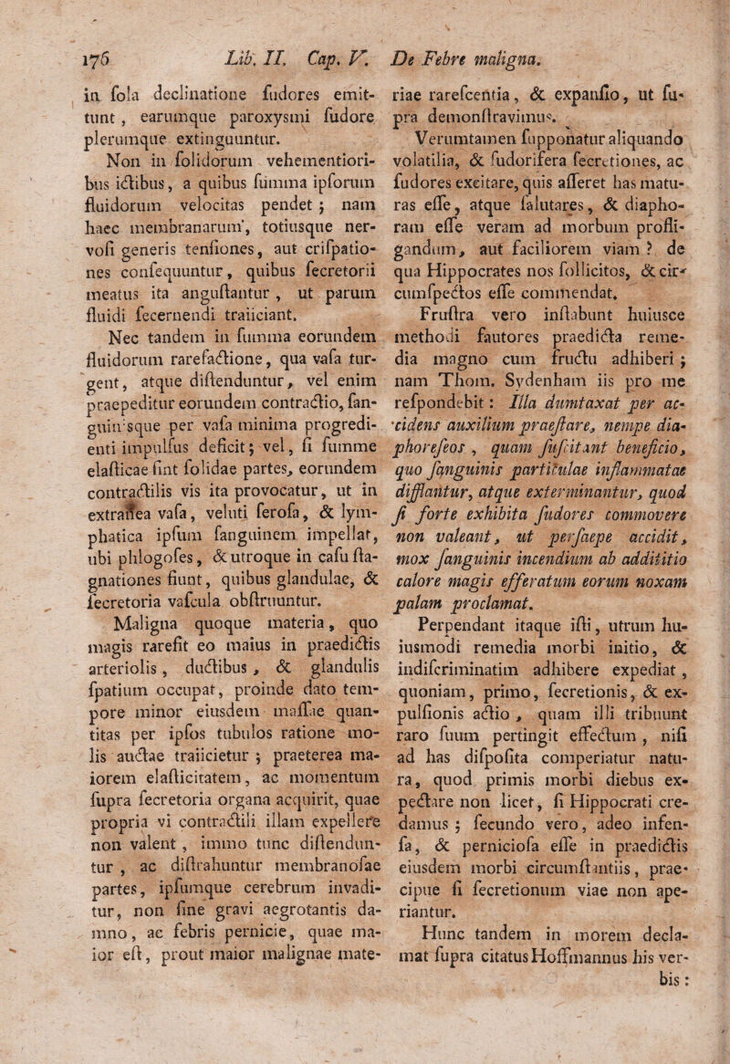 in fola declinatione fudores emit¬ tunt , earum que paroxysmi fudore plerumque extinguuntur. Non in folidorum veheinentiori- \ bus idlibus, a quibus lumina ipfonun fluidorum velocitas pendet ; nam haec membranarum’, totiusque ner- vofi generis tenfiones, aut crifpatio- nes confequuntur, quibus fecretorii meatus ita anguflantur , ut parutn fluidi fecernendi traiiciant. Nec tandem in fiimma eorundem fluidorum rarefadlione, qua vafa tur¬ gent, atque diflenduntur, vel enim praepeditur eorundem contradlio, fan- guin:sque per vafa minima progredi¬ enti impuifus deficit; vel, fi fuinme elaflicae fint folidae partes, eorundem contradlilis vis ita provocatur, ut in extranea vafa, veluti ferofa, & lym¬ phatica ipfum fanguinem impellat, ubi phlogofes, & utroque in cafu fla- gnationes fiunt, quibus glandulae, & iecretoria vafcula obftruuntur. Maligna quoque materia, quo magis rarefit eo maius in praedicis arteriolis, dudlibus , & glandulis fpatium occupat, proinde dato tem¬ pore minor eiusdem maflfae quan¬ titas per ipfos tubulos ratione mo¬ lis audtae traiicietur ; praeterea ma¬ iorem elaflicitatem, ac momentum fupra iecretoria organa acquirit, quae propria vi contradidi illam expellere non valent , immo tunc difiendun- tur , ac difirahuntur membranofae partes, ipfumque cerebrum invadi¬ tur, non fine gravi aegrotantis da¬ mno, ae febris pernicie, quae ma¬ ior efi, prout maior malignae mate- riae rarefcentia, & expanfio, ut fu* pra demonflravi11111^ Verumtamen fupponatur aliquando volatilia, & fudorifera fecretiones, ac fudores excitare, quis afferet has matu¬ ras efle j atque falutares, & diapho- ram efle veram ad morbum profli¬ gandum, aut faciliorem viam ? de qua Hippocrates nos follicitos, &cir*- cumfpedlos efle commendat* Fruflra vero inflabunt huiusce methodi fautores praedidla reme¬ dia magno cum frudhi adhiberi ; nam Thom. Sydenham iis pro me refpondebit: Illa dumtaxat per ac- *cidens auxilium praefiare, nempe dia- phorefeos , quam fufcitant beneficio, quo /anguinis particulae infiammatae difflantur, atque exterminantur, quod fi forte exhibita fudores commovere non valeant, ut perfaepe accidit, mox Janguinis incendium ab addiiitio calore magis efferatum eorum noxam palam proclamat. Perpendant itaque ifli, utrum hu- iusmodi remedia morbi initio, <3c indifcriminatim adhibere expediat, quoniam, primo, fecretionis, & ex- pulfionis adlio , quam illi tribuunt raro fuum pertingit effedlum , nifi ad has difpofita comperiatur natu¬ ra, quod primis morbi diebus ex- pedlare non licet, fi Hippocrati cre¬ damus ; fecundo vero, adeo infen- fa, & perniciofa efle in praedidlis eiusdem morbi circumflandis, prae¬ cipue fi fecretionum viae non ape¬ riantur. Hunc tandem in morem decla¬ mat fupra citatus Hoffmannus his ver¬ bis :