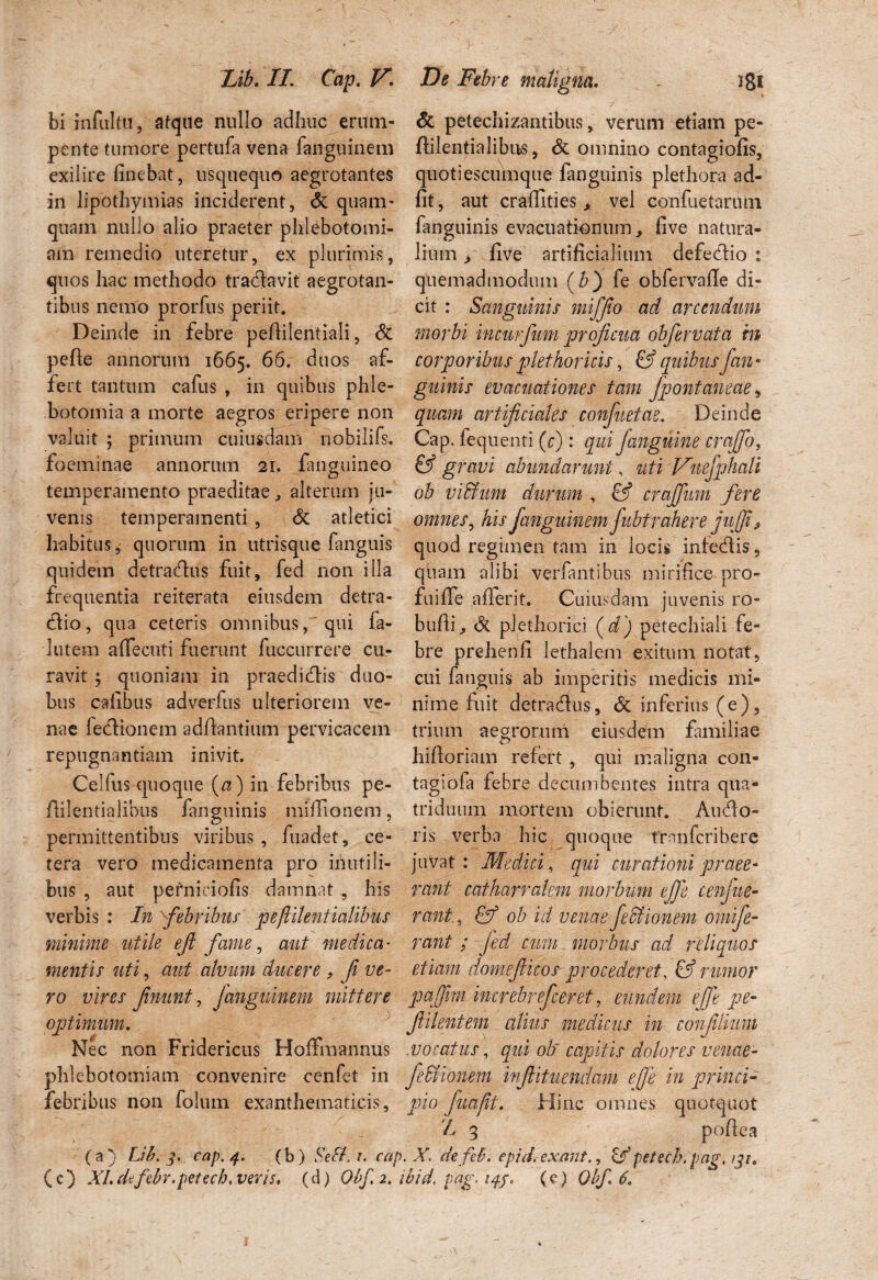 bi infultu, atque nullo adhuc erum- & petechizantibus, verum etiam pe- pente tumore pertufa vena fanguinem ffientialibns, & omnino contagiofis, exilire linebat, usquequo aegrotantes quotiescumque fanguinis plethora ad- in lipothymias inciderent, & quam- fit, aut craflities ^ vel confuetarum quam nulio alio praeter phlebotomi- fanguinis evacuationum, five natura- am remedio uteretur, ex plurimis, lium > five artificialium defedio : quos hac methodo traflavit aegrotan- quemadmodum (&) fe obfervafle di¬ tibus nemo prorfus periit. cit : Sanguinis mi/fio ad arcendum Deinde in febre pefiilentiali, <5c morbi incurfum proficua obfierv at a in pefie annorum 1665. 66. duos af- corporibus plethoricis, & quibus fan* fert tantum cafus , in quibus phle- guinis evacuationes tam fpontaneae, botomia a morte aegros eripere non quam artificiales confiuetae. Deinde valuit ; primum cuiusdam nobilifs. Cap. fequenti (r) : qui fianguine craffo, foeminae annorum 21. fanguineo & gravi abundarunt, uti Vnefphali temperamento praeditae, alterum jn- ob vi&um durum , & crajfum fere venis temperamenti , & atletici omnes, his fianguinem fiubtrahere jufji, habitus, quorum in utrisque fanguis quod regimen tam in locis infedis, quidem detradus fuit, fed non illa quam alibi verfantibus mirifice pro- frequentia reiterata eiusdem detra- fuifle afierit. Cuiusdam juvenis ro- dio, qua ceteris omnibus, qui fa- bufii, & plethorici (d) petechiali fe- 1 utera afiecuti fuerunt fuccurrere cu- bre prehenfi lethalera exitum notat, ravit; quoniam in praedidis duo- cui fanguis ab imperitis medicis mi- bus cafibus adverfus ulteriorem ve- nime fuit detradus, & inferius (e), nae fedionem adfiantium pervicacem trium aegrorum eiusdem familiae repugnantiam inivit. hifioriam refert , qui maligna con- Cellus quoque (a) in febribus pe- tagiofa febre decumbentes intra qua- fiilentialibus fanguinis miffionem, triduum mortem obierunt. Audo- permittentibus viribus , fuadet, ce- ris verba hic quoque trnnfcribere tera vero medicamenta pro illutili- juvat: Medici, qui curationi praee* bus , aut pernieiofis damnat , his rant catharralem morbum ejfe cenjue- verbis : In febribus peftilentialibus rant., & ob id venaefeSfionem omifie- minime utile e fi fame, aut medica• rant ; fed cum morbus ad reliquos mentis uti, aut alvum ducere , fi ve- etiam domefiicos procederet, & rumor ro vires finunt, Janguinem mittere pafim increbrefceret, eundem ejfe pe- optimum. fiilentem alius medicus in confilmm Nec non Fridericus Hoffmannus vocatus, qui ob~ capitis dolores venae- phlebotomiam convenire cenfet in fie&ionem iffiituendam ejfe in princi- febribus non folum exanthematicis, pio fua/it. Hinc omnes quotquot A 3 pofiea (a) Lib. 3. cap. 4. (b) Sefb i. cap. X. defeb. cpid, exant., <dfpetccb.pag.131. (c) XI.defebr.petech. veris. (d) Obf2.ibid.pag.14f. (c) Obfi 6.