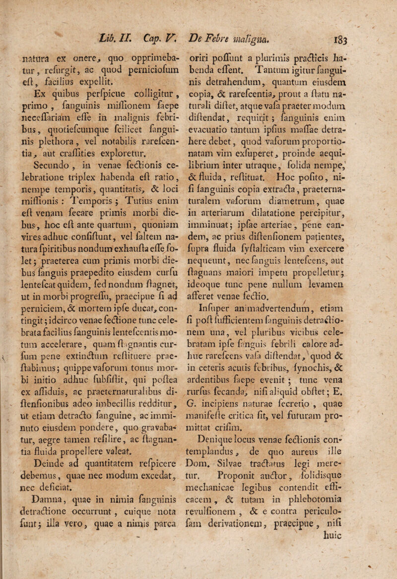 natura ex onere, quo opprimeba¬ tur, refurgit, ac quod pemiciofum efl, facilius expellit. Ex quibus perfpicue colligitur, primo , fanguinis miffionem faepe neceffariam effe in malignis febri¬ bus, quotiefcumque fcilicet fangui¬ nis plethora, vel notabilis rarefcen- tia ^ aut craffities exploretur. Secundo , in venae fedlionis ce¬ lebratione triplex habenda efl ratio, nempe temporis, quantitatis, <5c loci miflionis : Temporis; Tutius enim efl venam fecare primis morbi die¬ bus, hoc efl ante quartum, quoniam vires adhuc confiflunt, vel faltem na¬ tura fpiritibus nondum exhaufla effe fo- let; praeterea cum primis morbi die¬ bus fanguis praepedito eiusdem curfu lentefcat quidem,, fed nondum flagnet, ut in morbi progreffu, praecipue fi ad perniciem, <§C mortem ipfe ducat* con¬ tingit ; idcirco venae fedtione tunc cele¬ brata faci lius fanguinis lentefcentis mo¬ tum accelerare, quam flagnantis cur- \ fum pene extindhun refiituere prae- flabimus; quippe vaforum tonus mor¬ bi initio adhuc fubfifiit, qui poflea ex affiduis, ac praeternafuralibus di* , - flenfionibus adeo imbecillis redditur, ut etiam detraclo fanguine, ac immi¬ nuto eiusdem pondere, quo gravaba¬ tur, aegre tamen refilire, ac flagnan- 1 c> O tia fluida propellere valeat Deinde ad quantitatem refpicere debemus, quae nec modum excedat, nec deficiat. Damna, quae in nimia fanguinis detradlione occurrunt , cuique nota funt; illa vero, quae a nimis parca oriri poffunt a plurimis pradlicis ha¬ benda effent. Tantum igitur fangui¬ nis detrahendum, quantum eiusdem copia, & rarefcentia, prout a flatu na¬ turali diftet, atque vafa praeter modum diflendat, requirit ; fanguinis enim, evacuatio tantum ipfius maffae detra¬ here debet, quod vaforum proportio- natam vim exfuperet, proinde aequi¬ librium inter utraque, folida nempe, & fluida, reflituat. Hoc polito, ni¬ li fanguinis copia extra&a, praeterna- turalem vaforum diametrum, quae in arteriarum dilatatione percipitur, imminuat; ipfae arteriae, pene ean¬ dem, ac prius diflenfionem patientes, fupra fluida fyflalticam vim exercere nequeunt, neclanguis lentefcens, aut flagnans maiori impetu propelletur; ideoque tunc pene nullum levamen afferet venae fedlio. , Infuper animadvertendum, etiam fi pofl fufficientem fanguinis detrafHo- nem una, vel pluribus vicibus cele¬ bratam ipfe fanguis febrili calore ad¬ huc rarefcens vafa diflendat, quod dc in ceteris acutis febribus, fynochis, & ardentibus faepe evenit ; tunc vena rurfus fecanda> nifi aliquid obflet; E. G. incipiens naturae fecretio , quae manifefle critica fit, vel futuram pro¬ mittat crifim. Denique locus venae fedlionis con¬ templandus , de quo aureus ille Dom. Silvae tracffiuus legi mere¬ tur. Proponit audior, folidisque mechanicae legibus contendit effi¬ cacem , dc tutam in phlebotomia revulfionem , dc e contra periculo- fam derivationem* praecipue, nifi huic