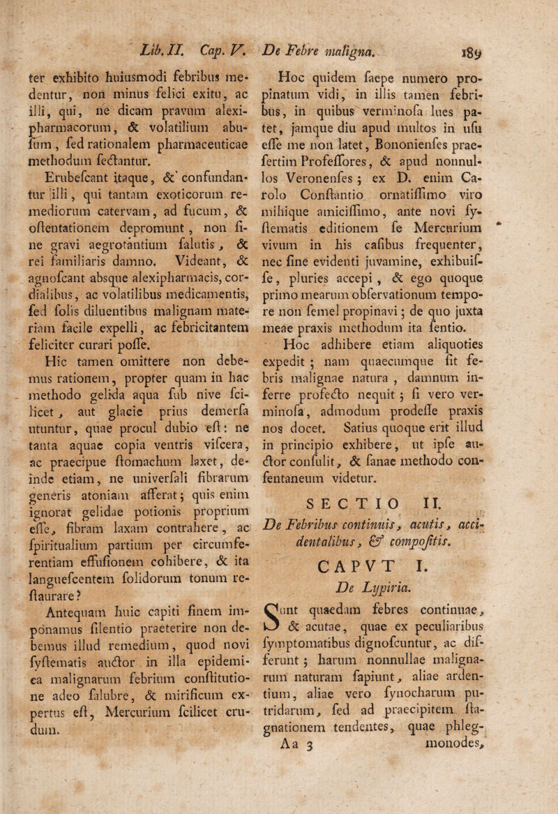 ter exhibito huiusmodi febribus me¬ dentur, non minus felici exitu, ac ilii, qui, ne dicam pravum alexi- pharmacorum, Sz volatilium abu- lum , fed rationalem pharmaceuticae methodum fedlantur. Erubefcant itaque, Sz confundan¬ tur [ilii, qui tantam exoticorum re¬ mediorum catervam, ad fucum, & edentationem depromunt , non li¬ ne gravi aegrotantium falutis, <5c rei familiaris damno, Videant, Sz agnofeant absque alexipharmacis, cor- d-ialibus, ac volatilibus medicamentis, fed folis diluentibus malignam mate¬ riam facile expelli, ac febricitantem feliciter curari polfe. Hic tamen omittere non debe¬ mus rationem 5 propter quam in hac methodo gelida aqua fub nive fci- licet * aut glacie prius demerfa utuntur, quae procul dubio ed: ne tanta aquae copia ventris vifcera, ac praecipue domachum laxet, de¬ inde etiam, ne univerfali fibrarum ignorat gelidae potionis proprium ede, fibram laxam contrahere , ac fpiritualium partium per circumfe¬ rentiam effufionem cohibere, & ita languefcentcm folidorum tonum re- daurare ? Antequam huic capiti finem im¬ ponamus filentio praeterire non de¬ bemus illud remedium, quod novi fydematis audior in illa epidemi¬ ca malignarum febrium conditutio- ne adeo falubre, Sz mirificum ex¬ pertus ed? Mercurium fcilicet cru¬ dum. Hoc quidem faepe numero pro¬ pinatum vidi, in illis tamen febri¬ bus, in quibus verminofa lues pa¬ tet , jamque diu apud multos in ufti ede me non latet, Bononienfes prae- fertim Profeflores, Sz apud nonnul¬ los Veronenfes ; ex D. enim Ca- rolo Condantio ornatidimo viro mihique amiciffimo, ante novi fy¬ dematis editionem fe Mercurium vivum in his cafibus frequenter, nec fine evidenti juvamine, exhibuif- fe, pluries accepi , Sz ego quoque primo mearum obfervationum tempo¬ re non femel propinavi; de quo juxta meae praxis methodum ita fentio. Hoc adhibere etiam aliquoties expedit ; nam quaecumque fit fe¬ bris malignae natura , damnum in¬ ferre profecto nequit 5 fi vero ver¬ minofa, admodum prodefie praxis nos docet. Satius quoque erit illud in principio exhibere , ut ipfe au¬ dior confulit, Sz fanae methodo con- fentaneum videtur. SECTIO II. De Febribus continuis ? acutis, acci¬ dentalibus j & compojitis. CAPVT I. De Lypiria. unt quaedam febres continuae^ Sz acutae, quae ex peculiaribus fymptomatibus digiiofcuntur, ac dif¬ ferunt ; harum nonnullae maligna¬ rum naturam fapiunt, aliae arden¬ tium, aliae vero fynocharum pu¬ tridarum,, fed ad praecipitem da- gnationem tendentes, quae phleg- Aa 3 monodes.