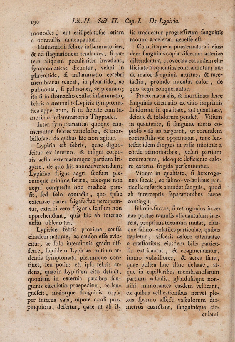 monodes, aut erifipelatofae etiam a nonnullis nuncupantur. Huiusmodi febres inflammatoriae, dc ad flagitationem tendentes, fi par¬ tem aliquam peculiariter invadant, fymptomaticae dicuntur, veluti in phrenitide, fi inflammatio cerebri membranas teneat, in pleuritide, ac pulmonia, fl pulmones, ac pleuram; ita fl in fiomacho exiflat inflammatio, febris a nonnullis Lypiria fymptoma- tica appellatur, fi in hepate cum tu¬ moribus inflammatoriis Thypodes. Inter fymptomaticas quoque enu¬ merantur febres variolofae, dc mor- billofae, de quibus hic non agitur. Lypiria efl febris, quae digno- fcitur ex interno, dc infigni corpo¬ ris aeflu externarumque partium fri¬ gore , de quo hic animadvertendum; Lypiriae frigus aegri fenfum ple¬ rumque minime ferire, ideoque non aegri conqueflu hoc medicis pate¬ fit, fed folo contadu , quo ipfae externae partes frigefadae percipiun¬ tur, externi vero frigoris fenfum non apprehendunt, quia hic ab interno aeflu obfcuratur. Lypiriae febris proxima caufla eiusdem naturae, ac caufon effle evin¬ citur, ac folo intenfionis gradu dif¬ ferre, fiquidem Lypiriae initium ar¬ dentis fymptomata plerumque con¬ tinet, feu potius efl: ipfa febris ar¬ dens, quae in Lypiriam cito definit, quoniam in externis partibus fan- guinis circulatio praepeditur, ac lan- guefcit, maiorque fanguinis copia per interna vafa, utpote cordi pro¬ pinquiora, defertur, quae ut ab il¬ lis traducatur progreffivum (anguinis motum accelerari neceffle efl. Cum itaque a praeternaturali eius* dem fanguinis copia vifcerum arteriae diftendantur, provocata eorundem eia- (licitate frequentius contrahuntur 5 un¬ de maior fanguinis attritus, dc rare- fadio, proinde intenfus calor , de quo aegri conqueruntur. Praeternaturalis, dc inordinata haec fanguinis circulatio ex vitio imprimis fluidorum in qualitate, aut quantitate, deinde dc (olidorum pendet. Vitium in quantitate, fx (anguine nimis co- piolo vafa ita turgeant, ut eorundem contradilig vis opprimatur, tunc len- tefcit idem fanguis in vafis minimis a corde remotioribus, veluti partium externarum, ideoque deficiente calo¬ re externa frigida perfentiuntur. .Vitium in qualitate, fl heteroge- neis fuccis, ac falino-volatilibus par¬ ticulis refertis abundet fanguis , quod ab interceptis feparationibus faepe contingit. Biliofus flaccus, fl retrogradus in ve¬ nae portae ramulis aliquantulum hae¬ reat, propriam,texturam mutat, eius- que falino - volatiles particulae, quibus repletur , vifceris calore attenuatae a craflioribus eiusdem bilis particu¬ lis extricantur , dc coagmentantur, immo volatiliores, dc acres fiunt, quae poflea huc illuc delatae , at¬ que in capillaribus membranofarum partium vafculis, glandulisque non¬ nihil immorantes easdem vellicant, ex quibus vellicationibus nervei ple¬ xus fpasmo aflfedi vafculorum dia¬ metros coardant, fanguinique cir¬ culanti