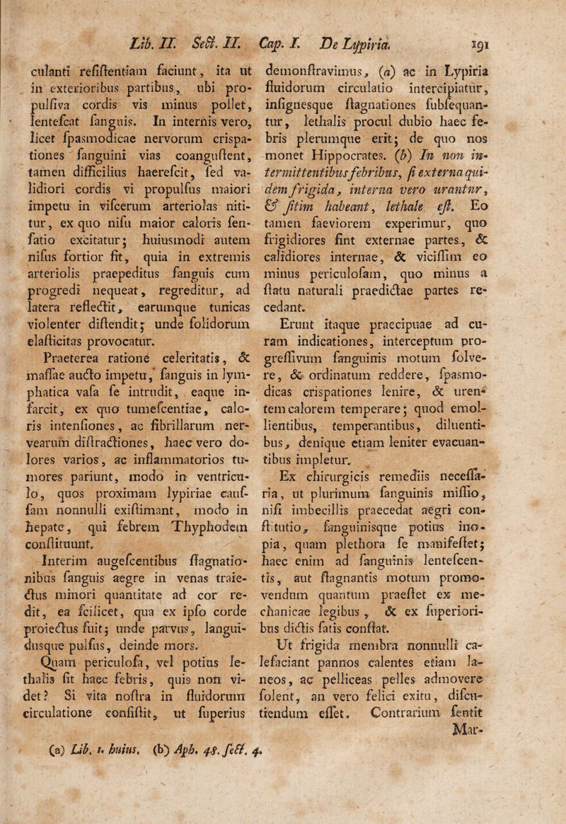 culanti refiflentiam faciunt, ita ut in exterioribus partibus, ubi pro- pulfiva cordis vis minus pollet, lentefcat fanguis. In internis vero, licet fpasmodicae nervorum crispa- tiones fanguini vias coanguflent, tamen difficilius haerefcit, fed va¬ lidiori cordis vi propulfus maiori impetu in vifcerum arteriolas niti¬ tur , ex quo nifu maior caloris fen- fatio excitatur; huiusmodr autem nifus fortior lit, quia in extremis arteriolis praepeditus fanguis cum progredi nequeat, regreditur, ad latera refledit,. earumque tunicas violenter diflendit;; unde folidoruin elaflicitas provocatur. Praeterea ratione celeritatis, Sc mafiae audio impetu, fanguis in lym¬ phatica vafa fe intrudit, eaque in¬ farcit;, ex quo tumefcentrae, calo¬ ris intenliones, ac fibrillarum ner- vearum diflradiones, haec vero do¬ lores varios , ac inflammatorios tu¬ mores pariunt, modo in ventricu¬ lo, quos proximam iypiriae eanf- fam nonnulli exiftimant, modo in hepate , qui febrem Thyphoaem conflituunt, Interim augefcentibus flagnatio- nibus fanguis aegre in venas traie- dus minori quantitat^ ad cor re¬ dit, ea fcilicet, qua ex ipfo corde proiedus fuit; unde parvus, langui- dusque pulfus, deinde mors. Quam periculofa, vel potius le- thalis fit haec febris, quis non vi¬ det? Si vita noflra in fluidorum circulatione confidit, ut fuperius (a) Lib, i. huius, (b) Aj>h, 4$, feti. demonflravimus, (a) ac in Lypiria fluidorum circulatio intercipiatur, infignesque fiagnationes fubfequan- tur, lethalis procul dubio haec fe¬ bris plerumque erit; de quo nos monet Hippocrates. (b) In non m- ter mittentibusfebribus*, ji externa qui- dem frigida, interna vero urantur, & fitim habeant, lethale ejt. Eo tamen faeviorem experimur, quo frigidiores fint externae partes, Sc calidiores internae, Sc viciffim eo militis periculofam, quo minus a flatu naturali praedidae partes re¬ cedant.. Erunt itaque praecipuae ad cu¬ ram indicationes, interceptum pro- greffivum fanguinis motum folve- re, Sc ordinatum reddere, fpasmo- dicas crispationes lenire, Sc uren¬ tem calorem temperare; quod emol¬ lientibus, temperantibus, diluenti¬ bus * denique etiam leniter evacuan¬ tibus impletur. Ex chirurgicis remediis neceffa- ria, ut plurimum fanguinis miflio, nifi imbecillis praecedat aegri con- flitutio^ fangtiinisque potius ino¬ pia, quam plet hora fe manifeflet; haec enim ad fanguinis lentefcen- tis, aut flagnantis motum promo¬ vendum quantum praeflet ex me¬ chanicae legibus , Sc ex fuperiori- bns didis fatis conflat. Ut frigida membra nonnulli ca¬ lefaciant pannos calentes etiam la¬ neos, ac pelliceas pelles admovere folent, an vero felici exitu, difcti- flendum effiet. Contrarium fentit Mar-