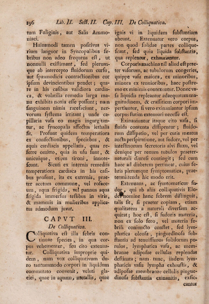 tum Fuliginis, aut Salis Ammo* iliaci. Huiusmodi tamen pofitivus vi- rium languor in Syncopalibus fe¬ bribus non adeo frequens eft, ut nonnulli exiftimant,, fed plerum¬ que ab intercepto fluidorum curfu, aut fpasmodicis contractionibus cor ipfum devincientibus pendet ; qua¬ re in his cafibus validiora cardia¬ ca, <5c volatilia remedia larga ma¬ nu exhibita noxia efle poliunt; nam fanguinem nimis rarefaciunt, ner¬ vorum fyflema irritant ; unde ca¬ pillaria vafa eo magis ingurgitan¬ tur, ac fyncopalis aflfetflus lethalis fit. Profunt quidem temperatiora ex confetftionibus, fpeciebus , & aquis cardiacis appellatis, quas re¬ ferre omitto, quia in ufu funt, <$t unicuique, etiam tironi , innote- fcunt. Sicuti ex internis remediis temperatiora cardiaca in his cafi¬ bus profunt, ita ex externis, prae¬ ter acetum commune, vel roface- um, aqua frigida, vel pannus aqua frigida immerfus teftibus in viris, & mammis in mulieribus applica¬ tus admodum juvat. CAPVT III. De Colliquativa. olliquativa eft illa febris con¬ tinuae fpecies , in qua cor¬ pus vehementer, feu cito extenua¬ tur. Colliquativa improprie qui¬ dem , nam vox colliquativum du¬ ro tantummodo corpori in liquidum commutato convenit, veluti gla¬ ciei, quae in aquam,, lxtetallis^ quae % ignis vi in liquidam fnbflantiam abeunt. Extenuatur vero corpus, non quod folidae partes collique- fcant, fed quia liquida fubftantia, qua replentur, exhauriantur. Corporis machina nil aliud eft prae¬ ter vaforum, ac tubulorum congeries, quippe vafa maiora, ex minoribus, minora ex tenuioribus, haec poftre- mo ex minimis contexuntur. Donec va¬ fa liquidis repleantur adaequatam ma¬ gnitudinem, & craflitiem corpori im¬ pertiuntur, fi vero exinaniantur ipfum corpus ftatim extenuari necefle eft. Exinaniuntur itaque cito vafa, fi fluida contenta diffipentur; fluido¬ rum diflipatio, vel per cutis meatus aucfta perfpiratione, aut fudore,vel per inteftinorum fecretoria alvi fluxu, vel denique per renum tubulos praeter- naturali diurefi contingit ; fed cum haec ad diabetem pertineat, cuius fe¬ bris plerumque fymptomatica, prae¬ termittenda hic modo erit. Extenuans, ac fymtomaticus- fi> dor > qui ab aliis colliquativis Elo- dePnomine hanc febrem diftinguit, talis fit, fi praeter copiam , etiam qualitatem a naturali diverfam ac¬ quirat ; hoc eft, fi fudoris materia, non ex folo fero, vel materia fe¬ brili coniumflo conftet, fed lym¬ phatica oleofa , pinguedinofa fub- ftantia ad tenuiflimos folidorum po- rulos, lymphatica vafa, ac mem¬ branae adipofae cellulas replendas deftinata ; nam-tunc, iisdem lym¬ phaticis vafis lympha exhauftis, St adipofae membranae cellulis pingue- dinofa fubftantia exinanitis, exfic- cantuir 1