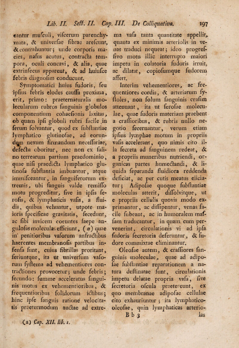 cantur mufculi, vifcerum parenchy- ma vafa tanta quantitate appellit* mata, & univerfae fibrae arefcunt, quanta ex minimis arteriolis in ve- & contrahuntur; unde corporis ma- nas traduci nequeat; ideo progref- cies, nafus acutus, contrada tem- fivo motu illic interrupto maiori pora, oculi concavi, St alia, quae impetu in colatoria fu doris irruit, extrinfecus apparent, St ad Juiiufce ac dilatat, copiofumque fudorem febris diagnofim conducunt. affert. Symptomatici huius fudoris, feu Interim vehementiores* ac fre- ipfius febris clodes cauffa proxima, quentiores cordis, St arteriarum fy- erit, primo: praeternaturalis nio- floles, non folum fanguinis crafim lecularum rubros fanguinis globulos attenuant, ita ut ferofae molecu- componentium cohaefionis laxitas, lae, quae fudoris materiam praebent eb quam ipfi globuli rubri facile .in a crallioribus, St rubris nullo ne- ferum folvantur, quod ex fubflantiae gotio fecernantur, veruiii etiam lymphatico glutinofae, ad eorun- ipfius lymphae motum in propriis de^n nexum firmandum neceffariae, vafis accelerant, quo nimis cito il- deredu oboritur, nec non ex fali- la fecreta ad fanguinem redeat, St no terrearum partium praedominio, a propriis muneribus nutriendi, or- quae nifi praedida lymphatico glu- ganicas partes humedandi, St li- tinofa fubflantia imbuantur, atque quida feparanda fluidiora reddenda immifceantur, in fanguiferorum ex- deficiat, ac per cutis meatus eiicia- tremis, ubi fanguis valde remiffo tur; Adipofae quoque fubflantiae motu progreditur, five in ipfis fe- moleculas atterit, diffolvitque, ut rofis, St lymphaticis vafis, a flui- e propriis cellulis quovis modo ex- dis, quibus vehuntur, utpote ma- primantur, ac diffipentur, venas fa- ioris fpecificae gravitatis, fecedunt, cile fubeant, ac in humoralem maf- ac fibi invicem coeuntes faepe an- iam traducantur, in quam cum per- gulofasmoleculasefficiunt, (a) quae venerint, circulationis vi ad ipfa in' penitioribus vaforum anfradibus fudoris fecretoria deferuntur , St fu» haerentes membranofis partibus inr dore commixtae eliminantur, fenfa funt, cuius fibrillas proritant, Oleofae autem, St crafliores fan- feriuntque, ita ut univerfum vafo- guinis moleculae, quae ad adipo- rum fyfiema ad vehementiores con- fae fubflantiae reparationem a na- tradiones provocetur; unde febris; tura deflinatae funt, circulationis fecundo: fumme acceleratus fangui- impetu delatae propria vafa, five nis motus ex vehementioribus, St fecretoria ofcula praetereunt, ex frequentionbus folidorum idibus; quo membranae adipofae cellulae hinc ipfe fanguis ratione velocita- cito exhauriuntur ; ita Ivmphatico- iis praetermodum audae ad extre- oleofae, quin lymphaticas arterio- B b >3 las Ca) Cap. XII lib. i>
