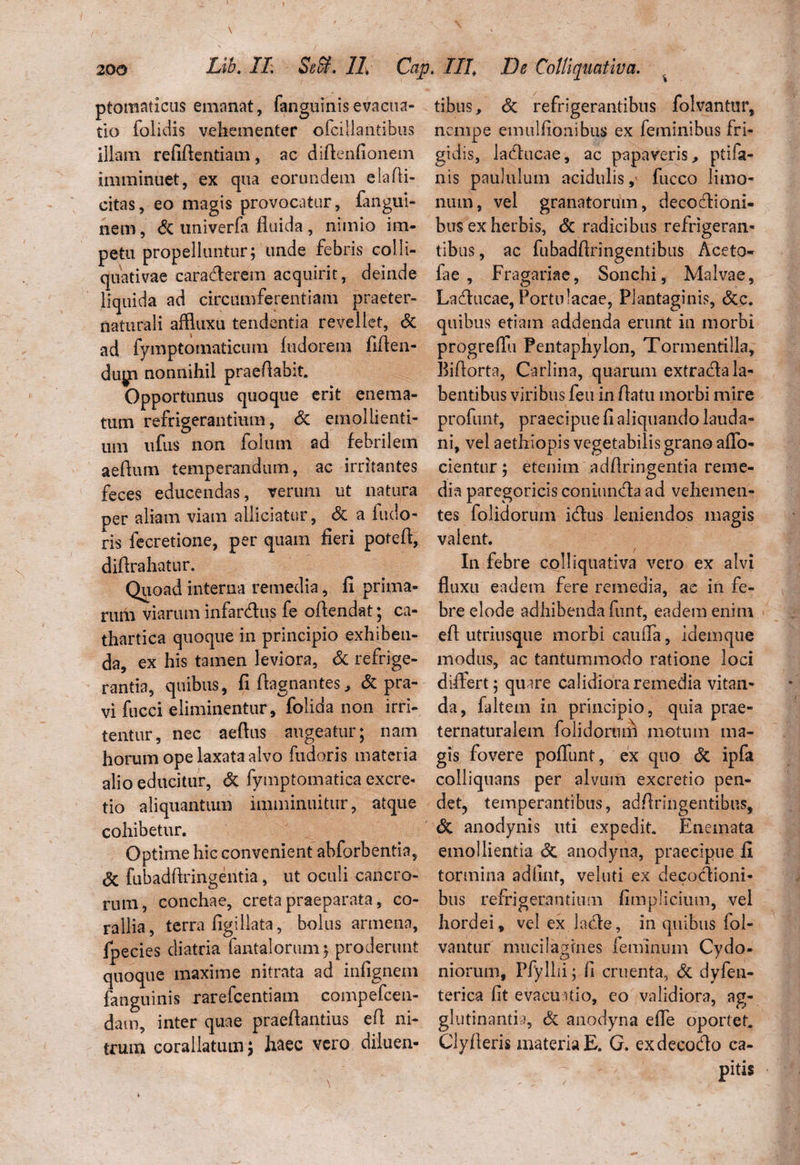 f 200 Lib. II. SeSf. II Cap. III De Colliquativa. ptomaticus emanat, fanguinisevacua¬ tio folidis vehementer ofcillantibus illam refifientiam, ac diftenfionem imminuet, ex qua eorundem elafii- citas, eo magis provocatur, fangui- nem, dc univerfa fluida , nimio im¬ petu propelluntur; unde febris colli- quativae caracfierem acquirit, deinde liquida ad circumferentiam praeter- naturali affluxu tendentia revellet, dc ad fymptomaticum fudorem fiften- duj^n nonnihil praeflabit. Opportunus quoque erit enema- tum refrigerantium, dc emollienti¬ um ufus non folum ad febrilem aedum temperandum, ac irritantes feces educendas, verum ut natura per aliam viam allidatur, dc a fudo- ris fecretione, per quam fieri poteft, diftrahatur. Quoad interna remedia, fi prima¬ rum viarum infar&us fe offendat; ca- thartica quoque in principio exhiben¬ da, ex his tamen leviora, dc refrige¬ rantia, quibus, fi fiagnantes, <3c pra¬ vi fucci eliminentur, folida non irri¬ tentur, nec aeflus augeatur; nam horum ope laxata alvo fudoris materia alio educitur, de fymptomatica excre- tio aliquantum imminuitur, atque cohibetur. Optime hic convenient abforbentia, de fubadflringentia, ut oculi cancro¬ rum, conchae, creta praeparata, co¬ rallia, terra figiliata, bolus armena, fpecies diatria fantalorum; proderunt quoque maxime nitrata ad infignem fanguinis rarefcentiam eompefcen- dam, inter quae praeflantius e fi ni¬ trum corallatum; haec vero diluen¬ tibus, de refrigerantibus folvantur, nempe emulfionibus ex feminibus fri¬ gidis, ladtucae, ac papaveris, ptifa- nis paululum acidulis, fucco limo- num, vel granatorum, deco&ioni- bus ex herbis, dc radicibus refrigeran¬ tibus , ac fubadftringentibus Aceto- fae , Fragariae, Sonchi, Malvae, Laclucae, Portulacae, Plantaginis, dcc. quibus etiam addenda erunt in morbi progreflu Pentaphylon, Tormentilla, Bifiorta, Carlina, quarum extracfla la¬ bantibus viribus feu in fiatu morbi mire profluit, praecipue fi aliquando lauda- ni, vel aethiopis vegetabilis grano afio- cientur; etenim adfiringentia reme¬ dia paregoricis coniundla ad vehemen¬ tes folidorum idtus leniendos magis valent. In febre colliquativa vero ex alvi fluxu eadem fere remedia, ac in fe¬ bre elode adhibenda funt, eadem enim efl utriusque morbi caufla, idemque modus, ac tantummodo ratione loci differt; quire calidiora remedia vitan¬ da, faltem in principio, quia prae- ternaturalem folidorum motum ma¬ gis fovere poflunt, ex quo dc ipfa colliquans per alvum excretio pen¬ det, temperantibus, adfiringentibus, dc anodynis uti expedit. Enemata emollientia dc anodyna, praecipue fi tormina adflnt, veluti ex decodioni- bus refrigerantium fimplicium, vel hordei, vel ex.lade, in quibus fol¬ vantur mucilagfnes feminum Cydo¬ niorum, Pfyllii; fi cruenta, dc dyfen- terica fit evacuatio, eo validiora, ag¬ glutinantia, dc anodyna efle oportet. Clyfleris materia E. G. exdecodo ca¬ pitis