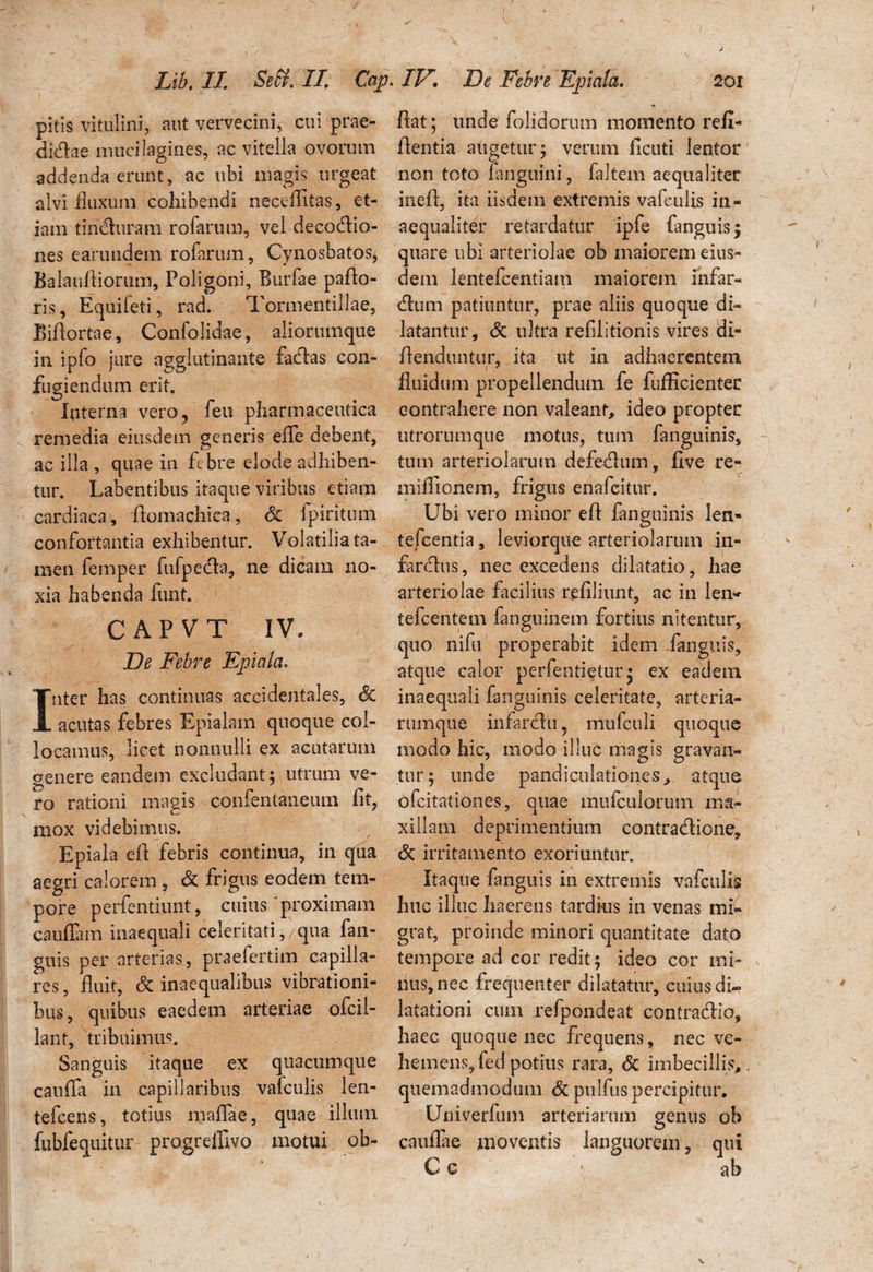 pitis vitulini, aut vervecini, cui prae- djdae inucilagines, ac vitella ovorum addenda erunt, ac ubi magis urgeat alvi fluxum cohibendi neceAitas, et¬ iam tinduram rofarum, vel decodio- nes earundein rofarum, Cynosbatos, Balau Aiorum, Poligoni, Burfae paAo- rls, Equifeti, rad. Tormentillae, BiAortae, Confolidae, aliorumque in ipfo jure agglutinante fadas con¬ fugiendum erit. Interna vero, feu pharmaceutica remedia eiusdem generis efle debent, ac illa , quae in febre elode adhiben¬ tur. habentibus itaque viribus etiam cardiaca, Aomachica, & fpiritum confortantia exhibentur. Volatilia ta¬ men femper fufpeda, ne dicam no¬ xia habenda funt. CAPVT IV. De Febre Epiala. nter has continuas accidentales, Sc acutas febres Epialam quoque col¬ locamus, licet nonnulli ex acutarum genere eandem excludant; utrum ve¬ ro rationi magis confentaneum iit, mox videbimus. Epiala eA febris continua, in qua aegri calorem , & frigus eodem tem¬ pore perfentiunt, cuius proximam cauffam inaequali celeritati, qua fan- guis per arterias, praefertim capilla¬ res , fluit, & inaequalibus vibrationi¬ bus , quibus eaedem arteriae ofcil- lant, tribuimus. Sanguis itaque ex quacumque cauffa in capillaribus vafculis len- tefcens, totius maflae, quae illum fubfequitur pro.greffivo motui ob- Aat; unde folidorum momento refi- Aentia augetur; verum Acuti lentor non toto fangtiini, faltem aequaliter ineft, ita iisdem extremis vafculis in¬ aequaliter retardatur ipfe fanguis; quare ubi arteriolae ob maiorem eius¬ dem lentefcentiatn maiorem infar- dum patiuntur, prae aliis quoque di¬ latantur, & ultra refiiitionis vires di- Aenduntur, ita ut in adhaerentem fluidum propellendum fe fufficienter contrahere non valeant, ideo propter utrorumque motus, tum fanguinis, tum arteriolarum defedum, Ave re- miflionem, frigus enafcitur. Ubi vero minor e A fanguinis len- tefcentia, leviorque arteriolarum in- fardus, nec excedens dilatatio, hae arteriolae facilius reAJiunt, ac in len*- tefcentem fanguinem fortius nitentur, quo nifu properabit idem fanguis, atque calor perfentietur; ex eadem inaequali fanguinis celeritate, arteria- rumque infardu ? mufculi quoque modo hic, modo illuc magis gravan¬ tur; unde pandiculationes, atque ofcitationes, quae mufculorutn ma¬ xillam deprimentium contradione, Sc irritamento exoriuntur. Itaque fanguis in extremis vafculis huc illuc haerens tardius in venas mi¬ grat, proinde minori quantitate dato tempore ad cor redit; ideo cor mi¬ nus, nec frequenter dilatatur, cuius di» latationi cum refpondeat contradic, haec quoque nec frequens, nec ve¬ hemens, fed potius rara, <$c imbecillis, quemadmodum <5c pulfus percipitur. Univerfum arteriarum genus oh caullae moventis languorem, qui »,