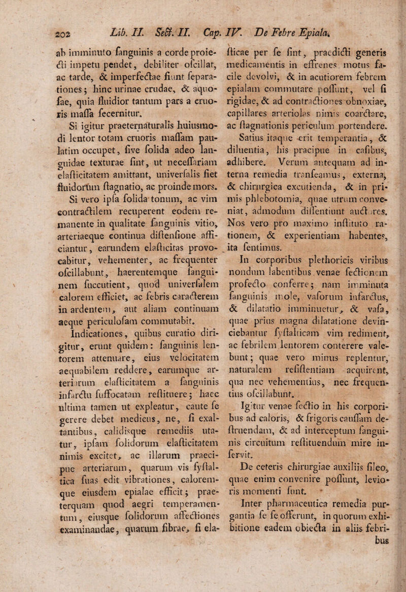ah imminuto fanguinis a corde proie- <fii impetu pendet, debiliter ofcillat, ac tarde, & imperfecfiae fiunt fepara- tiones; hinc urinae crudae, St aquo- fae, quia fluidior tantum pars a eruo» ris maffa fecernitur* Si igitur praeternaturalis huiustlio- di lentor totam cruoris maflam pau- latim occupet, five folida adeo lan¬ guidae texturae fint, ut neceffariam eiafiicitatem amittant, univerfalis fiet fluidorum flagnatio, ac proinde mors» Si vero ipfa folida tonum, ac vim eontracfiilem recuperent eodem re¬ manente in qualitate fanguinis vitio, arteriaeque eontinua diflenfione affi¬ ciantur, earundem elaflicitas provo¬ cabitur, vehementer, ac frequenter ofcillabunt, haerentemque fangui- nem fuccutient, quod univerfalem calorem efficiet, ac febris caracfierem in ardentem* aut aliam continuam aeque periculofam commutabit* Indicationes , quibus curatio diri¬ gitur, erunt quidem: fanguinis len¬ torem attenuare, eius velocitatem aequabilem reddere, earumque ar¬ teriarum eiafiicitatem a fanguinis infanfhi fuffocatam refiituere; haec ultima tamen ut expleatur, caute fe gerere debet medicus, ne, 11 exal¬ tantibus, calidisque remediis uta¬ tur, ipfam folidorum eiafiicitatem nimis excitet, ac illarum praeci¬ pue arteriarum, quarum vis fyfial- tica fuas edit vibrationes, calorem¬ que eiusdem epialae efficit; prae¬ terquam quod aegri temperamen¬ tum, eiusque folidorum affecfiiones examinandae, quarum fibrae* fi ela- fiicae per fe fint, praediefii generis medicamentis in effrenes motus fa¬ cile devolvi, St in acutiorem febrem epialam commutare poffunt, vel fi rigidae, & ad contracfiiones obnoxiae, capillares arteriolas nimis coartfiare, ac fiagnationis periculum portendere. Satius itaque erit temperantia, St diluentia, his pracipue in cafibus, adhibere. Verum antequam ad in¬ terna remedia tranfeamus, externa, St chirurgica excutienda. St in pri¬ mis phlebotomia, quae utrum conve¬ niat, admodum diffentiunt au (fi ; res. Nos vero pro maximo infiituto ra¬ tionem, St experientiam habentes, ita fentimus. In corporibus plethoricis viribus nondum labentibus venae fedionem profedo conferre; nam imminuta fanguinis mole, vaforum infardus. St dilatatio imminuetur* & vafa, quae prius magna dilatatione devin¬ ciebantur fyfialticam vim rediment,, ac febrilem lentorem conterere vale¬ bunt ; quae vero minus replentur, naturalem refifientiam acquirent, qua nec vehementius, nec frequen¬ tius ofcillabunt* Igfiur venae fecfiio in his corpori¬ bus ad caloris. St frigoris cauffam de¬ finiendam, St ad interceptum fangui¬ nis circuitum refiituendum mire in- fervit. De ceteris chirurgiae auxiliis fileo, quae enim convenire poffunt, levio¬ ris momenti funt. Inter pharmaceutica remedia pur¬ gantia fe fe offerunt, in quorum exhi¬ bitione eadem obieda in aliis febri¬ bus