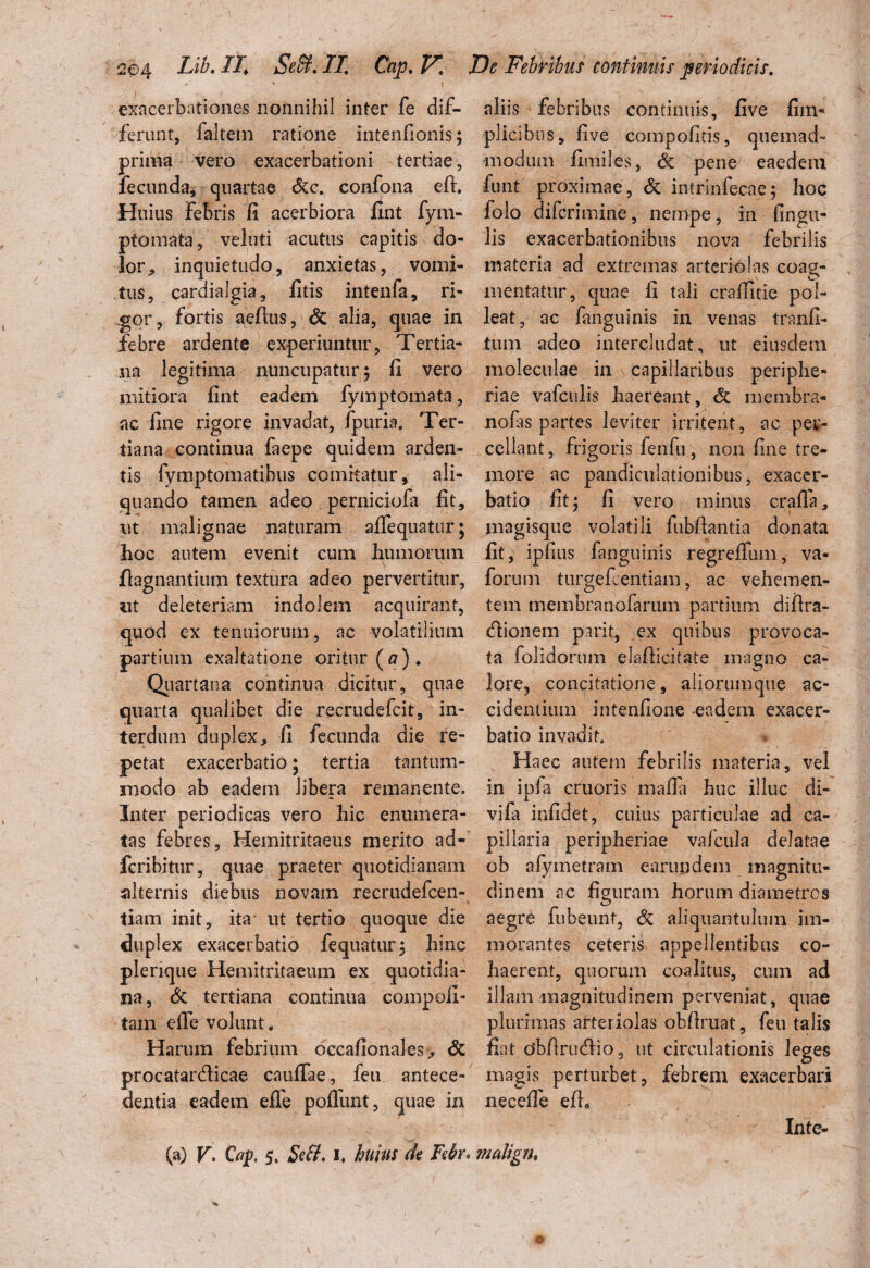 204 Lib.II. Sebi. IT. Cap.V. •* v V j exacerbationes nonnihil inter fe dif¬ ferant, faltem ratione intenllonis; prima vero exacerbationi tertiae, fecunda, quartae &c. confona eft. Huius febris fi acerbiora fint fym- ptomata, veluti acutus capitis do¬ lor, inquietudo, anxietas, vomi¬ tus, cardialgia, fitis intenfa, ri¬ gor, fortis aefius, & alia, quae in febre ardente experiuntur, Tertia¬ na legitima nuncupatur ; fi vero mitiora fint eadem fymptomata, ac fine rigore invadat, fpuria. Ter¬ tiana continua faepe quidem arden¬ tis fymptomatibus comitatur, ali¬ quando tamen adeo perniciofa fit, ut malignae naturam aflequatur; hoc autem evenit cum humorum flagnantium textura adeo pervertitur, ut deleteriain indolem acquirant, quod ex tenuiorum, ac volatilium partium exaltatione oritur ( a )♦ Quartana continua dicitur, quae quarta qualibet die recrudefcit, in¬ terdum duplex, fi fecunda die re¬ petat exacerbatio * tertia tantum¬ modo ab eadem libera remanente. Inter periodicas vero hic enumera¬ tas febres, Hemitritaeus merito ad- fcribitur, quae praeter quotidianam alternis diebus novam recrudefcen- tiam init, ita- ut tertio quoque die duplex exacerbatio fequatur; hinc plerique Hemitritaeum ex quotidia¬ na, & tertiana continua compofi- tam efie volunt. Harum febrium dccafionales> & procatardicae cauffae, feu antece¬ dentia eadem efie poflunt, quae in De Febribus continuis periodicis. aliis febribus continuis, five fim- pli cibus, five compofitis, quemad¬ modum fimiles, & pene eaedem funt proximae, & intrinfecae; hoc folo difcrimine, nempe, in lingu¬ lis exacerbationibus nova febrilis materia ad extremas arteriolas coag¬ mentatur, quae fi tali crafiitie pol¬ leat, ac fanguinis in venas tranfi- tum adeo intercludat, ut eiusdem moleculae in capillaribus peripbe- riae vafculis haereant, & membra* nofis partes leviter irritent, ac per¬ cellant , frigoris ferifu, non fine tre¬ more ac pandiculationibus, exacer¬ batio fit; fi vero minus crafia, magisque volatili fubfbntia donata fit, ipfius fanguinis regrefliim, va« forum turgefcentiam, ac vehemen¬ tem membranofarum partium difira- dionem parit, ex quibus provoca¬ ta folidorum elafiicitate magno ca¬ lore, concitatione, aliorumque ac¬ cidentium intenfione eadem exacer¬ batio invadit. Haec autem febrilis materia, vel in ipfa cruoris mafia huc illuc di- vifa infidet, cuius particulae ad ca¬ pillaria peripheriae vafcula delatae ob alymetram earundem magnitu¬ dinem ac figuram horum diametros aegre fubeimt, & aliquantulum im- morantes ceteris appellentibus co¬ haerent, quorum coalitus, cum ad illam magnitudinem perveniat, quae plurimas arteriolas obfiruat, feu talis fiat dbfirudio, ut circulationis leges magis perturbet, febrem exacerbari necefie efh Inte-