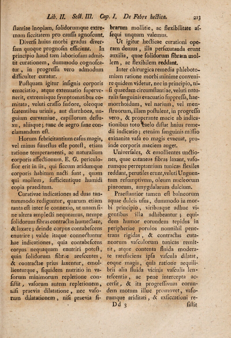 fiantiae Inopiam, folidorumque extre- brarum mollitie, ac flexibilitate af- mam ficcitatem pro caufla agnofcunt. fequi unquam valemus» Diverfi huius morbi gradus diver- Ut igitur hedicae curationi ope- fam quoque prognofin efficiunt. In ram demus , illa perfcrutanda erunt principio haud tam laboriofam admit- auxilia, quae folidorum fibratn mol- tit curationem, dummodo cognofca- lem, ac flexibilem reddant, tur , in progreflu vero admodum Inter chirurgica remedia phleboto» difficulter curatur. Poflquam igitur infignis corporis emaciatio, atque extenuatio fuperve- nerit, extremisque fymptomatibus co¬ mitata, veluti craffo fudore, oleoque miam ratione morbi minime conveni¬ re quidem videtur, nec in principio, ni- fi quaedam circumflantiae, veluti natu¬ ralis fanguinis evacuatio fiippreffa, hae- niorrhoidum, vel narium, vel men- fcatentibus urinis, aut diarrhoea, 1111- flruorum, illam poflulent, in progreffii guium curvamine, capillorum deflu- vero, di properante macie ab indica- xu, aliisque; tunc de aegro fanecon- tionibus totolraelo diflat huius reme- elamandum efl. dii indicatio; etenim fanguinis miffio Horum febricitantium cafus magis, exinanita vafa eo magis evacuat, pro- vel minus funeflus efle potefl, etiam inde corporis maciem auget, ratione temperamenti, ac naturalium Univerfales, di emollientes undio- eorporis affe&ionum. E. G. periculo- nes, quae cutaneas fibras laxant, vafo- fior erit in iis, qui ficcum aridumque rumqueperreptantium tunicas flexiles corporis habitum nadi funt, quam reddant, perutiles erunt,veluti Unguen- qui mollem, fufficientique hurnidi tum refumptivum, oleum nucleorum copia praeditum. pineorum, amygdalarum dulcium. Curativae indicationes ad duas tan- Praeflantior tamen efl balneorum tummodo rediguntur, quarum etiam aquae dulcis ufus, dummodo in mor- tanta efl inter fe connexio, ut unam fi- bi principio , viribusque adhuc vi¬ ne altera ampledti nequeamus, nempe gentibus illa adhibeantur; equi- folidorum fibras contradas humedare, dem humor eorundem tepidus in di laxare; deinde corpus contabefcens enutrire ; valde itaque conneduntur hae indicationes, quia contabefcens corpus nequaquam enutriri potefl, quin folidorum fibrae arefcentes, di contradae prius laxentur, emol- lienturque ? fiquidem nutritio in va- forum minimorum repletione con- fiAit ^ vaforum autem repletionem, cerfit, di ita progreffivum eorun- liifi praevia dilatatione, nec vafo- dem motum illuc promovet, vafo¬ rum dilatationem , nifi praevia fi- rumque ariditati, di exficcationi re- Dd 3 fiflit peripheriae porulos nonnihil pene¬ trans rigidas , di contradas cuta¬ neorum vafculoruni tunicas remit¬ tit, atque contenta fluida modera¬ te rarefaciens ipfa vafcula dilatat, eoque magis, quia ratione aequili¬ brii alia fluida vicinis vafculis len- tefcentia , ac pene intercepta ac- /