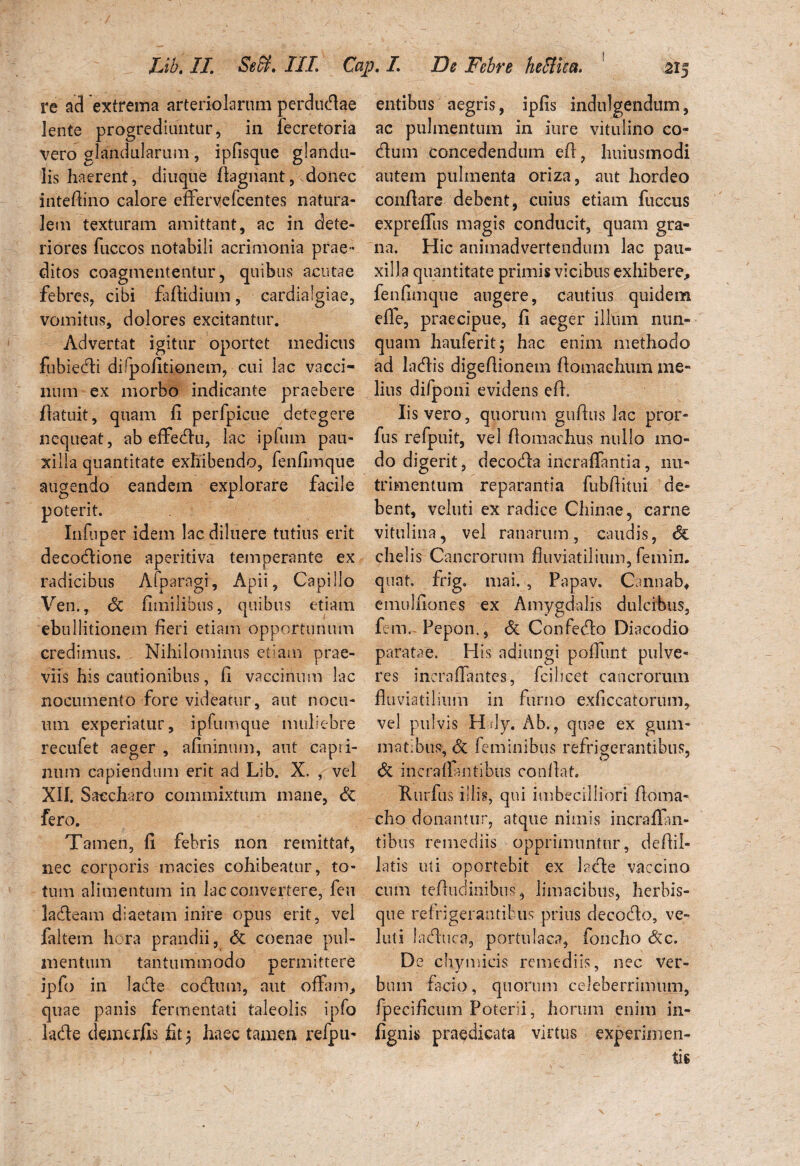 re ad extrema arteriolarum perdudae lente progrediuntur, in fecretoria vero glandularum , ipfisque glandu¬ lis haerent, diuque flagiiant, donec inteflino calore effervefcentes natura¬ lem texturam amittant, ac in dete¬ riores fuccos notabili acrimonia prae¬ ditos coagmententur, quibus acutae febres, cibi faflidium, cardialgiae, vomitus, dolores excitantur. Advertat igitur oportet medicus fubiedi difpofitionem, cui lac vacci¬ num ex morbo indicante praebere flatuit, quam fi perfpicue detegere nequeat, ab effedu, lac ipfum pau¬ xilla quantitate exhibendo, fenfimque augendo eandem explorare facile poterit. Infuper idem lac diluere tutius erit decodione aperitiva temperante ex radicibus Afparagi, Apii, Capillo Ven., Sc fimilibus, quibus etiam ebullitionem fieri etiam opportunum credimus. Nihilominus etiam prae¬ viis his cautionibus, fi vaccinum lac nocumento fore videatur, aut nocu¬ um experiatur, ipfumque muliebre recufet aeger , afininum, aut capii- num capiendum erit ad Lib. X. , vel XII. Saccharo commixtum mane, & fero. Tamen, fi febris non remittat, nec corporis macies cohibeatur, to¬ tum alimentum in lac convertere, feu ladeam diaetam inire opus erit, vel ialtem hora prandii, & coenae pul¬ mentum tantummodo permittere ipfo in lade codum, aut offam, quae panis fermentati taleolis ipfo lade demerfis fit 5 haec tamen refpu- entibus aegris, ipfis indulgendum, ac pulmentum in iure vitulino co¬ elum concedendum efl, huius modi autem pulmenta oriza, aut hordeo conflare debent, cuius etiam fuccus expreffus magis conducit, quam gra¬ na. Hic animadvertendum lac pau¬ xilla quantitate primis vicibus exhibere, fenfimque augere, cautius quidem effe, praecipue, fi aeger illum nun¬ quam hauferit; hac enim methodo ad ladis digefiionem ftomaehum me¬ lius difponi evidens efl» Iis vero, quorum guflus lac pror- fus refpuit, vel fiomachus nullo mo¬ do digerit, decoda incraffantia, nu¬ trimentum reparantia fubflitui de¬ bent, veluti ex radice Chinae, carne vitulina, vel ranarum, caudis, & chelis Cancrorum fluviatilium, femin. quat. frig. mai. , Papav. Cannaba emulfiones ex Amygdalis dulcibus, fem.- Pepon., & Confedo Diacodio paratae. His adiungi poffunt pulve¬ res inera flantes, fcilicet- cancrorum fluviatilium in furno exficcatorum, vel pulvis Hdy. Ab., quae ex gum¬ matibus, & feminibus refrigerantibus, & incraffantibus conflat. Rurfus i!lis, qui imbecilliori floma- cho donantur, atque nimis incrafTan- tibus remediis opprimuntur, deflil- latis uti oportebit ex lade vaccino cum tefludinibns, limacibus, herbis¬ que refrigerantibus prius decodo, ve¬ luti laduca, portulaca, foncho <5cc. De chymicis remediis, nec ver¬ bum facio, quorum celeberrimum, fpecificum Poterii, horum enim in- fignis praedicata virtus experimen-