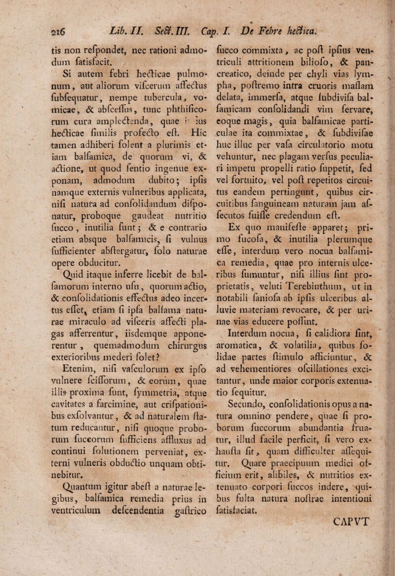 tis non refpondet, nec rationi admo¬ dum fatisfacit. Si autem febri bechicae pulmo¬ num , aut aliorum vifcerum affecftus fubfeqnatur, nempe tubercula, vo¬ micae, St abfceffus, tunc phthifico- rum cura ampledenda, quae r ius hecfticae fiinilis profecto eft. Hic tamen adhiberi folent a plurimis et¬ iam balfamica, de quorum vi, St acftione, ut quod fentio ingenue ex¬ ponam, admodum dubito; ipfis namque externis vulneribus applicata, nifi natura ad confolidandum difpo- natur, proboque gaudeat nutritio fucco , inutilia funt; St e contrario etiam absque ballamicis, fi vulnus fufficienter abftergatur, folo naturae opere obducitur. Quid itaque inferre licebit de bal- fa morum interno ufu, quorum a Hio, St confolidationis effecftus adeo incer¬ tus effiet, etiam fi ipfa ballama natu¬ rae miraculo ad vifceris affecfti pla¬ gas afferrentur, iisdemque appone¬ rentur , quemadmodum chirurgus exterioribus mederi folet? Etenim, nifi vafcLilorum ex ipfo vulnere fcifforum, St eorum, quae illi» proxima funt, fymmetria, atque cavitates a farcimine, aut crifpationi- bus exfolvantur, St ad naturalem fla¬ tum reducantur, nifi quoque probo¬ rum fuccorum fufficiens affluxus ad continui folutionem perveniat, ex¬ terni vulneris obdu&io unquam obti¬ nebitur. Quantum igitur abefi a naturae le¬ gibus, balfamica remedia prius in ventriculum defcendentia gaftrico fucco commixta, ac pofi ipfius ven¬ triculi attritionem biliofo, St pan¬ creatico, deinde per chyli vias lym¬ pha, pofiremo intra cruoris maflam delata, immerfa, atque fubdivifa bal- famicam confolidandi vim fervare, eoque magis, quia balfamicae parti¬ culae ita commixtae, St fubdivifae huc illuc per vafa circulatorio motu vehuntur, nec plagam verfus peculia¬ ri impetu propelli ratio fuppetit, fed vel fortuito, vel pofi: repetitos circui¬ tus eandem pertingunt, quibus cir¬ cuitibus fanguineam naturam jam af- fecutos fuiffie credendum eft. Ex quo manifefte apparet; pri¬ mo fucofa. St inutilia plerumque effe, interdum vero nocua balfami¬ ca remedia, quae pro internis ulce¬ ribus fumuntur, nifi illitis fint pro¬ prietatis, veluti Terebinthum, ut in notabili faniofa ab ipfis ulceribus al¬ luvie materiam revocare, St per uri¬ nae vias educere poffint* Interdum nocua, fi calidiora fint, aromatica. St volatilia, quibus fo- lidae partes ftimnlo afficiuntur, <5c ad vehementiores ofcillationes exci¬ tantur, unde maior corporis extenua¬ tio lequitur. Secundo, confolidationis opus a na¬ tura omnina pendere, quae fi pro¬ borum fuccorum abundantia frua- tur, illud facile perficit, fi vero ex- haufta fit, quam difficulter affiequi- tur. Quare praecipuum medici of¬ ficium erit, alibiles. St nutritios ex¬ tenuato corpori fuccos indere, qui¬ bus fulta natura noftrae intentioni fatisfaciat. CAPVT