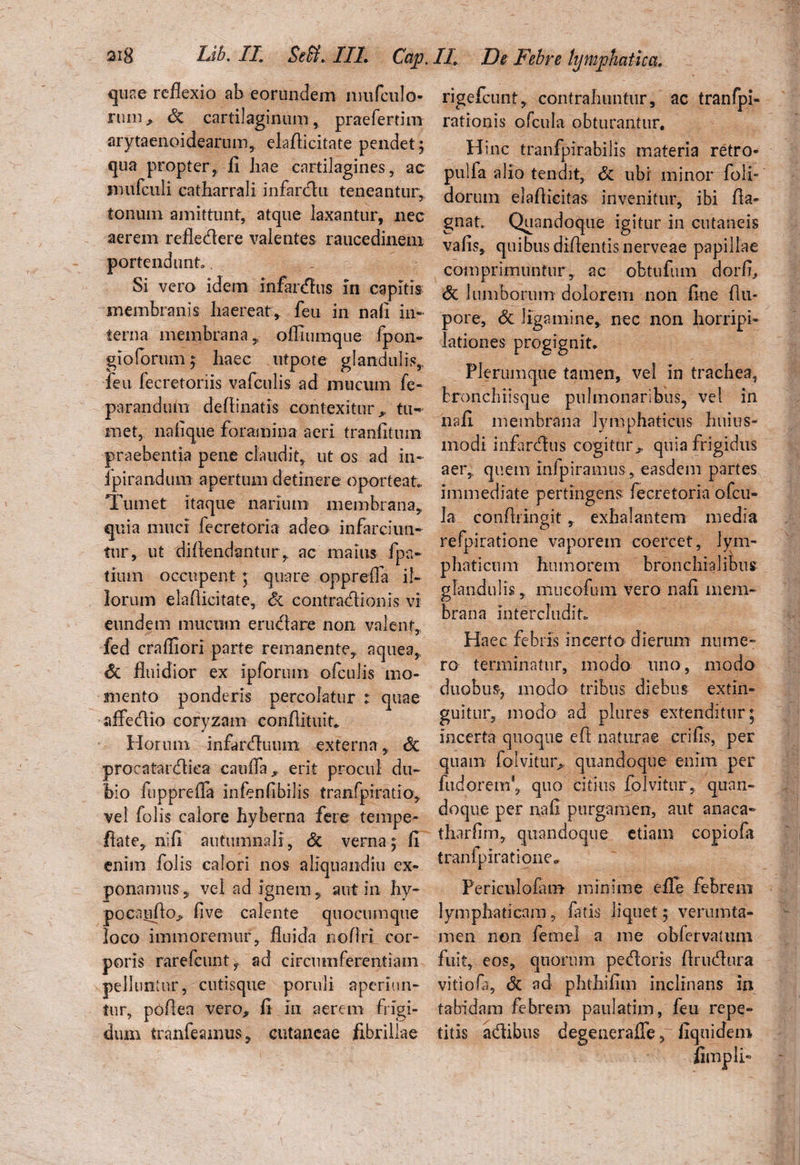 quae reflexio ab eorundem nmfcuJo- ruin, Si cartilaginum, praefertim arytaenoidearum, elafticitate pendet 5 qua propter, fi hae cartilagines, ac mufculi catharrali infarctu teneantur, tonum amittunt, atque laxantur, nec aerem refledere valentes raucedinem portendunt.. Si vero idem infardus in capitis membranis haereat, feu in nafi in¬ terna membrana, ofliumqtie fpon- gioforum ; haec utpote glandulis, feu fecretoriis vafculis ad mucum fe- paranduin defiinatis contexitur, tiw met, nafique foramina aeri tranfitum praebentia pene claudit, ut os ad in- Ipirandum apertum detinere oporteat.. Tumet itaque narium membrana, quia muci fecretoria adeo infarciun¬ tur, ut diflendantur, ac maius fpa- tium occupent ; quare opprefla il¬ lorum elafiicitate. Si contradionis vi eundem mucum erudare non valent, fed craffiori parte remanente, aquea. Si fluidior ex ipforum ofculis mo¬ mento ponderis percolatur : quae affedio coryzam conAituit. Horum infarduum externa, Si procatardka canifa^ erit procul du¬ bio fupprefla infenfibilis tranfpiratio, vel folis calore hyberna fere tempe- fiate, nifi autumnali, Si verna; fi enim folis calori nos aliquaiidiu ex¬ ponamus , vel ad ignem, aut in hy- pocaiifio^ flve calente quocumque loco immoremur, fluida nofiri cor¬ poris rarefcunty ad circumferentiam pelluntur, cutisque poruli aperiun¬ tur, pofiea vero, fi in aerem frigi¬ dum tranfeamus, cutaneae fibrillae rigefeunt, contrahuntur, ac tranfpi- rationis ofcula obturantur. Hinc tranfpirabilis materia retro- pulfa alio tendit, Si ubi minor (oli¬ dorum elafiicitas invenitur, ibi fla- gnat. Quandoque igitur iti cutaneis vafis, quibus diflentisnerveae papillae comprimuntur, ac obtufum dor fi. Si lumborum dolorem non fine fiu- pore. Si ligamine, nec non horripi¬ lationes progignit* Plerumque tamen, vel in trachea, bronchiisque pulmonaribus, vel in nafi membrana lymphaticus huius- modi infardus cogitur., quia frigidus aer, quem Infpiramus, easdem partes immediate pertingens fecretoria ofcu¬ la confiringit, exhalantem media refpiratione vaporem coercet, lym¬ phaticum humorem bronchialibus glandulis, mucofum vero nafi mem¬ brana intercludit* Haec febris incerto dierum nume¬ ro terminatur, modo uno, modo duobus, modo tribus diebus extin- guitur, modo ad plures extenditur; incerta quoque efi naturae erifis, per quam folvitur* quandoque enim per fudorem*, quo citius fblvitur, quan¬ doque per nafi purgamen, aut anaca- tharflm, quandoque etiam copiofa tranfpiratione» Periculofam minime eile febrem lymphaticam, fatis liquet; verumta- men non femel a me obfervatum fuit, eos, quorum pedoris flrudura vitiofa. Si ad phthifim inclinans in tabidam febrem paulatim, feu repe¬ titis adibus degenerafTe, fiquidem Ampli-