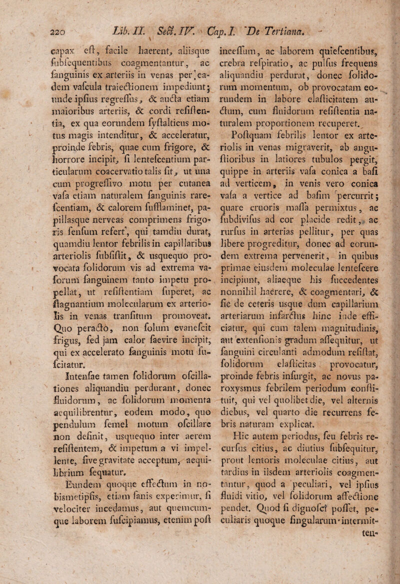 capax efl, facile haerent» aliisque fublequentibus coagmentantur, ac fanguinis ex arteriis in venas per [ea¬ dem vafcula traie&ionem impediunt* undeipfius regteflus, & audla etiam maioribus arteriis, St cordi refiflen- tia, ex qua eorundem fyftalticus mo¬ tus magis intenditur, St acceleratur, proinde febris, quae cum frigore, St horrore incipit, fi lentefce-ntium par¬ ticularum coacervatio talis fit ^ ut una cum progreflivo motu per cutanea vafa etiam naturalem fanguinis rare- fcentiam, St calorem fufflaminet, pa- pillasque nerveas comprimens frigo¬ ris fenfum referf, qui tamdiu durat, qunmdiu lentor febrilis in capillaribus arteriolis fubfiflit, St usquequo pro¬ vocata folidorum vis ad extrema va- forurii fanguinem tanto impetu pro¬ pellat, ut refiftentiam fuperet, ac flagnantium molecularum ex arterio- O Iis in venas tranfitum promoveat. Quo pera&o, non folum evanefcit frigus, fed jam calor faevire incipit, qui ex accelerato fanguinis motu fu- fcitatur. Intenfae tamen folidorum ofcilla- tiones aliquandiu perdurant, donec fluidorum, ac folidorum momenta aequi librentur, eodem modo, quo pendulum femel motum ofcillarc non definit, usquequo inter aerem relidentem, St impetum a vi impel¬ lente, five gravitate acceptum, aequi¬ librium fequatur. Eundem quoque effedum in no- bismetipfis, etiam fanis experimur, fi velociter incedamus, aut quem cum¬ que laborem fufcipiamus, etenim pofl inceffum, ac laborem quiefcentibus, crebra refpiratio, ac pulfus frequens aliquandiu perdurat, donec folido¬ rum momentum, ob provocatam eo¬ rundem in labore eiafticitatem au- dum, cum fluidorum reflflentia na¬ turalem proportionem recuperet. Poflquam febrilis lentor ex arte¬ riolis in venas migraverit, ab angu- flioribus in latiores tubulos pergit, quippe in arteriis vafa conica a bafi ad verticem, in venis vero conica vafa a vertice ad bafim percurrit; quare cruoris maffa permixtus, ac fubdivifus ad cor placide redit, ac rurfus in arterias pellitur, per quas libere progreditur, donec ad eorun¬ dem extrema pervenerit, in quibus primae eiusdem moleculae lentefcere incipiunt, aliaeque his fuccedentes nonnihil haerere, St coagmentari, & fic de ceteris usque dum capillarium arteriarum infandus hinc inde effi- ciatur, qui cum talem magnitudinis, aut exfenfionis gradum aflequitur, ut fanguini circulanti admodum reddat, folidorum elafiicitas provocatur, proinde febris infurgit, ac novus pa¬ roxysmus febrilem periodum confli- tuif, qui vel quolibet die, vel alternis diebus, vel quarto die recurrens fe¬ bris naturam explicat. Hic autem periodus, feu febris re- eurfus citius, ac diutius fubfequitur, prout lentoris moleculae citius, aut tardius in iisdem arteriolis coagmen¬ tantur, quod a peculiari , vel ipfius fluidi vitio, vel folidorum affedlione pendet. Quod fi dignolci poflet, pe¬ culiaris quoque fingularmirintermit-