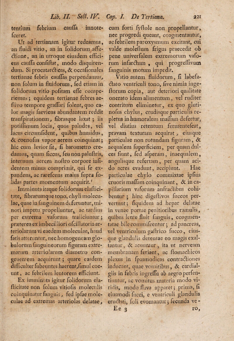 tentium febrimn caufla - innote- fceret. Ut ad tertianam igitur redeamus, an fluidi vitio ? an in folidorum affe¬ ctione, an in utroque eiusdem effici¬ ens caufla confiflat, modo disquiren¬ dum. Si procatarcflicas, & occafionales tertianae febris cauflas perpendamus^ non folum in fluidorum, fed etiam in folidorum vitio pofitam efle compe- riemus; equidem tertianae febres ae- flivo tempore graflari folent, quo ca¬ lor magis faeviens abundantem reddit tranfpirationem, fibrasque laxat ; iis potiffimum locis, quos paludes, vel lacus circumfident, quibus humidus, & coenofus vapor aerem coinquinat; hic cum levior fit, fi barometro cre¬ damus, quam ficcus, feu nonpaluflris, internum aerem nofiro corpore infi- dentem minus comprimit, qui fe ex¬ pandens, ac rarefcens maius fupra fo- lidas partes momentum acquirit/ Imminuta itaque folidorum elaffici- tate, fibrarumque tono, chyli molecu- lae, quae in fanguinem deferuntur, mi¬ nori impetu propelluntur, ac tardius per extrema vaforum traiiciuntur; praeterea ex imbecilliori ofcillatoria ar¬ teriolarum vi eaedem moleculae, haud fatis atteruntur, nechomogeneam glo¬ bulorum (anguineorum figuram extre¬ marum arteriolarum diametro con¬ gruentem acquirunt; quare easdem difficulter fubeuntes haerentffimul coe¬ unt, ac febrilem lentorem efficiunt. Ex imminuta igitur folidorum ela- (licitate non folum vitiofis moleculis coinquinaturfanguis, fed ipfae mole¬ culae ad extremas arteriolas delatae. s _ / cum forti fyflole non propellantur, nec progredi queant, coagmentantur, ac febrilem paroxysmum excitant, cui valde moleflmn frigus praecedit ob pene univerfalem extremorum vafo- rum infartflum , qui progrefllvum fanguinis motum impedit. Vitio autem fluidorum, fi labefa¬ ciat o ventriculi tono, five nimia inge- ftorum copia, aut deteriori qualitate onerato idem alimentum , vel ruditer contritum eliminetur, ex quo gluti- nofus chylus, crudisque particulis re¬ pletus in humoralem maffam defertur, vel diutius retentum fermentefeat, pravam texturam acquirat, eiusque particulae non rotundam figuram, <5c aequalem fuperficiem, per quam dul¬ ces fiunt, fed afperam, inaequalem, angulisque refertam, per quam aci¬ do acres evadunt, accipiunt. Hae particulae chylo commixtae ipfius cruoris maffam coinquinant, & in ca¬ pillarium vaforum anfractibus cohi¬ bentur ; hinc digeflivos fiiccos per¬ vertunt; fiquidem ad hepar delatae in venae portae penitioribus ramulis, quibus lente fluit fanguis, coagmen¬ tatae bile commifcCntur; ad pancreas, vel ventriculum gaflrico fucco, eius- que glandulis detentae eo magis exal¬ tantur, 6z acuuntur , ita ut nerveam membranam feriant, ac fiomachicos plexus in fpasmodicas contracfliones inducant, quae vomitibus, <3t cardial- giis in febris ingreffu ab aegro perfen- tiuntur, ac vomitus materia modo vi¬ ridis, modo flava apparet; prima, fi ejusmodi fucci, e ventriculi glandulis erucflati, foli evomantur; fecunda ve - E e 3 ro,