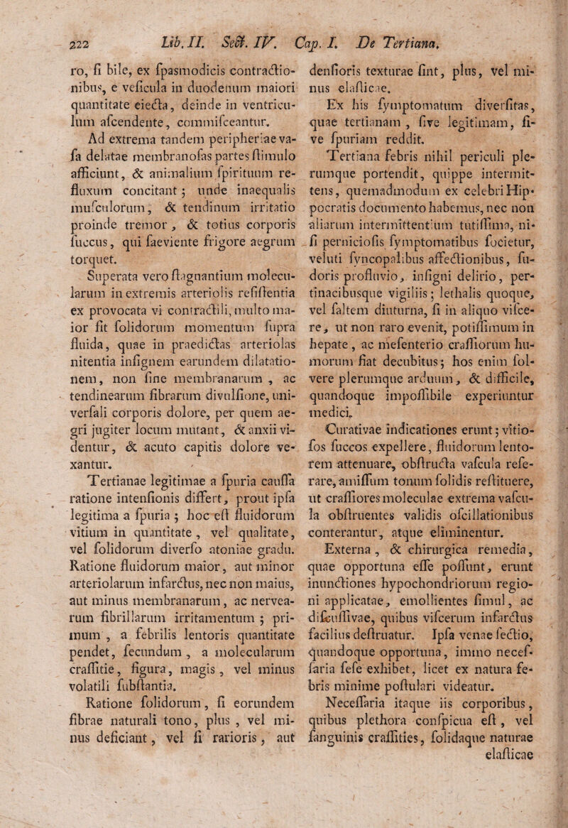 ro, fi bile, ex fpasmodicis contractio¬ nibus, e veiicula in duodenum maiori quantitate eieda, deinde in ventricu¬ lum afcendente, commifeeantur. Ad extrema tandem peripheriae va- fa delatae membranofas nartes ftimulo J afficiunt, <3c animalium fpirituum re¬ fluxum concitant ; unde inaequalis mufculorum, & tendinum irritatio proinde tremor , & totius corporis fuccus, qui faeviente frigore aegrum torquet Superata vero fhgnantium molecu- larum in extremis arteriolis refifientia ex provocata vi confractili, multo ma¬ ior fit folidorum momentum fupra fluida, quae in praedidas arteriolas nitentia infignem earundem dilatatio¬ nem, non fine membranarum , ac tendinearum fibrarum divulfione, uni- verfali corporis dolore, per quem ae¬ gri jugiter locum mutant., <Sc anxii vi¬ dentur, & acuto capitis dolore ve¬ xantur. Tertianae legitimae a fpuria cauffa ratione intenfionis differt, prout ipfa legitima a fpuria ; hoc efi fluidorum vitium in quantitate, vel qualitate, vel folidorum diverfo atoniae gradu. Ratione fluidorum maior, aut minor arteriolarum infardus, nec non maius, aut minus membranarum, ac nervea- rum fibrillarum irritamentum ; pri¬ mum , a febrilis lentoris quantitate pendet, fecundum, a molecularum craffitie, figura, magis, vel minus volatili fubfiantia. Ratione folidorum, fi eorundem fibrae naturali tono, plus , vel mi¬ nus deficiant, vel fi rarioris, aut denfioris texturae fint, plus, vel mi¬ nus elafficae. E^c his fymptomatum diverfitas, quae tertianam , five legitimam, fi- ve fpuriam reddit Tertiana febris nihil periculi ple¬ rumque portendit, quippe intermit¬ tens, quemadmodum ex celebriHip* pocratis documento habemus, nec non aliarum intermittentium tutiffima, ni- fi perniciofis fyniptomatibus fucietur, veluti fyncopalibus affedionibus, fu- doris profluvio, infigni delirio, per- tinacibusque vigiliis; lethalis quoque, vel faltem diuturna, fi in aliquo vifce- re, ut non raro evenit, potiffimum in hepate , ac mefenterio craffiorum hu¬ morum fiat decubitus ; hos enim fol- vere plerumque arduum, <5c difficile, quandoque impoffibile experiuntur mediet Curati vae indicationes erunt; vitio- fos fuccos expellere, fluidorum lento¬ rem attenuare, obftruda vafcula refe- rare,amiffum tonum folidis reflituere, ut craffioresmoleculae extrema vafeu- la obflruentes validis ofei dationibus conterantur, atque eliminentur. Externa , & chirurgica remedia, quae opportuna effe poffunt, erunt inundiones hypochondriorum regio¬ ni applicatae, emollientes fimul, ac difcuffivae, quibus vifcerum infardus facilius deflruatur. Ipfa venae ledio, quandoque opportuna, imtno necef- faria fefe exhibet, licet ex natura fe¬ bris minime poflulari videatur* Neceffaria itaque iis corporibus, quibus plethora confpicua efi, vel fanguinis craffities, folidaque naturae elaflicae