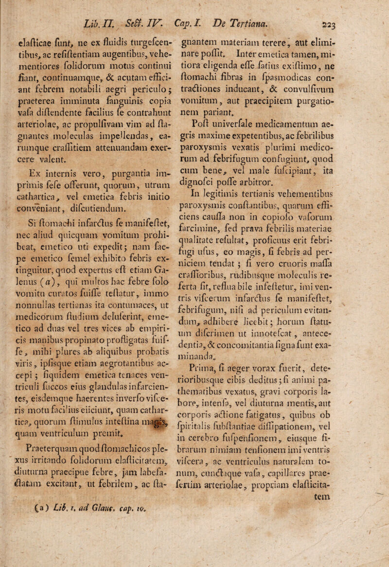 LibJL Seff.IF. elafticae funf> ne ex fluidis turgefcen- tibus^ac refiflentiam augentibus, vehe- mentiores folidorum motus continui fiant, continuamque, & acutam effici¬ ant febrem notabili aegri periculo; praeterea imminuta fanguinls copia vafa diflendente facilius fe contrahunt arteriolae, ac propulflvam vim ad fla- gnantes moleculas impellendas, ea- rumque craflitiem attenuandam exer¬ cere valent* Ex internis vero, purgantia im¬ primis fefe offerunt, quorum, utrum cathartica, vel emetica febris initio conveniant, difcutiendum. Si flomachi infardus fe manifeflet, nec aliud quicquam vomitum prohi¬ beat, emetico uti expedit; nam fae- pe emetico femel exhibito febris ex- tinguitur, quod expertus efl etiam Ga¬ lenus (a) , qui multos hac febre folo vomitu curatos fuiffe te flatur, immo nonnullas tertianas ita contumaces, ut medicorum Audi utri deluierint, eme¬ tico ad duas vel tres vices- ab empiri¬ cis manibus propinato profligatas fuif- fe> mihi plures ab aliquibus probatis viris, ipfisque etiam aegrotantibus ac¬ cepi 5 fiquidem emetica tenaces ven¬ triculi fuccos eius glandulas infarcien¬ tes, eisdemque haerentes inverfo vifce- ris motu facilius eiiciunt, quamcathar- tica,. quorum flimufus inteflina magis, quam ventriculum premit» Praeterquam quod fiomachicos ple¬ xus irritando fohdorum elaflicitatem, diuturna praecipue febre, jam labefa- datam excitant, ut febrilem, ac fta- (a) Lib, i. ad Glaur, cap. Cap.L De Tertiana. 223 gnantem materiam terere, aut elimi¬ nare poffit. Inter emetica tamen, mi¬ tiora eligenda eflfe fatius exiflimo, ne flomachi fibras in fpasmodicas con- tradiones inducant, & convulfivum vomitum, aut praecipitem purgatio¬ nem pariant. Pofl univerfale medicamentum ae¬ gris maxime expetentibus, ac febrilibus paroxysmis vexatis plurimi medico¬ rum ad febrifugum confugiunt, quod cum bene^ vel male fufcipiant, ita dignofci pofle arbitror. In legitimis tertianis vehementibus paroxysmis conflantibus, quarum effi¬ ciens caufla non in copiofo vaforum farcimine, fed prava febrilis materiae qualitate refultat, proficuus erit febri- fugi ufus, eo magis, fi febris ad per¬ niciem tendat ; fi vero cruoris maffa craffioribus, rudibusque moleculis re¬ ferta fit, reflua bile infefletur, imi ven¬ tris vifcerum infardus fe manifeflet, fcbrifugum, ni fi ad periculum evitan¬ dum^ adhibere licebit; horum flatu¬ um difcrimen ut innotefcat, antece¬ dentia, dc concomitantia figna funt exa¬ minanda,. Prima, fi aeger vorax fuerit, dete- rioribusque cibis deditus ;fi animi pa- thematibus vexatus, gravi corporis la¬ bore, intenfa, vel diuturna mentis, aut corporis adione fatigatus, quibus ob fpiritalis fubflantiae diffipationem, vel in cerebro fufpenfionem, eiusque fi¬ brarum nimiam tenfionem imi ventris vifcera, ac ventriculus naturalem to¬ num, cundaque vafa, capillares prae¬ fertilia arteriolae, propriam elaflicita- tem