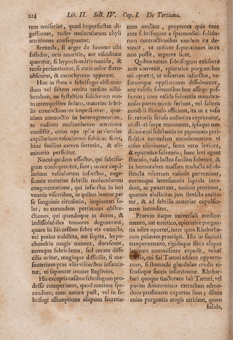 tem amiferint, quod imperfectae di- gefiiones, rudes moleculariun cliyli attritiones confequantur. Secunda, fi aeger de fiirnmo cibi fafiidio, oris amaritie, aut vifciditate queratur, fi hypochondria tumida, & tenfa perfentiantur, fi cutis color flavo- obfcurus, Sc caeochymus appareat. Hoc in flatu a febrifugo abftmen- dum vel faitem multo tardius adhi¬ bendum, ne fyfialtico folidorum mo¬ tu infempefiive fedato, materiae febri¬ lis concoctionem impediamus quo¬ niam concoctio in beterogenearum, C.7 ac rudium moleculariun attritione confifiit, cuius ope iphe m fieculae capillarium vafctilorum fiibdiiae fiunt* hinc facilius earum fecretio, Si eli¬ minatio perficitur. Nocui quidem effectus, qui febrifu- guin cGiifequuntur, funt; maior capil¬ larium vafculorum infarctus, auge- fcente materiae febrilis molecularum coagmentatione, qui infaictus in imi ventris vifceribus, in quibus lentior per fe fanguinis circulatio, implantari fo- let, ac eorundem pertinaces obfiru- (tiones, qui quandoque in duros, & indiffolubiles tumores degenerant, quare in his cafibus febre vix extincta, vel potius cohibita, aut fopita, hypo¬ chondria magis tument, durefcunt, novaque febris lenta, fed curatu diffi¬ cilis oritur, magisque difficilis, fi me* fenteriumprae aliis vifceribus infarcia¬ tur, ut fapienter monet Baglivius. His exceptis cafibus febrifugiun pro- deife comperimus, quod maxime fpe- randnm, cum natura pofi, vel in fe- brifngi affiuuptione aliquam fecretio- nem molitur , propterea quia tunc ante febrifugiun a fpasmodicis folido- rum contractionibus eandem ita de¬ vincit , ut criticas fe parat ion es inire non poffit, arguere licet* Quibus autem febrifugiun exhibere non convenit, epicratice purgant.bus uti oportet, ut vifcerum infartus, va« forumque oppilationes diffolvantur, nec validis folventibus hoc aiTequi pof- fiuntis; nam valida folventia membra- nofas partes nimis feriunt, vel faitem notabili fiimulo afficiunt,ita ut e vafis fe. retoriis ferofa colluvies exprimatur, cr a {fi ori laepe remanente, ipfaque me¬ dicamenti fubfiantia ex provocata peri- fialfica earundem membranarum vi citius eliminatur, fecus vero leviora, & epicratice folventia; haec levi agunt fiimulo, vafa latea facilius fubeiuit. Sc in humoralem maffain tradutaadob- finita vifcerum vafcula perveniunt, eonunque lentefcentia liquida inva¬ dunt, ac penetrant, tunicas proritant, quarum elafiicitas jam ‘devita excita¬ tur , & ad febrilis materiae expulfio- nem intenditur* Praevio itaque univerfali medica¬ mento, aut emetico, epicratice purgan¬ tia adire oportet, inter quae Rhabarba- rum palmam praeripit. Hic in ficciori temperamento, rigidaque fibra aliquo leniente commifcere expedit, veluti CttRa,cui Sal Tartari addere opportu* num, fifiomachi glandulae crudis vi- fcofisque fuccis infarciantur. Rhabar- bari quoque tinturam fali Tartari, vel potius Ammoniaco extra tam admo¬ dum proficuam expertus fum ; diluta enim purgantia magis arrident, quam