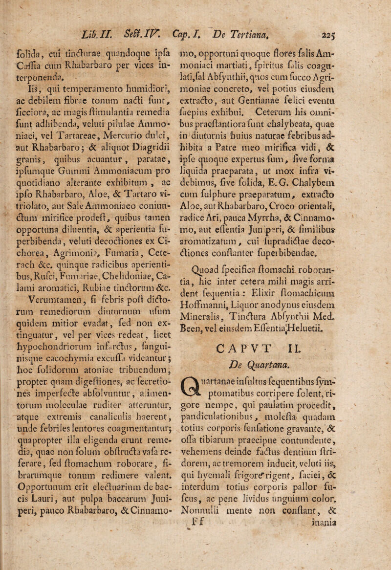 folida, cui tincturae quandoque ipfa Carflia cum Rhabarbaro per vices in¬ terponenda* Iis, qui temperamento humidiori, ac debilem fibrae tonum na di funt, ficciora, ac magis ftimulantia remedia funt adhibenda, veluti pilulae Animo» iliaci, vel Tartareae, Mercurio dulci, aut Rhabarbaro; Sc aliquot Diagridii granis, quibus acuantur , paratae, ipfumque Gumini Ammoniacum pro quotidiano alterante exhibitum , nc iplo Rhabarbaro, Aloe, Sc Tartaro vi- triolato, aut Sale Ammoniaeo coniun- dum mirifice prodefi, quibus tamen opportuna diluentia, Sc aperientia fu- perbibenda, veluti decodiones ex Ci¬ chorea, Agrimonia, Fumaria, Cete- rach <Stc. quinque radicibus aperienti¬ bus, Rufci, Furnariae, Chelidoniae, Ca¬ lami aromatici, Rubiae tindorum &c. Verumtamen, fi febris poff dirio¬ rum- remediorum diuturnum ufum quidem mitior evadat, fed non ex- tinguatur, vel per vices redeat, licet hypochondriorum infarsus, fangui- nisque cacochymia excufla videantur; Iioc folidorum atoniae tribuendum, propter quam digeffiones, ac fecretio- nes imperfede abfolvuntur, alimen¬ torum mblcculae ruditer atteruntur, atque extremis canaliculis haerent, unde febriles lentores coagmentantur; quapropter illa eligenda erunt reme¬ dia, quae nonfolum obffruda vafa re- ferare, fed fiomachum roborare, fi¬ brarumque tonum redimere valent. Opportunum erit eleduarium de bac- cis Lauri, aut pulpa baccarum Juni¬ peri, pauco Rhabarbaro, & Cinnamo¬ mo, opportuni quoque flores falis Am- moniaci martiati, fpiritus falis coagu¬ lati, fal Abfynthii,qnos cum fucco Agri¬ moniae concreto, vel potius eiusdem extrado, aut Gentianae felici eventu faepius exhibui. Ceterum his omni¬ bus praeffantiora funt chalybeata, quae in diuturnis huius naturae febribus ad¬ hibita a Patre meo mirifica vidi, Sc ipfe quoque expertus fum > five forma liquida praeparata, ut mox infra vi¬ debimus, five folida, E. G. Chalybem eum fulphure praeparatum, extrado Aloe, aut Rhabarbaro, Croco orientali, 'radice Ari, pauca Myrrha, & Cinnamo¬ mo, aut e flentia Juniperi, Sc fimilibus- aromatizatum , cui lupradidae deco¬ diones conflanter fuperbibendae. Quoad fpecifica fiomachi roboran¬ tia , hic inter cetera mihi magis arri¬ dent fequentiar Elixir flomachieum HofFmanni, Liquor anodynus eiusdem Mineralis, Tindura Abfynthii Mei Been, vel eiusdem EflentiapHeluetiL CAPVT IL De Quartam. nartanae infnltus fequentibus fym- ptomatibus corripere folent, ri¬ gore nempe, qui paulatim procedit, pandiculationibus, molefla quadam totius corporis fenfatione gravante, Sc offa tibiarum praecipue contundente, vehemens deinde fadus dentium flri- dorem, ac tremorem inducit, veluti iis, qui hyemali frigorer rigent, faciei, Sc interdum totius corporis pallor fu- fctis, ac pene lividus unguium color. Nonnulli mente non conflant, Sc Ff inania
