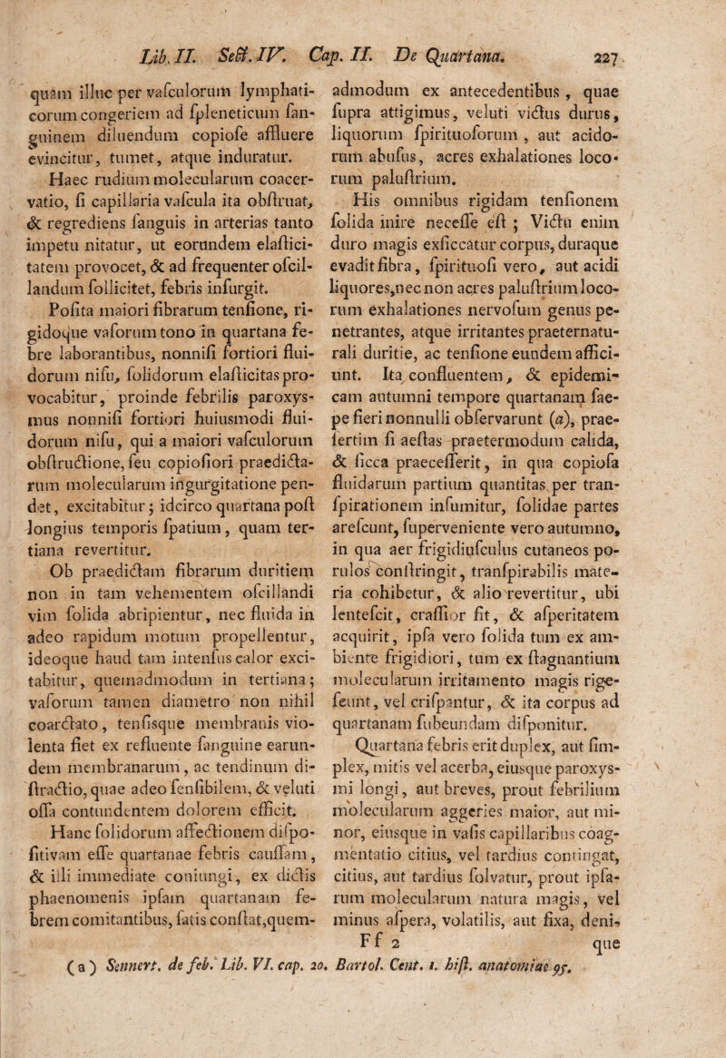 quam illuc per vafculorum lymphati¬ corum congeriem ad fpleneticum fan- guinem diluendum copiofe affluere evincitur, tumet, atque induratur. Haec rudiuin molecularum coacer¬ vatio, fi capillaria vafcula ita obflruat, dc regrediens languis in arterias tanto impetu nitatur, ut eorundem elaflici- tatem provocet, dc ad frequenter ofcil- laudum follicitet, febris infurgit. Pofita maiori fibrarum tenfione, ri- gidoque vaforum tono in quartana fe¬ bre laborantibus, nonnifi fortiori flui¬ dorum nifu, folidorum elafiicitas pro¬ vocabitur, proinde febrilis paroxys¬ mus nonnifi fortiori huiusmodi flui- dorurn nifu, qui a maiori vafculorum obfiru&ione, feu cppiofiori praedira¬ rum molecularum ingurgitatione pen¬ det , excitabitur ; idcirco quartana pofi longius temporis fpatium , quam ter¬ tiana revertitur. Ob praedidam fibrarum duritiem non in tam vehementem ofcillandi vim folida abripientur, nec fluida in adeo rapidum motum propellentur, ideoque haud tara intenfus calor exci¬ tabitur, quemadmodum in tertiana; vaforum tamen diametro non nihil coarclato, tenfisque membranis vio¬ lenta fiet ex refluente fanguine earun- dem membranarum, ac tendinum di- firadio, quae adeo fenfibilem, de veluti offa contundentem dolorem efficit. Hanc folidorum affedionem dilpo- fitivam effe quartanae febris cauffani, de illi immediate coniungi, ex didis phaenomenis ipfam quartanam fe¬ brem comitantibus, fatis confiat,quem¬ admodum ex antecedentibus, quae fupra attigimus, veluti vidus durus, liquorum fpirituoforum , aut acido¬ rum abufus, acres exhalationes loco¬ rum palufirium. His omnibus rigidam tenfionem folida inire ne ce fle efi ; Vidu enim duro magis exficcatur corpus, duraque evadit fibra, fpirituofi vero, aut acidi liquores,necnon aqres palufirium loco¬ rum exhalationes nervofum genus pe¬ netrantes, atque irritantes praeternatu- rali duritie, ac tenfione eundem affici¬ unt. Ita confluentem, dc epidemi¬ cam autumni tempore quartanarp fae- pe fieri nonnulli obfervarunt ($), prae- iertim fi aefias praetermodum calida, dc licca praecellerit, in qua copiofa fluidarum partium quantitas per tran- fpirationem infumitur, folidae partes arelcunt, fuperveniente vero autumno, in qua aer frigidiufculus cutaneos po- rulos confiringit, tranfpirabilis mate¬ ria cohibetur, dc alio revertitur, ubi lentefcit, craffior fit, dc afperitatem acquirit, ipfa vero folida tum ex am¬ biente frigidiori, tum ex ftagnantium molecularum irritamento magis rige- feunt, vel crifpantur, dc ita corpus ad quartanam fubeundain difponitur. Quartana febris erit duplex, aut fim- plex, mitis vel acerba, eiusque paroxys¬ mi longi, aut breves, prout febrilium molecularum aggeri es maior, aut mi¬ nor, eiusque in vafis capillaribus coag¬ mentatio citius, vel tardius contingat, citius, aut tardius falvatur, prout ipfa- rum molecularum natura magis, vel minus afpera, volatilis, aut fixa, deni-? Ff 2 ( a ) Smncvt. de fib. Lib. VI. cap. 20. BartoJ. Ceut. 1. hift. anatomiai pj. que