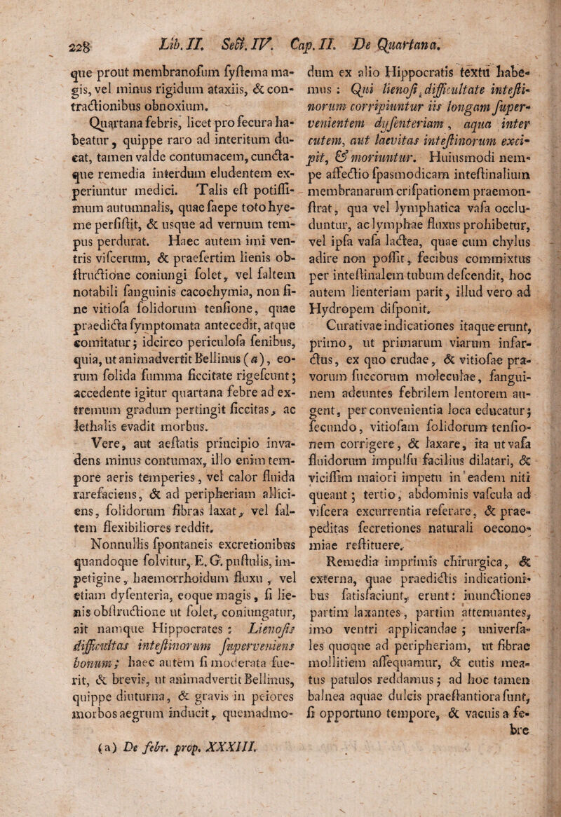 que prout membranofuin fyflema ma¬ gis, vel minus rigidum ataxiis, &con« tratAionibus obnoxium. Quartana febris, licet pro fecura ha¬ beatur 5 quippe raro ad interitum du¬ cat, tamen valde contumacem, cumAa- que remedia interdum eludentem ex¬ periuntur medici. Talis eft potifli- mum autumnalis, quaefaepe totohye- me perfifiit, <5c usque ad vernum tem¬ pus perdurat. Haec autem imi ven¬ tris vifcerum, & praefertim lienis ob- flrucAione coniungi folet, vel faltem notabili fanguinis cacochymia, non fi¬ ne vitiofa folidorum tenfione, quae praedicAa fymptomata antecedit, atque comitatur; idcirco periculofa fenibus, quia, ut animadvertit Bellinus ( a), eo¬ rum folida fiimrna ficcitate rigefcunt; accedente igitur quartana febre ad ex¬ tremum gradum pertingit ficcitas, ac lethalis evadit morbus. Vere, aut aefbtis principio inva¬ dens minus contumax, illo enim tem¬ pore aeris temperies , vel calor fluida rarefaciens, Si ad peripkeriam allici¬ ens, folidorum fibras laxat, vel fal¬ tem flexibiliores reddit. Nonnullis fpontaneis excretionibus quandoque folvitur? E. G. puflulis, im¬ petigine , haemoiTlioidum fluxu , vel etiam dyfenteria, eoque magis, fi lie¬ nis obfinuflione ut folet, coniungatur, ait namque Hippocrates % Lienofn difficultas inteJUnorum fnperveniens bonum; haec autem fi moderata fue¬ rit, & brevis, ut animadvertit Bellinus, quippe diuturna, & gravis in perores morbos aegrum inducit, quemadmo¬ dum ex alio Hippocratis textu habe¬ mus : Qiii lienoji .difficultate intejli- norim corripiuntur iis longam fuper- venientem dyfenteriam, aqua inter cutem, aut laevitas inteJUnorum excim pit, & moriuntur. Huius modi nem¬ pe affecAio fpasmodicam inteftinalium membranarum crifpationem praemon- flrat, qua vel lymphatica vafa occlu¬ duntur, ac lymphae fluxus prohibetur, vel ipfa vafa ladtea, quae cum chylus adire non poffit, fecibus commixtus per mtefiiiialem tubum defcendit, hoc autem lienteriam parit5 illud vero ad Hydropem difponit. Curativae indicationes itaque erunf, primo, ut primarum viarum infar- (Aus, ex quo crudae, Sz vitiofae pra¬ vorum fueeorum moleeuiae, fangui- nem adeuntes febrilem lentorem au¬ gent. per convenientia loca educatur; fecundo, vitiofam folidorum tenfio- nera corrigere, & laxare, ita ut vafa fluidorum impulfu facilius dilatari, Sz yiciffim maiori impetu in eadem niti queant; tertio , abdominis vafcula ad vifcera excurrentia referare, & prae¬ peditas feeretiones naturali oecono¬ miae reflituere.- Remedia imprimis chirurgica, $Z externa, quae praediolis indicationi¬ bus fitisfaciunt, erunt: inuncAiones partlm laxantes , partim attenuantes, imo ventri applicandae ; uni ver fa- les quoque ad peripheriam, ut flbrae mollitiem aflequamur, 6c cutis mea¬ tus patulos reddamus; ad hoc tamen balnea aquae dulcis praeflantiorafunt, li opportuno tempore, 6z vacuis a fe¬ bre (a) De febr. propt XXXIIL