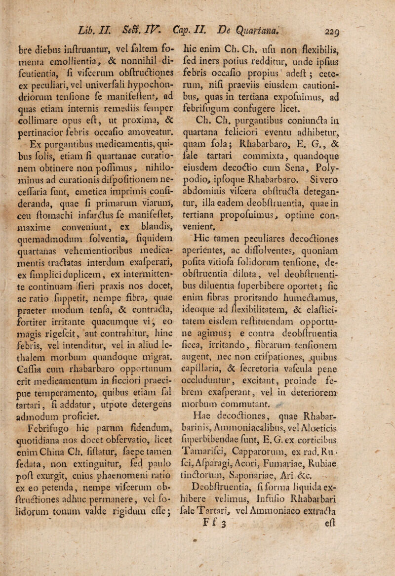 bre diebus infimantur, vel faltem fo¬ menta emollientia, & nonnihil di- fcutientia, fi vifcerum obfirudiones ex peculiari, vel univerfali hypochon¬ driorum tenfione fe manifefient, ad quas etiam internis remediis femper colliniare opus efi, ut proxima, & pertinacior febris occafio amoveatur. Ex purgantibus medicamentis, qui¬ bus folis, etiam fi quartanae curatio¬ nem obtinere non poflimus, nihilo¬ minus ad curationis dilpofitionem ne¬ ce ilari a funt, emetica imprimis confi- deranda, quae fi primarum viarum, ceu fiomachi infardus fe manifeflet, maxime conveniunt, ex blandis, quemadmodum folventia, fiquidein quartanas vehementioribus medica¬ mentis tradatas interdum exafperari, ex fimpliciduplicem, ex intermitten¬ te continuam [fieri praxis nos docet, ac ratio fuppetit, nempe fibra,, quae praeter modum tenfa, <5c contradia, fortiter irritante quacumque vi, eo magis rigefcit, aut contrahitur, hinc febris, vel intenditur, vel in aliud le- thalem morbum quandoque migrat. Caflk cum rhabarbaro opportunum erit medicamentum in ficciori praeci¬ pue temperamento, quibus etiam fal tartari, fi addatur, utpote detergens admodum proficiet. Febrifugo hic parum fidendum, quotidiana nos docet obfervatio, licet enim China Ch. fiflatur, faepe tamen fedata, non extinguitur, fed paulo pofi exurgit, cuius phaenomeni ratio ex eo petenda, nempe vifcerum ob- firiufiiones adhuc permanere, vel fo- lidorum tonum valde rigidum efie; hic enim Ch. Ch. iifu non flexibilis, fed iners potius redditur, unde ipfius febris occafio propius! adeft ; cete¬ rum, nifi praeviis eiusdem cautioni¬ bus, quas in tertiana expofiumus, ad febrifugum confugere licet. Ch. Ch. purgantibus coniun<Aa in quartana feliciori eventu adhibetur, quam fola$ Rhabarbaro, E. G., <3c fale tartari commixta, quandoque eiusdem decocflio cum Sena, Poly- podio, ipfoque Rhabarbaro. Sivero abdominis vifcera obfirucfia detegan¬ tur, illa eadem deobfiruentia, quae in tertiana propofuimus,, optime con¬ venient. Hic tamen peculiares decodliones aperientes, ac diffo!ventes, quoniam polita vitiofa folidorum tenfione, de¬ obfiruentia drluta, vel deobfiruenti- bus diluentia luperbibere oportet j fic enim fibras proritando humecfiamus, ideoque ad flexibilitatem, & elafiici- tatem eisdem reflituendam opportu¬ ne agimus 5 e contra deobflruentia flcca, irritando, fibrarum tenfionem augent, nec non crifpationes, quibus capillaria, & fecretoria vafcula pene occluduntur, excitant, proinde fe¬ brem exafperant, vel in deteriorem morbum commutant. Hae decodliones, qnae Rhabar- barinis, Ammoniacalihus, vel Aloeticis fuperbibendae funt, E. G. ex corticibus Tamarifei, Capparortim, ex rad. Ru > fcfiAfparagi, Acori, Furnariae, Rubiae tindorum, Saponariae, Ari &c. Deobflruentia, flfonna liquidaex- hibere velimus, Infiifio Rhabarbari fale Tartari., vel Ammoniaco extra (fla F f 3 efi